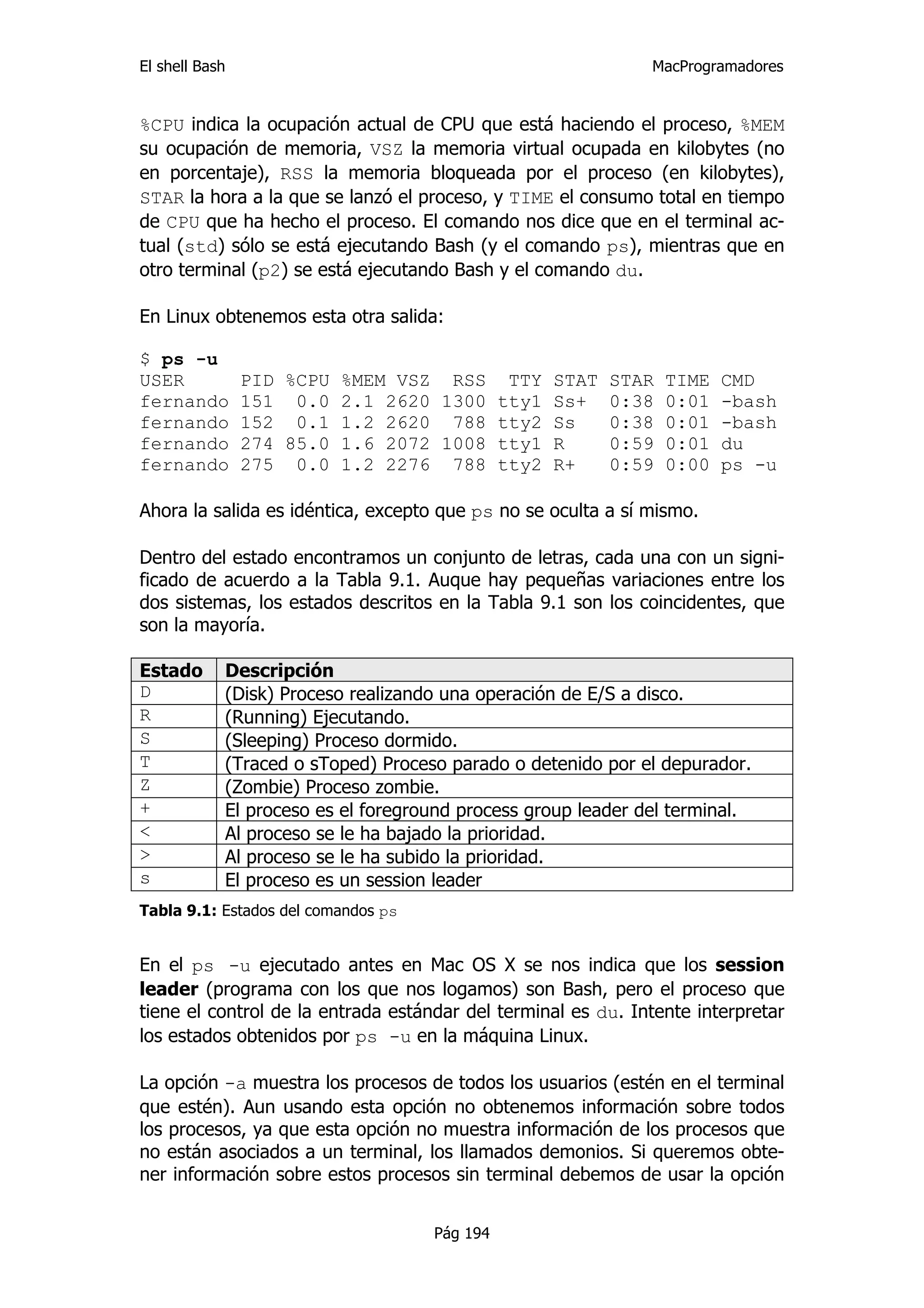 El shell Bash                                                 MacProgramadores


%CPU indica la ocupación actual de CPU que está haciendo el proceso, %MEM
su ocupación de memoria, VSZ la memoria virtual ocupada en kilobytes (no
en porcentaje), RSS la memoria bloqueada por el proceso (en kilobytes),
STAR la hora a la que se lanzó el proceso, y TIME el consumo total en tiempo
de CPU que ha hecho el proceso. El comando nos dice que en el terminal ac-
tual (std) sólo se está ejecutando Bash (y el comando ps), mientras que en
otro terminal (p2) se está ejecutando Bash y el comando du.

En Linux obtenemos esta otra salida:

$ ps -u
USER            PID %CPU %MEM VSZ RSS TTY         STAT   STAR   TIME   CMD
fernando        151 0.0 2.1 2620 1300 tty1        Ss+    0:38   0:01   -bash
fernando        152 0.1 1.2 2620 788 tty2         Ss     0:38   0:01   -bash
fernando        274 85.0 1.6 2072 1008 tty1       R      0:59   0:01   du
fernando        275 0.0 1.2 2276 788 tty2         R+     0:59   0:00   ps -u

Ahora la salida es idéntica, excepto que ps no se oculta a sí mismo.

Dentro del estado encontramos un conjunto de letras, cada una con un signi-
ficado de acuerdo a la Tabla 9.1. Auque hay pequeñas variaciones entre los
dos sistemas, los estados descritos en la Tabla 9.1 son los coincidentes, que
son la mayoría.

Estado      Descripción
D           (Disk) Proceso realizando una operación de E/S a disco.
R           (Running) Ejecutando.
S           (Sleeping) Proceso dormido.
T           (Traced o sToped) Proceso parado o detenido por el depurador.
Z           (Zombie) Proceso zombie.
+           El proceso es el foreground process group leader del terminal.
<           Al proceso se le ha bajado la prioridad.
>           Al proceso se le ha subido la prioridad.
s           El proceso es un session leader
Tabla 9.1: Estados del comandos ps


En el ps -u ejecutado antes en Mac OS X se nos indica que los session
leader (programa con los que nos logamos) son Bash, pero el proceso que
tiene el control de la entrada estándar del terminal es du. Intente interpretar
los estados obtenidos por ps -u en la máquina Linux.

La opción -a muestra los procesos de todos los usuarios (estén en el terminal
que estén). Aun usando esta opción no obtenemos información sobre todos
los procesos, ya que esta opción no muestra información de los procesos que
no están asociados a un terminal, los llamados demonios. Si queremos obte-
ner información sobre estos procesos sin terminal debemos de usar la opción


                                     Pág 194
 