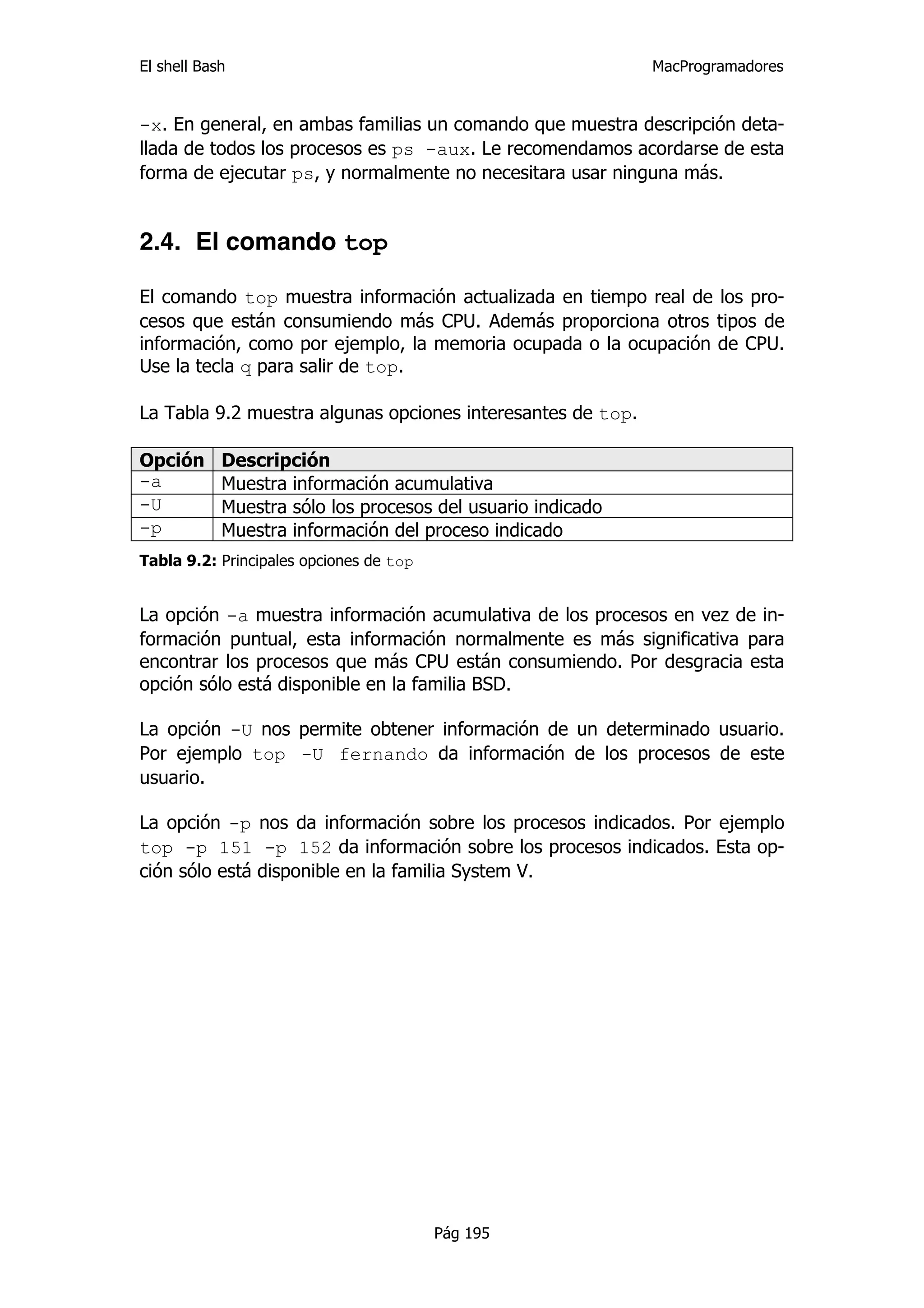 El shell Bash                                                MacProgramadores


-x. En general, en ambas familias un comando que muestra descripción deta-
llada de todos los procesos es ps -aux. Le recomendamos acordarse de esta
forma de ejecutar ps, y normalmente no necesitara usar ninguna más.


2.4. El comando top

El comando top muestra información actualizada en tiempo real de los pro-
cesos que están consumiendo más CPU. Además proporciona otros tipos de
información, como por ejemplo, la memoria ocupada o la ocupación de CPU.
Use la tecla q para salir de top.

La Tabla 9.2 muestra algunas opciones interesantes de top.

Opción      Descripción
-a          Muestra información acumulativa
-U          Muestra sólo los procesos del usuario indicado
-p          Muestra información del proceso indicado
Tabla 9.2: Principales opciones de top


La opción -a muestra información acumulativa de los procesos en vez de in-
formación puntual, esta información normalmente es más significativa para
encontrar los procesos que más CPU están consumiendo. Por desgracia esta
opción sólo está disponible en la familia BSD.

La opción -U nos permite obtener información de un determinado usuario.
Por ejemplo top -U fernando da información de los procesos de este
usuario.

La opción -p nos da información sobre los procesos indicados. Por ejemplo
top -p 151 -p 152 da información sobre los procesos indicados. Esta op-
ción sólo está disponible en la familia System V.




                                         Pág 195
 