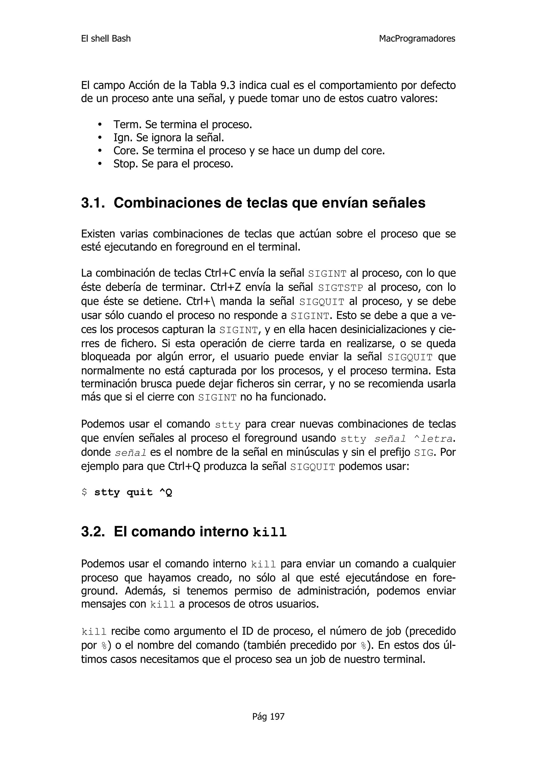 El shell Bash                                                 MacProgramadores




El campo Acción de la Tabla 9.3 indica cual es el comportamiento por defecto
de un proceso ante una señal, y puede tomar uno de estos cuatro valores:

    •   Term. Se termina el proceso.
    •   Ign. Se ignora la señal.
    •   Core. Se termina el proceso y se hace un dump del core.
    •   Stop. Se para el proceso.


3.1. Combinaciones de teclas que envían señales

Existen varias combinaciones de teclas que actúan sobre el proceso que se
esté ejecutando en foreground en el terminal.

La combinación de teclas Ctrl+C envía la señal SIGINT al proceso, con lo que
éste debería de terminar. Ctrl+Z envía la señal SIGTSTP al proceso, con lo
que éste se detiene. Ctrl+ manda la señal SIGQUIT al proceso, y se debe
usar sólo cuando el proceso no responde a SIGINT. Esto se debe a que a ve-
ces los procesos capturan la SIGINT, y en ella hacen desinicializaciones y cie-
rres de fichero. Si esta operación de cierre tarda en realizarse, o se queda
bloqueada por algún error, el usuario puede enviar la señal SIGQUIT que
normalmente no está capturada por los procesos, y el proceso termina. Esta
terminación brusca puede dejar ficheros sin cerrar, y no se recomienda usarla
más que si el cierre con SIGINT no ha funcionado.

Podemos usar el comando stty para crear nuevas combinaciones de teclas
que envíen señales al proceso el foreground usando stty señal ^letra.
donde señal es el nombre de la señal en minúsculas y sin el prefijo SIG. Por
ejemplo para que Ctrl+Q produzca la señal SIGQUIT podemos usar:

$ stty quit ^Q


3.2. El comando interno kill

Podemos usar el comando interno kill para enviar un comando a cualquier
proceso que hayamos creado, no sólo al que esté ejecutándose en fore-
ground. Además, si tenemos permiso de administración, podemos enviar
mensajes con kill a procesos de otros usuarios.

kill recibe como argumento el ID de proceso, el número de job (precedido
por %) o el nombre del comando (también precedido por %). En estos dos úl-
timos casos necesitamos que el proceso sea un job de nuestro terminal.




                                    Pág 197
 