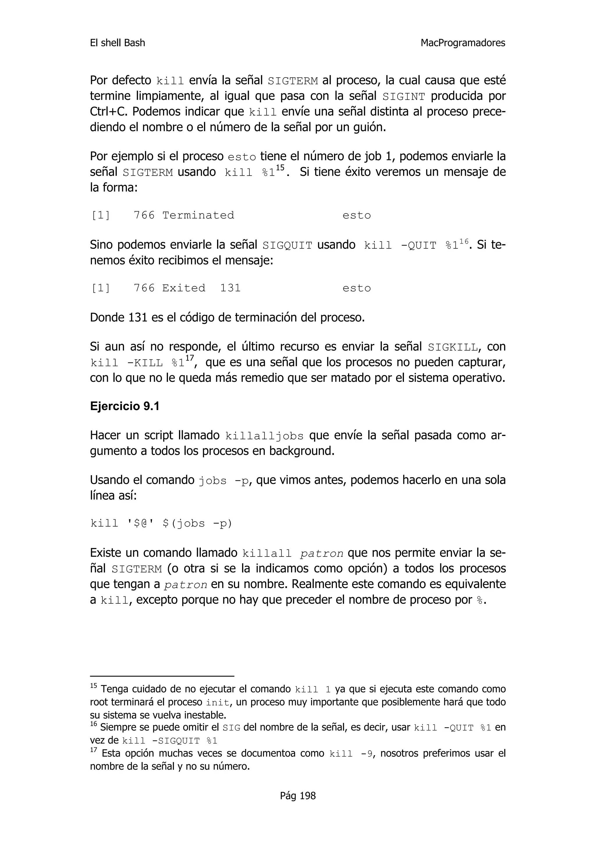El shell Bash                                                         MacProgramadores


Por defecto kill envía la señal SIGTERM al proceso, la cual causa que esté
termine limpiamente, al igual que pasa con la señal SIGINT producida por
Ctrl+C. Podemos indicar que kill envíe una señal distinta al proceso prece-
diendo el nombre o el número de la señal por un guión.

Por ejemplo si el proceso esto tiene el número de job 1, podemos enviarle la
señal SIGTERM usando kill %115. Si tiene éxito veremos un mensaje de
la forma:

[1]       766 Terminated                              esto

Sino podemos enviarle la señal SIGQUIT usando kill -QUIT %116. Si te-
nemos éxito recibimos el mensaje:

[1]       766 Exited       131                        esto

Donde 131 es el código de terminación del proceso.

Si aun así no responde, el último recurso es enviar la señal SIGKILL, con
kill -KILL %117, que es una señal que los procesos no pueden capturar,
con lo que no le queda más remedio que ser matado por el sistema operativo.

Ejercicio 9.1

Hacer un script llamado killalljobs que envíe la señal pasada como ar-
gumento a todos los procesos en background.

Usando el comando jobs -p, que vimos antes, podemos hacerlo en una sola
línea así:

kill '$@' $(jobs -p)

Existe un comando llamado killall patron que nos permite enviar la se-
ñal SIGTERM (o otra si se la indicamos como opción) a todos los procesos
que tengan a patron en su nombre. Realmente este comando es equivalente
a kill, excepto porque no hay que preceder el nombre de proceso por %.




15
   Tenga cuidado de no ejecutar el comando kill 1 ya que si ejecuta este comando como
root terminará el proceso init, un proceso muy importante que posiblemente hará que todo
su sistema se vuelva inestable.
16
   Siempre se puede omitir el SIG del nombre de la señal, es decir, usar kill -QUIT %1 en
vez de kill -SIGQUIT %1
17
   Esta opción muchas veces se documentoa como kill -9, nosotros preferimos usar el
nombre de la señal y no su número.

                                        Pág 198
 