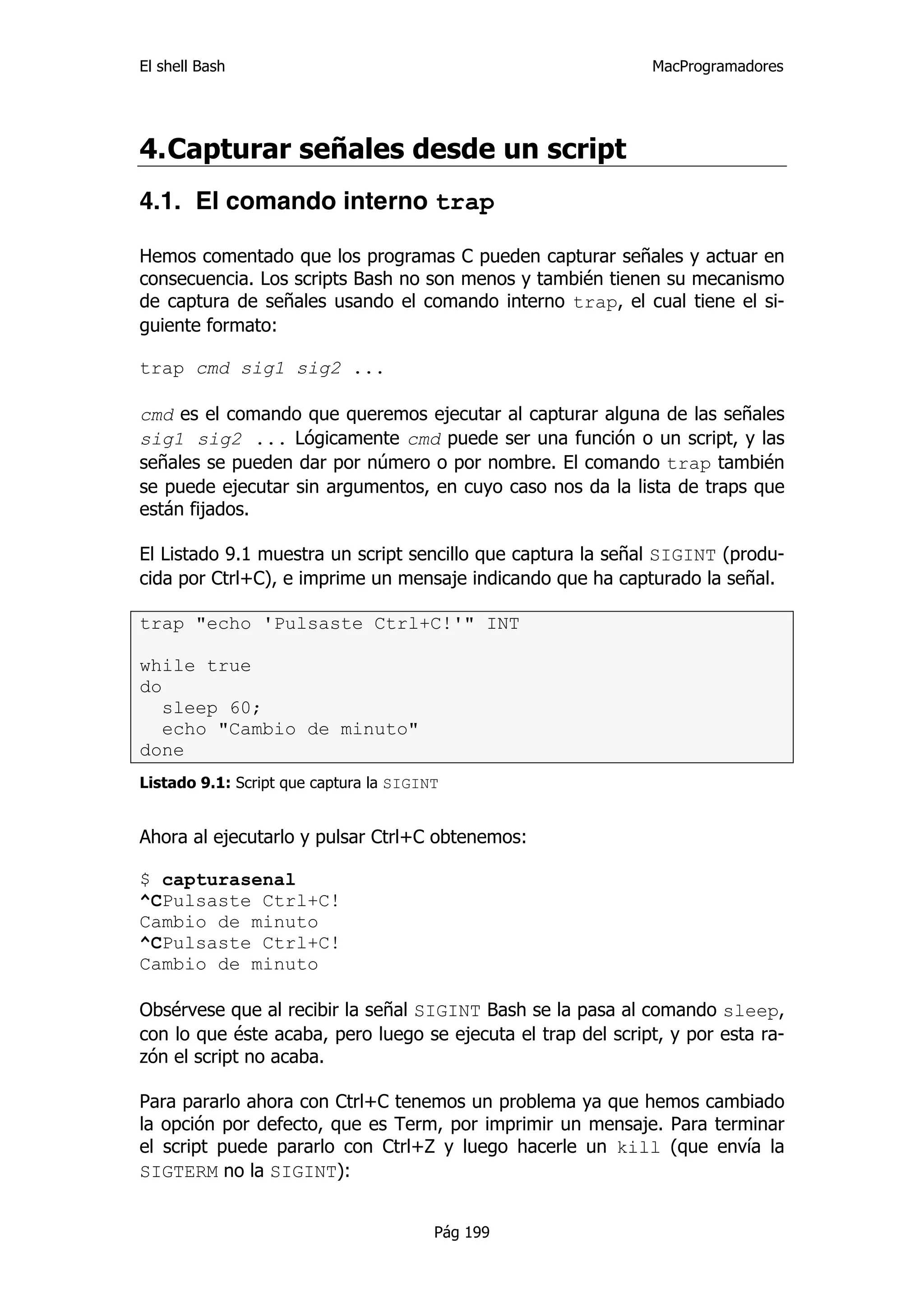 El shell Bash                                                 MacProgramadores




4. Capturar señales desde un script
4.1. El comando interno trap

Hemos comentado que los programas C pueden capturar señales y actuar en
consecuencia. Los scripts Bash no son menos y también tienen su mecanismo
de captura de señales usando el comando interno trap, el cual tiene el si-
guiente formato:

trap cmd sig1 sig2 ...

cmd es el comando que queremos ejecutar al capturar alguna de las señales
sig1 sig2 ... Lógicamente cmd puede ser una función o un script, y las
señales se pueden dar por número o por nombre. El comando trap también
se puede ejecutar sin argumentos, en cuyo caso nos da la lista de traps que
están fijados.

El Listado 9.1 muestra un script sencillo que captura la señal SIGINT (produ-
cida por Ctrl+C), e imprime un mensaje indicando que ha capturado la señal.

trap "echo 'Pulsaste Ctrl+C!'" INT

while true
do
   sleep 60;
   echo "Cambio de minuto"
done
Listado 9.1: Script que captura la SIGINT


Ahora al ejecutarlo y pulsar Ctrl+C obtenemos:

$ capturasenal
^CPulsaste Ctrl+C!
Cambio de minuto
^CPulsaste Ctrl+C!
Cambio de minuto

Obsérvese que al recibir la señal SIGINT Bash se la pasa al comando sleep,
con lo que éste acaba, pero luego se ejecuta el trap del script, y por esta ra-
zón el script no acaba.

Para pararlo ahora con Ctrl+C tenemos un problema ya que hemos cambiado
la opción por defecto, que es Term, por imprimir un mensaje. Para terminar
el script puede pararlo con Ctrl+Z y luego hacerle un kill (que envía la
SIGTERM no la SIGINT):


                                        Pág 199
 