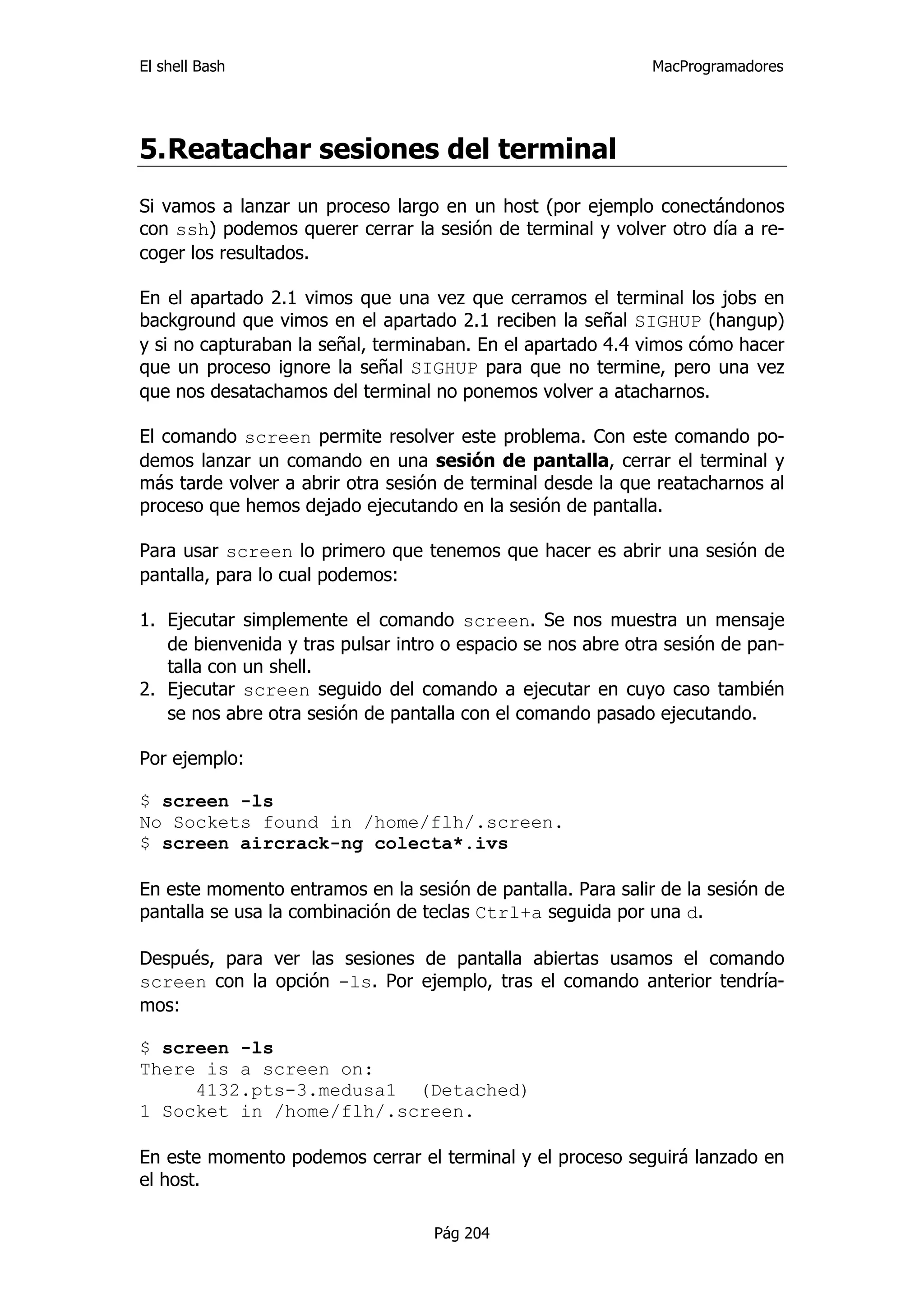 El shell Bash                                                 MacProgramadores




5. Reatachar sesiones del terminal
Si vamos a lanzar un proceso largo en un host (por ejemplo conectándonos
con ssh) podemos querer cerrar la sesión de terminal y volver otro día a re-
coger los resultados.

En el apartado 2.1 vimos que una vez que cerramos el terminal los jobs en
background que vimos en el apartado 2.1 reciben la señal SIGHUP (hangup)
y si no capturaban la señal, terminaban. En el apartado 4.4 vimos cómo hacer
que un proceso ignore la señal SIGHUP para que no termine, pero una vez
que nos desatachamos del terminal no ponemos volver a atacharnos.

El comando screen permite resolver este problema. Con este comando po-
demos lanzar un comando en una sesión de pantalla, cerrar el terminal y
más tarde volver a abrir otra sesión de terminal desde la que reatacharnos al
proceso que hemos dejado ejecutando en la sesión de pantalla.

Para usar screen lo primero que tenemos que hacer es abrir una sesión de
pantalla, para lo cual podemos:

1. Ejecutar simplemente el comando screen. Se nos muestra un mensaje
   de bienvenida y tras pulsar intro o espacio se nos abre otra sesión de pan-
   talla con un shell.
2. Ejecutar screen seguido del comando a ejecutar en cuyo caso también
   se nos abre otra sesión de pantalla con el comando pasado ejecutando.

Por ejemplo:

$ screen -ls
No Sockets found in /home/flh/.screen.
$ screen aircrack-ng colecta*.ivs

En este momento entramos en la sesión de pantalla. Para salir de la sesión de
pantalla se usa la combinación de teclas Ctrl+a seguida por una d.

Después, para ver las sesiones de pantalla abiertas usamos el comando
screen con la opción -ls. Por ejemplo, tras el comando anterior tendría-
mos:

$ screen -ls
There is a screen on:
     4132.pts-3.medusa1 (Detached)
1 Socket in /home/flh/.screen.

En este momento podemos cerrar el terminal y el proceso seguirá lanzado en
el host.

                                   Pág 204
 