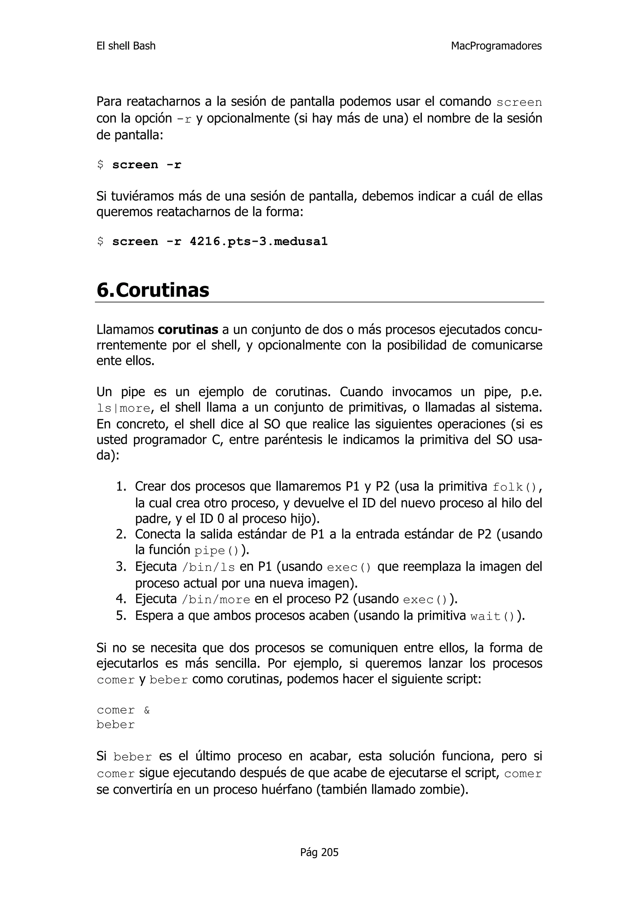 El shell Bash                                                  MacProgramadores




Para reatacharnos a la sesión de pantalla podemos usar el comando screen
con la opción -r y opcionalmente (si hay más de una) el nombre de la sesión
de pantalla:

$ screen -r

Si tuviéramos más de una sesión de pantalla, debemos indicar a cuál de ellas
queremos reatacharnos de la forma:

$ screen -r 4216.pts-3.medusa1



6. Corutinas
Llamamos corutinas a un conjunto de dos o más procesos ejecutados concu-
rrentemente por el shell, y opcionalmente con la posibilidad de comunicarse
ente ellos.

Un pipe es un ejemplo de corutinas. Cuando invocamos un pipe, p.e.
ls|more, el shell llama a un conjunto de primitivas, o llamadas al sistema.
En concreto, el shell dice al SO que realice las siguientes operaciones (si es
usted programador C, entre paréntesis le indicamos la primitiva del SO usa-
da):

    1. Crear dos procesos que llamaremos P1 y P2 (usa la primitiva folk(),
       la cual crea otro proceso, y devuelve el ID del nuevo proceso al hilo del
       padre, y el ID 0 al proceso hijo).
    2. Conecta la salida estándar de P1 a la entrada estándar de P2 (usando
       la función pipe()).
    3. Ejecuta /bin/ls en P1 (usando exec() que reemplaza la imagen del
       proceso actual por una nueva imagen).
    4. Ejecuta /bin/more en el proceso P2 (usando exec()).
    5. Espera a que ambos procesos acaben (usando la primitiva wait()).

Si no se necesita que dos procesos se comuniquen entre ellos, la forma de
ejecutarlos es más sencilla. Por ejemplo, si queremos lanzar los procesos
comer y beber como corutinas, podemos hacer el siguiente script:

comer &
beber

Si beber es el último proceso en acabar, esta solución funciona, pero si
comer sigue ejecutando después de que acabe de ejecutarse el script, comer
se convertiría en un proceso huérfano (también llamado zombie).



                                    Pág 205
 