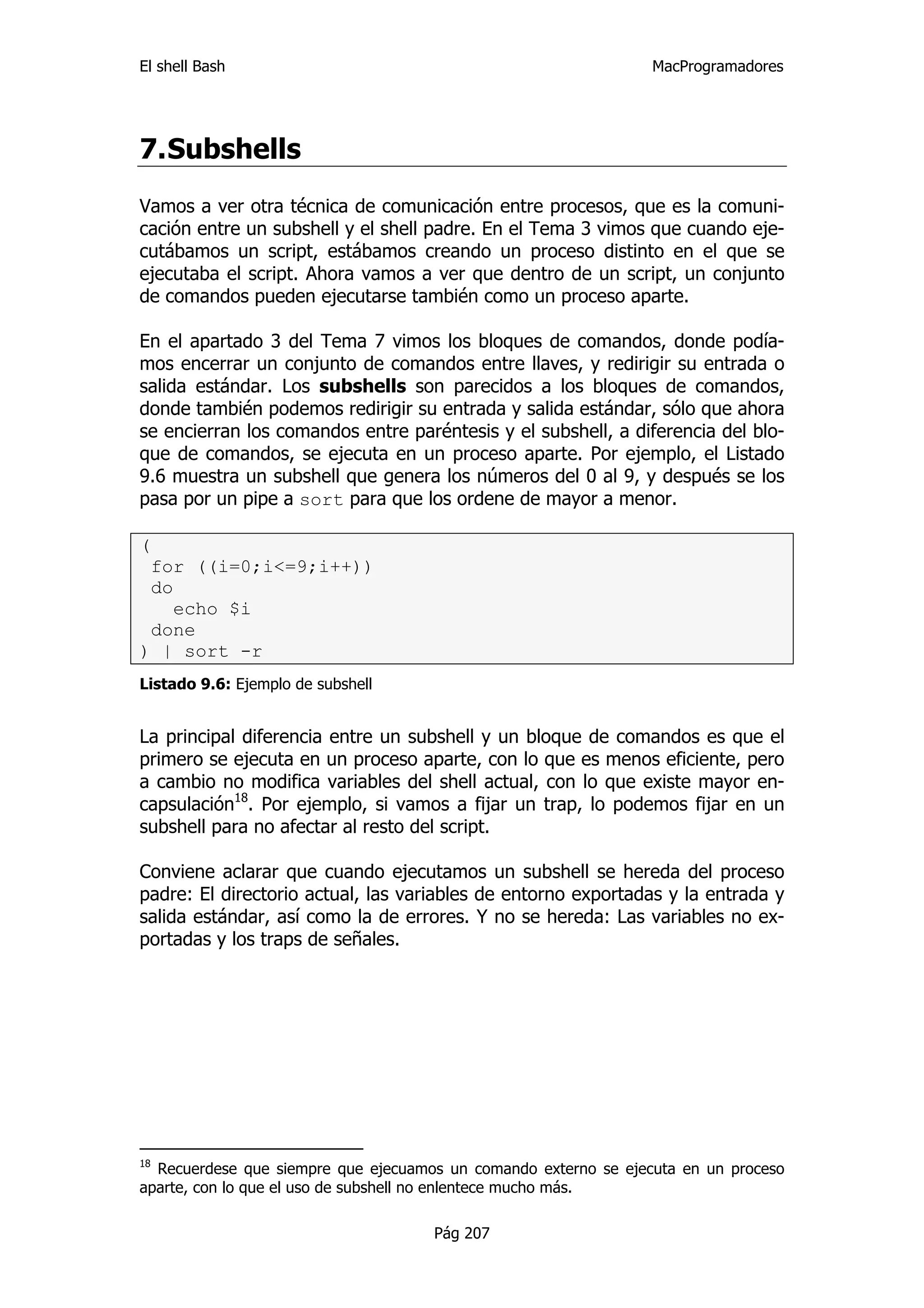 El shell Bash                                                    MacProgramadores




7. Subshells
Vamos a ver otra técnica de comunicación entre procesos, que es la comuni-
cación entre un subshell y el shell padre. En el Tema 3 vimos que cuando eje-
cutábamos un script, estábamos creando un proceso distinto en el que se
ejecutaba el script. Ahora vamos a ver que dentro de un script, un conjunto
de comandos pueden ejecutarse también como un proceso aparte.

En el apartado 3 del Tema 7 vimos los bloques de comandos, donde podía-
mos encerrar un conjunto de comandos entre llaves, y redirigir su entrada o
salida estándar. Los subshells son parecidos a los bloques de comandos,
donde también podemos redirigir su entrada y salida estándar, sólo que ahora
se encierran los comandos entre paréntesis y el subshell, a diferencia del blo-
que de comandos, se ejecuta en un proceso aparte. Por ejemplo, el Listado
9.6 muestra un subshell que genera los números del 0 al 9, y después se los
pasa por un pipe a sort para que los ordene de mayor a menor.

(
 for ((i=0;i<=9;i++))
 do
    echo $i
 done
) | sort -r
Listado 9.6: Ejemplo de subshell


La principal diferencia entre un subshell y un bloque de comandos es que el
primero se ejecuta en un proceso aparte, con lo que es menos eficiente, pero
a cambio no modifica variables del shell actual, con lo que existe mayor en-
capsulación18. Por ejemplo, si vamos a fijar un trap, lo podemos fijar en un
subshell para no afectar al resto del script.

Conviene aclarar que cuando ejecutamos un subshell se hereda del proceso
padre: El directorio actual, las variables de entorno exportadas y la entrada y
salida estándar, así como la de errores. Y no se hereda: Las variables no ex-
portadas y los traps de señales.




18
  Recuerdese que siempre que ejecuamos un comando externo se ejecuta en un proceso
aparte, con lo que el uso de subshell no enlentece mucho más.

                                     Pág 207
 