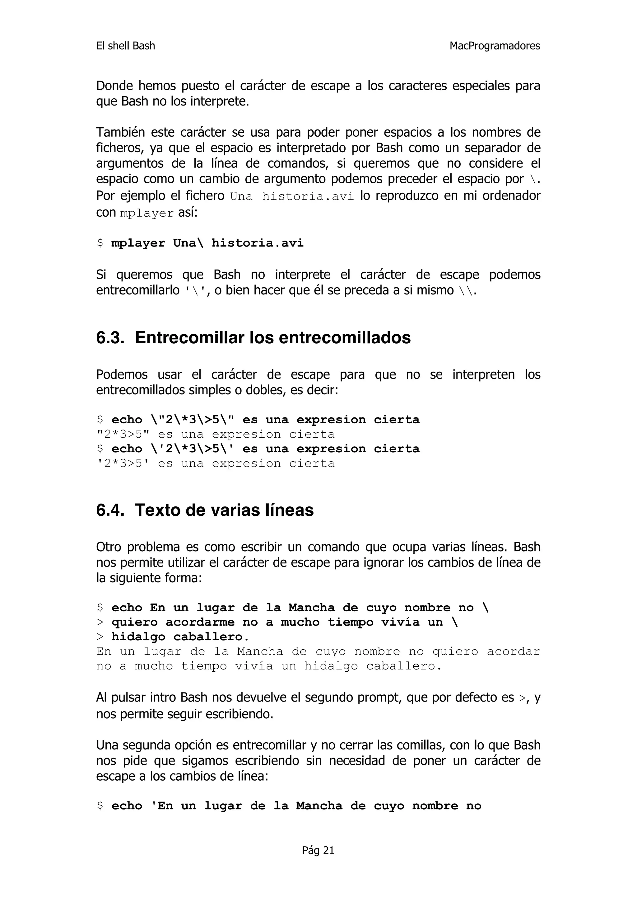 El shell Bash                                                 MacProgramadores


Donde hemos puesto el carácter de escape a los caracteres especiales para
que Bash no los interprete.

También este carácter se usa para poder poner espacios a los nombres de
ficheros, ya que el espacio es interpretado por Bash como un separador de
argumentos de la línea de comandos, si queremos que no considere el
espacio como un cambio de argumento podemos preceder el espacio por .
Por ejemplo el fichero Una historia.avi lo reproduzco en mi ordenador
con mplayer así:

$ mplayer Una historia.avi

Si queremos que Bash no interprete el carácter de escape podemos
entrecomillarlo '', o bien hacer que él se preceda a si mismo .


6.3. Entrecomillar los entrecomillados

Podemos usar el carácter de escape para que no se interpreten los
entrecomillados simples o dobles, es decir:

$ echo "2*3>5" es una expresion cierta
"2*3>5" es una expresion cierta
$ echo '2*3>5' es una expresion cierta
'2*3>5' es una expresion cierta


6.4. Texto de varias líneas

Otro problema es como escribir un comando que ocupa varias líneas. Bash
nos permite utilizar el carácter de escape para ignorar los cambios de línea de
la siguiente forma:

$ echo En un lugar de la Mancha de cuyo nombre no 
> quiero acordarme no a mucho tiempo vivía un 
> hidalgo caballero.
En un lugar de la Mancha de cuyo nombre no quiero acordar
no a mucho tiempo vivía un hidalgo caballero.

Al pulsar intro Bash nos devuelve el segundo prompt, que por defecto es >, y
nos permite seguir escribiendo.

Una segunda opción es entrecomillar y no cerrar las comillas, con lo que Bash
nos pide que sigamos escribiendo sin necesidad de poner un carácter de
escape a los cambios de línea:

$ echo 'En un lugar de la Mancha de cuyo nombre no


                                    Pág 21
 