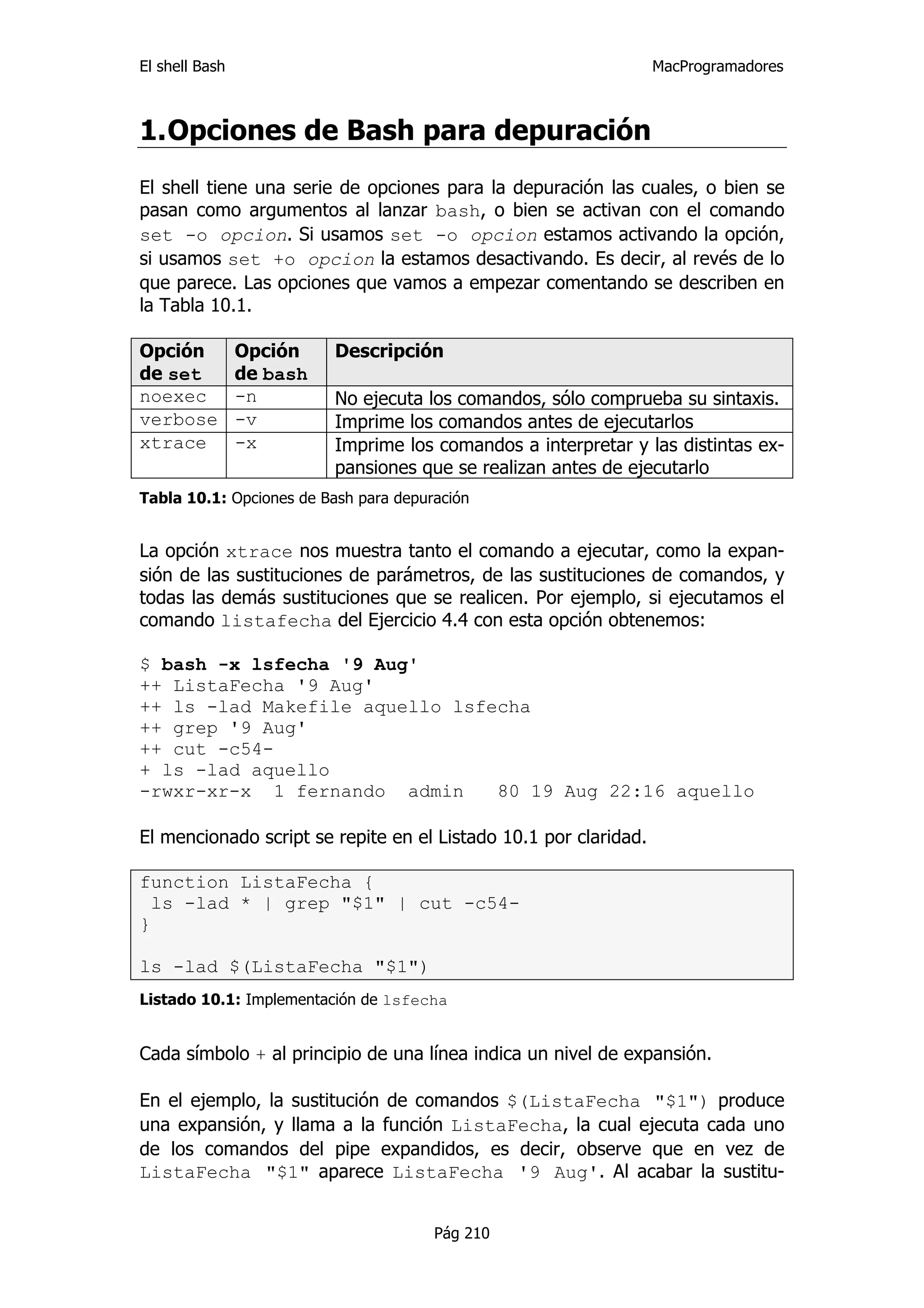 El shell Bash                                                     MacProgramadores



1. Opciones de Bash para depuración
El shell tiene una serie de opciones para la depuración las cuales, o bien se
pasan como argumentos al lanzar bash, o bien se activan con el comando
set -o opcion. Si usamos set -o opcion estamos activando la opción,
si usamos set +o opcion la estamos desactivando. Es decir, al revés de lo
que parece. Las opciones que vamos a empezar comentando se describen en
la Tabla 10.1.

Opción          Opción    Descripción
de set          de bash
noexec          -n        No ejecuta los comandos, sólo comprueba su sintaxis.
verbose         -v        Imprime los comandos antes de ejecutarlos
xtrace          -x        Imprime los comandos a interpretar y las distintas ex-
                          pansiones que se realizan antes de ejecutarlo
Tabla 10.1: Opciones de Bash para depuración


La opción xtrace nos muestra tanto el comando a ejecutar, como la expan-
sión de las sustituciones de parámetros, de las sustituciones de comandos, y
todas las demás sustituciones que se realicen. Por ejemplo, si ejecutamos el
comando listafecha del Ejercicio 4.4 con esta opción obtenemos:

$ bash -x lsfecha '9 Aug'
++ ListaFecha '9 Aug'
++ ls -lad Makefile aquello lsfecha
++ grep '9 Aug'
++ cut -c54-
+ ls -lad aquello
-rwxr-xr-x 1 fernando admin     80 19 Aug 22:16 aquello

El mencionado script se repite en el Listado 10.1 por claridad.

function ListaFecha {
  ls -lad * | grep "$1" | cut -c54-
}

ls -lad $(ListaFecha "$1")
Listado 10.1: Implementación de lsfecha


Cada símbolo + al principio de una línea indica un nivel de expansión.

En el ejemplo, la sustitución de comandos $(ListaFecha "$1") produce
una expansión, y llama a la función ListaFecha, la cual ejecuta cada uno
de los comandos del pipe expandidos, es decir, observe que en vez de
ListaFecha "$1" aparece ListaFecha '9 Aug'. Al acabar la sustitu-


                                       Pág 210
 