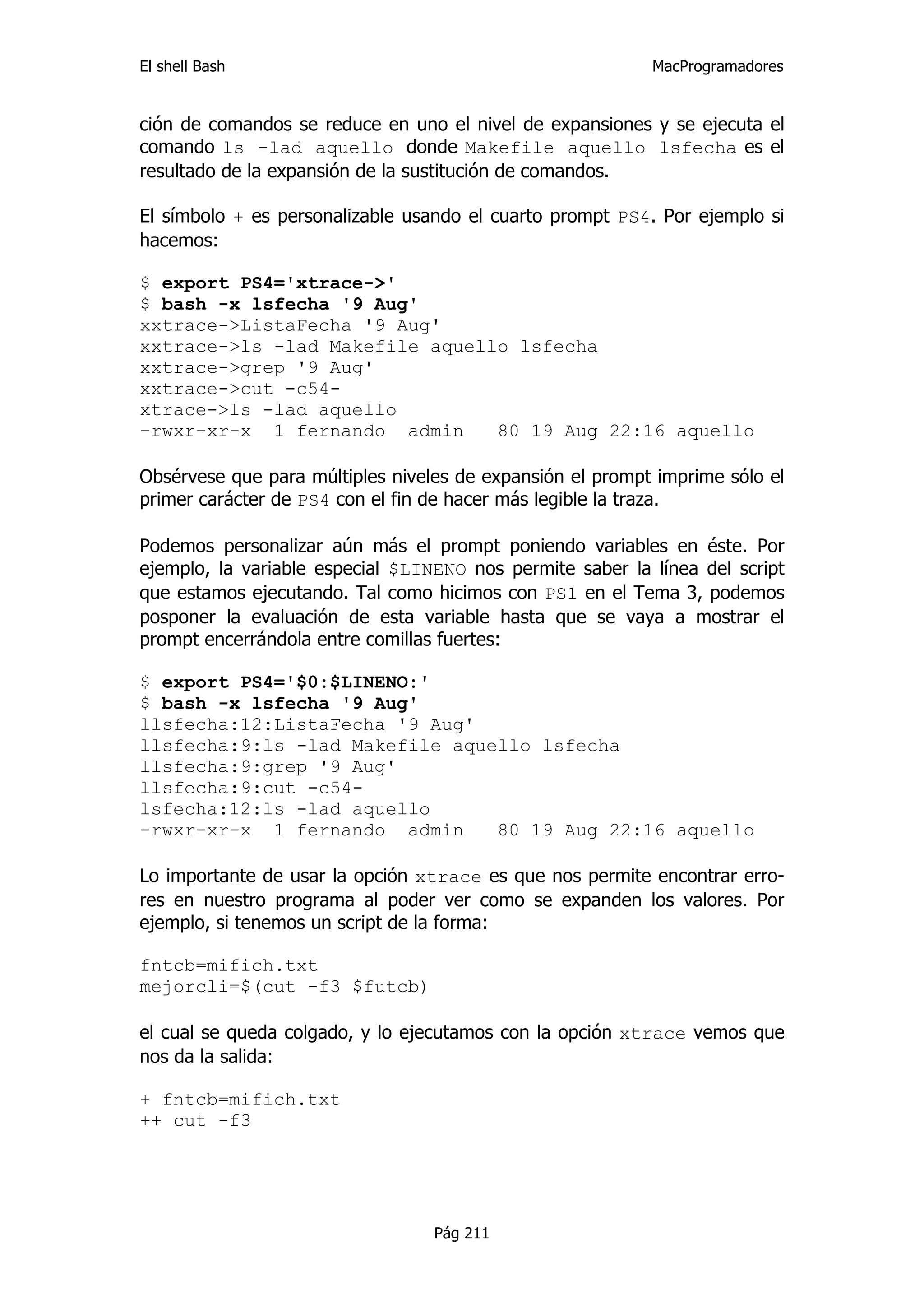 El shell Bash                                              MacProgramadores


ción de comandos se reduce en uno el nivel de expansiones y se ejecuta el
comando ls -lad aquello donde Makefile aquello lsfecha es el
resultado de la expansión de la sustitución de comandos.

El símbolo + es personalizable usando el cuarto prompt PS4. Por ejemplo si
hacemos:

$ export PS4='xtrace->'
$ bash -x lsfecha '9 Aug'
xxtrace->ListaFecha '9 Aug'
xxtrace->ls -lad Makefile aquello lsfecha
xxtrace->grep '9 Aug'
xxtrace->cut -c54-
xtrace->ls -lad aquello
-rwxr-xr-x 1 fernando admin     80 19 Aug 22:16 aquello

Obsérvese que para múltiples niveles de expansión el prompt imprime sólo el
primer carácter de PS4 con el fin de hacer más legible la traza.

Podemos personalizar aún más el prompt poniendo variables en éste. Por
ejemplo, la variable especial $LINENO nos permite saber la línea del script
que estamos ejecutando. Tal como hicimos con PS1 en el Tema 3, podemos
posponer la evaluación de esta variable hasta que se vaya a mostrar el
prompt encerrándola entre comillas fuertes:

$ export PS4='$0:$LINENO:'
$ bash -x lsfecha '9 Aug'
llsfecha:12:ListaFecha '9 Aug'
llsfecha:9:ls -lad Makefile aquello lsfecha
llsfecha:9:grep '9 Aug'
llsfecha:9:cut -c54-
lsfecha:12:ls -lad aquello
-rwxr-xr-x 1 fernando admin     80 19 Aug 22:16 aquello

Lo importante de usar la opción xtrace es que nos permite encontrar erro-
res en nuestro programa al poder ver como se expanden los valores. Por
ejemplo, si tenemos un script de la forma:

fntcb=mifich.txt
mejorcli=$(cut -f3 $futcb)

el cual se queda colgado, y lo ejecutamos con la opción xtrace vemos que
nos da la salida:

+ fntcb=mifich.txt
++ cut -f3




                                  Pág 211
 