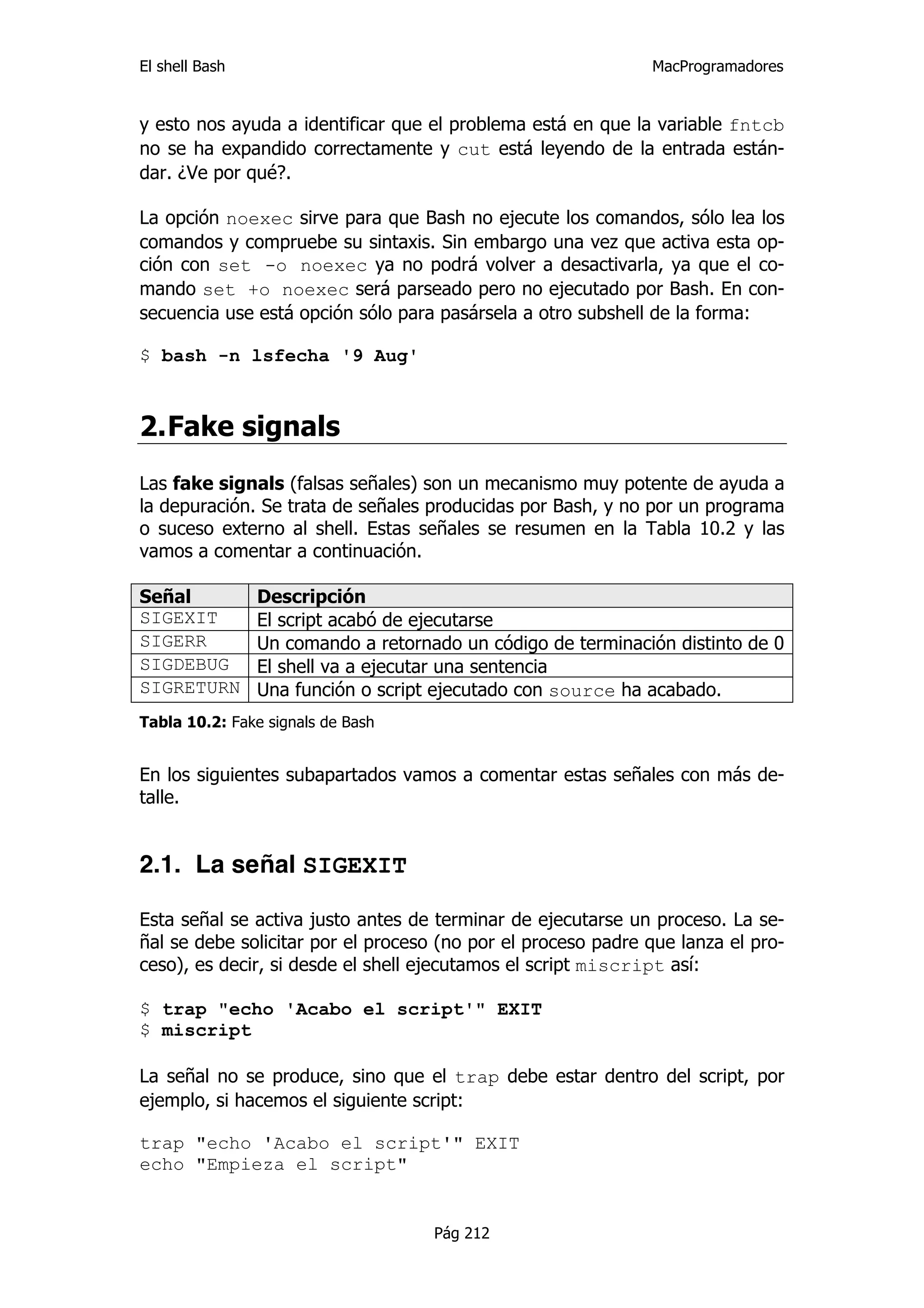 El shell Bash                                                 MacProgramadores


y esto nos ayuda a identificar que el problema está en que la variable fntcb
no se ha expandido correctamente y cut está leyendo de la entrada están-
dar. ¿Ve por qué?.

La opción noexec sirve para que Bash no ejecute los comandos, sólo lea los
comandos y compruebe su sintaxis. Sin embargo una vez que activa esta op-
ción con set -o noexec ya no podrá volver a desactivarla, ya que el co-
mando set +o noexec será parseado pero no ejecutado por Bash. En con-
secuencia use está opción sólo para pasársela a otro subshell de la forma:

$ bash -n lsfecha '9 Aug'



2. Fake signals
Las fake signals (falsas señales) son un mecanismo muy potente de ayuda a
la depuración. Se trata de señales producidas por Bash, y no por un programa
o suceso externo al shell. Estas señales se resumen en la Tabla 10.2 y las
vamos a comentar a continuación.

Señal           Descripción
SIGEXIT         El script acabó de ejecutarse
SIGERR          Un comando a retornado un código de terminación distinto de 0
SIGDEBUG        El shell va a ejecutar una sentencia
SIGRETURN       Una función o script ejecutado con source ha acabado.
Tabla 10.2: Fake signals de Bash


En los siguientes subapartados vamos a comentar estas señales con más de-
talle.


2.1. La señal SIGEXIT

Esta señal se activa justo antes de terminar de ejecutarse un proceso. La se-
ñal se debe solicitar por el proceso (no por el proceso padre que lanza el pro-
ceso), es decir, si desde el shell ejecutamos el script miscript así:

$ trap "echo 'Acabo el script'" EXIT
$ miscript

La señal no se produce, sino que el trap debe estar dentro del script, por
ejemplo, si hacemos el siguiente script:

trap "echo 'Acabo el script'" EXIT
echo "Empieza el script"


                                    Pág 212
 