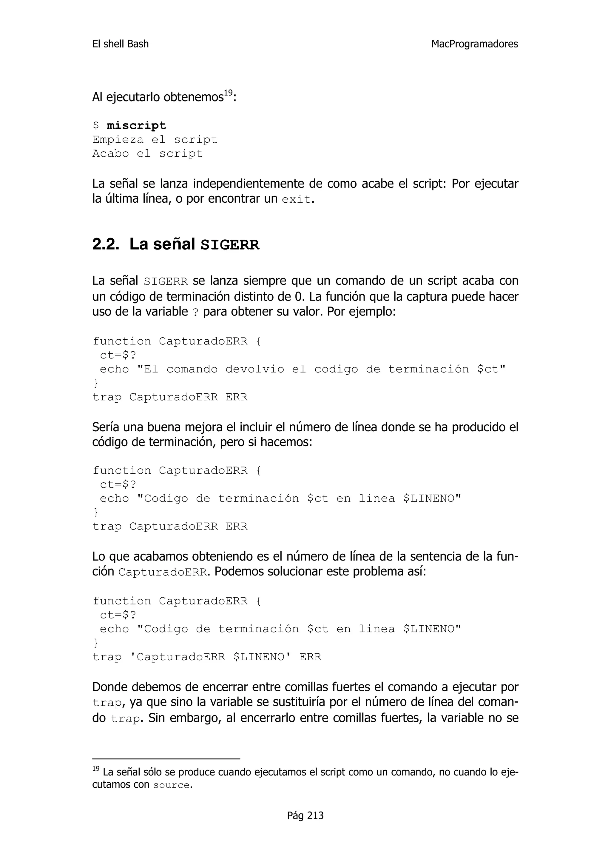 El shell Bash                                                         MacProgramadores




Al ejecutarlo obtenemos19:

$ miscript
Empieza el script
Acabo el script

La señal se lanza independientemente de como acabe el script: Por ejecutar
la última línea, o por encontrar un exit.


2.2. La señal SIGERR

La señal SIGERR se lanza siempre que un comando de un script acaba con
un código de terminación distinto de 0. La función que la captura puede hacer
uso de la variable ? para obtener su valor. Por ejemplo:

function CapturadoERR {
  ct=$?
  echo "El comando devolvio el codigo de terminación $ct"
}
trap CapturadoERR ERR

Sería una buena mejora el incluir el número de línea donde se ha producido el
código de terminación, pero si hacemos:

function CapturadoERR {
  ct=$?
  echo "Codigo de terminación $ct en linea $LINENO"
}
trap CapturadoERR ERR

Lo que acabamos obteniendo es el número de línea de la sentencia de la fun-
ción CapturadoERR. Podemos solucionar este problema así:

function CapturadoERR {
  ct=$?
  echo "Codigo de terminación $ct en linea $LINENO"
}
trap 'CapturadoERR $LINENO' ERR

Donde debemos de encerrar entre comillas fuertes el comando a ejecutar por
trap, ya que sino la variable se sustituiría por el número de línea del coman-
do trap. Sin embargo, al encerrarlo entre comillas fuertes, la variable no se


19
  La señal sólo se produce cuando ejecutamos el script como un comando, no cuando lo eje-
cutamos con source.


                                        Pág 213
 