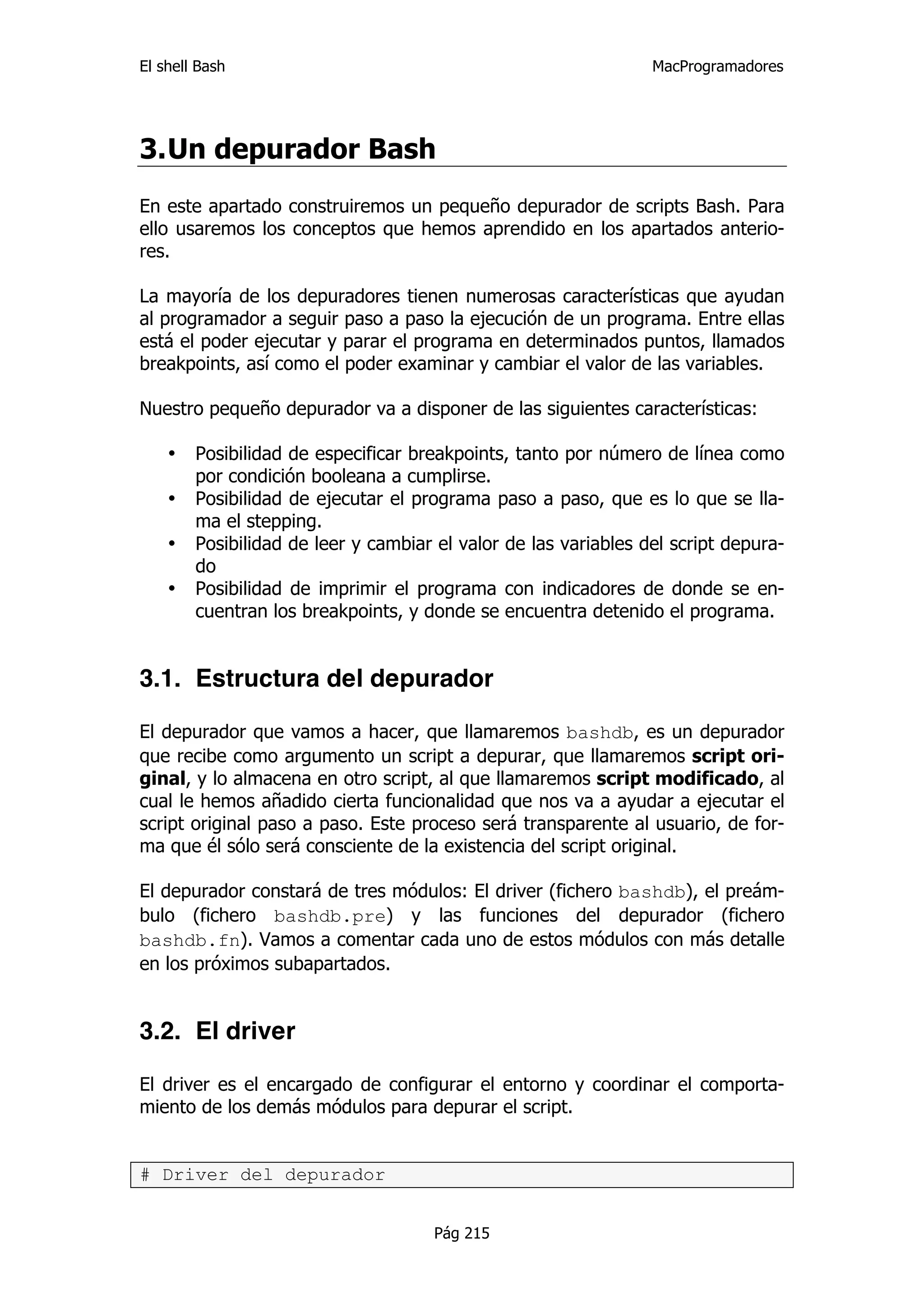 El shell Bash                                                    MacProgramadores




3. Un depurador Bash
En este apartado construiremos un pequeño depurador de scripts Bash. Para
ello usaremos los conceptos que hemos aprendido en los apartados anterio-
res.

La mayoría de los depuradores tienen numerosas características que ayudan
al programador a seguir paso a paso la ejecución de un programa. Entre ellas
está el poder ejecutar y parar el programa en determinados puntos, llamados
breakpoints, así como el poder examinar y cambiar el valor de las variables.

Nuestro pequeño depurador va a disponer de las siguientes características:

    •   Posibilidad de especificar breakpoints, tanto por número de línea como
        por condición booleana a cumplirse.
    •   Posibilidad de ejecutar el programa paso a paso, que es lo que se lla-
        ma el stepping.
    •   Posibilidad de leer y cambiar el valor de las variables del script depura-
        do
    •   Posibilidad de imprimir el programa con indicadores de donde se en-
        cuentran los breakpoints, y donde se encuentra detenido el programa.


3.1. Estructura del depurador

El depurador que vamos a hacer, que llamaremos bashdb, es un depurador
que recibe como argumento un script a depurar, que llamaremos script ori-
ginal, y lo almacena en otro script, al que llamaremos script modificado, al
cual le hemos añadido cierta funcionalidad que nos va a ayudar a ejecutar el
script original paso a paso. Este proceso será transparente al usuario, de for-
ma que él sólo será consciente de la existencia del script original.

El depurador constará de tres módulos: El driver (fichero bashdb), el preám-
bulo (fichero bashdb.pre) y las funciones del depurador (fichero
bashdb.fn). Vamos a comentar cada uno de estos módulos con más detalle
en los próximos subapartados.


3.2. El driver

El driver es el encargado de configurar el entorno y coordinar el comporta-
miento de los demás módulos para depurar el script.


# Driver del depurador


                                     Pág 215
 