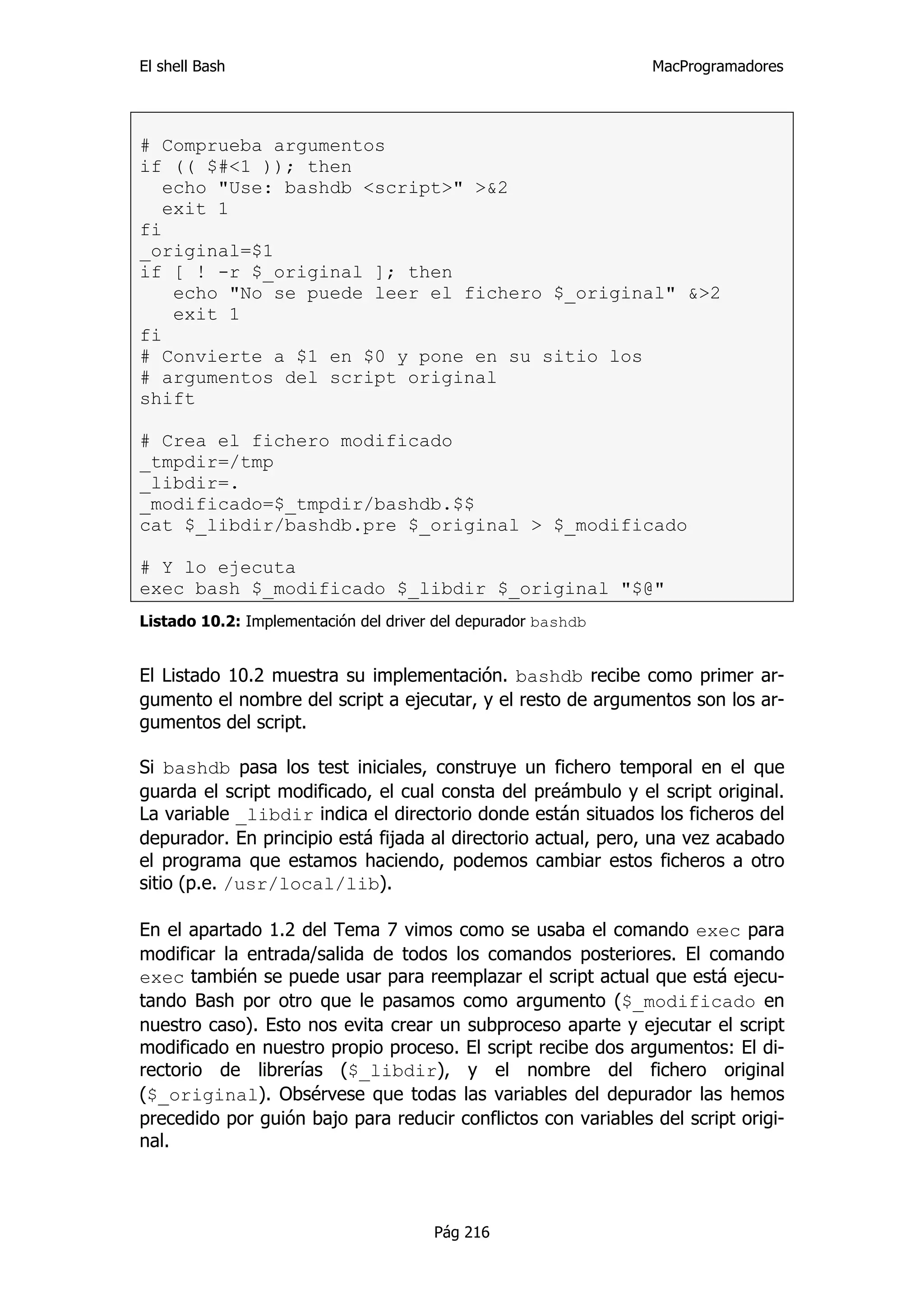 El shell Bash                                                  MacProgramadores




# Comprueba argumentos
if (( $#<1 )); then
   echo "Use: bashdb <script>" >&2
   exit 1
fi
_original=$1
if [ ! -r $_original ]; then
    echo "No se puede leer el fichero $_original" &>2
    exit 1
fi
# Convierte a $1 en $0 y pone en su sitio los
# argumentos del script original
shift

# Crea el fichero modificado
_tmpdir=/tmp
_libdir=.
_modificado=$_tmpdir/bashdb.$$
cat $_libdir/bashdb.pre $_original > $_modificado

# Y lo ejecuta
exec bash $_modificado $_libdir $_original "$@"
Listado 10.2: Implementación del driver del depurador bashdb


El Listado 10.2 muestra su implementación. bashdb recibe como primer ar-
gumento el nombre del script a ejecutar, y el resto de argumentos son los ar-
gumentos del script.

Si bashdb pasa los test iniciales, construye un fichero temporal en el que
guarda el script modificado, el cual consta del preámbulo y el script original.
La variable _libdir indica el directorio donde están situados los ficheros del
depurador. En principio está fijada al directorio actual, pero, una vez acabado
el programa que estamos haciendo, podemos cambiar estos ficheros a otro
sitio (p.e. /usr/local/lib).

En el apartado 1.2 del Tema 7 vimos como se usaba el comando exec para
modificar la entrada/salida de todos los comandos posteriores. El comando
exec también se puede usar para reemplazar el script actual que está ejecu-
tando Bash por otro que le pasamos como argumento ($_modificado en
nuestro caso). Esto nos evita crear un subproceso aparte y ejecutar el script
modificado en nuestro propio proceso. El script recibe dos argumentos: El di-
rectorio de librerías ($_libdir), y el nombre del fichero original
($_original). Obsérvese que todas las variables del depurador las hemos
precedido por guión bajo para reducir conflictos con variables del script origi-
nal.



                                       Pág 216
 
