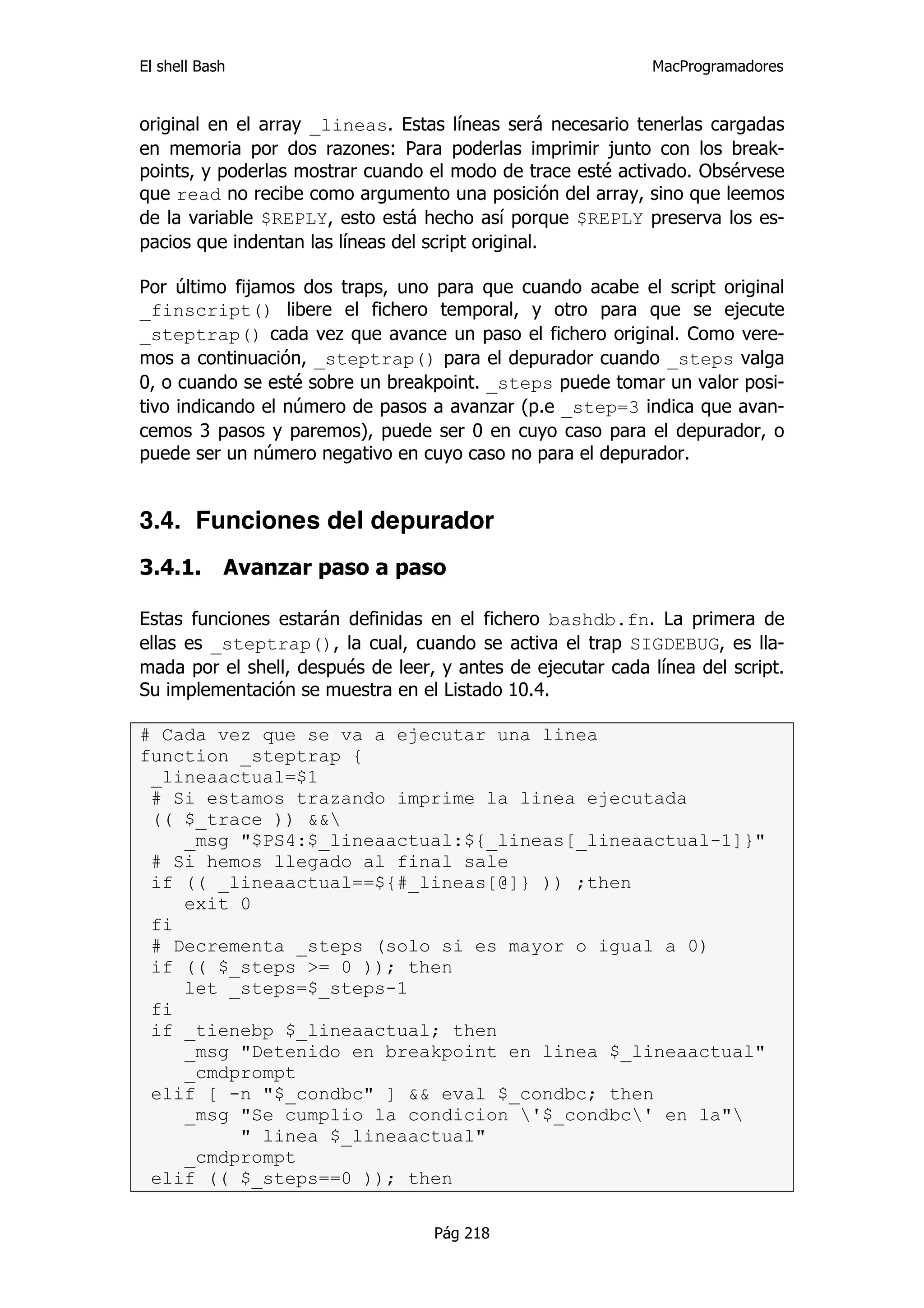 El shell Bash                                                 MacProgramadores


original en el array _lineas. Estas líneas será necesario tenerlas cargadas
en memoria por dos razones: Para poderlas imprimir junto con los break-
points, y poderlas mostrar cuando el modo de trace esté activado. Obsérvese
que read no recibe como argumento una posición del array, sino que leemos
de la variable $REPLY, esto está hecho así porque $REPLY preserva los es-
pacios que indentan las líneas del script original.

Por último fijamos dos traps, uno para que cuando acabe el script original
_finscript() libere el fichero temporal, y otro para que se ejecute
_steptrap() cada vez que avance un paso el fichero original. Como vere-
mos a continuación, _steptrap() para el depurador cuando _steps valga
0, o cuando se esté sobre un breakpoint. _steps puede tomar un valor posi-
tivo indicando el número de pasos a avanzar (p.e _step=3 indica que avan-
cemos 3 pasos y paremos), puede ser 0 en cuyo caso para el depurador, o
puede ser un número negativo en cuyo caso no para el depurador.


3.4. Funciones del depurador
3.4.1.      Avanzar paso a paso

Estas funciones estarán definidas en el fichero bashdb.fn. La primera de
ellas es _steptrap(), la cual, cuando se activa el trap SIGDEBUG, es lla-
mada por el shell, después de leer, y antes de ejecutar cada línea del script.
Su implementación se muestra en el Listado 10.4.

# Cada vez que se va a ejecutar una linea
function _steptrap {
 _lineaactual=$1
 # Si estamos trazando imprime la linea ejecutada
 (( $_trace )) &&
    _msg "$PS4:$_lineaactual:${_lineas[_lineaactual-1]}"
 # Si hemos llegado al final sale
 if (( _lineaactual==${#_lineas[@]} )) ;then
    exit 0
 fi
 # Decrementa _steps (solo si es mayor o igual a 0)
 if (( $_steps >= 0 )); then
    let _steps=$_steps-1
 fi
 if _tienebp $_lineaactual; then
    _msg "Detenido en breakpoint en linea $_lineaactual"
    _cmdprompt
 elif [ -n "$_condbc" ] && eval $_condbc; then
    _msg "Se cumplio la condicion '$_condbc' en la"
         " linea $_lineaactual"
    _cmdprompt
 elif (( $_steps==0 )); then

                                   Pág 218
 