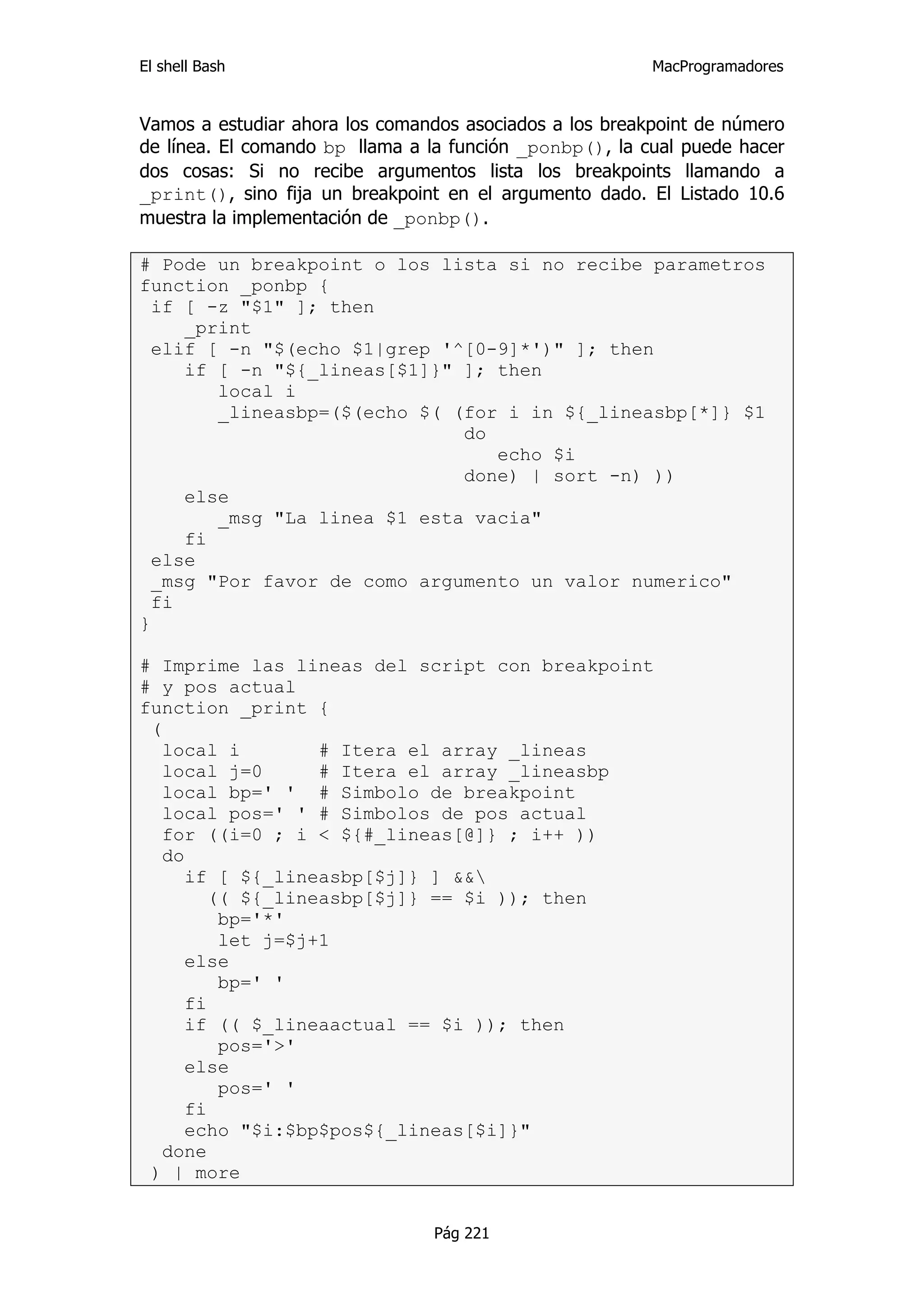 El shell Bash                                            MacProgramadores


Vamos a estudiar ahora los comandos asociados a los breakpoint de número
de línea. El comando bp llama a la función _ponbp(), la cual puede hacer
dos cosas: Si no recibe argumentos lista los breakpoints llamando a
_print(), sino fija un breakpoint en el argumento dado. El Listado 10.6
muestra la implementación de _ponbp().

# Pode un breakpoint o los lista si no recibe parametros
function _ponbp {
  if [ -z "$1" ]; then
     _print
  elif [ -n "$(echo $1|grep '^[0-9]*')" ]; then
     if [ -n "${_lineas[$1]}" ]; then
        local i
        _lineasbp=($(echo $( (for i in ${_lineasbp[*]} $1
                              do
                                 echo $i
                              done) | sort -n) ))
     else
        _msg "La linea $1 esta vacia"
     fi
  else
  _msg "Por favor de como argumento un valor numerico"
  fi
}

# Imprime las lineas del script con breakpoint
# y pos actual
function _print {
 (
   local i         # Itera el array _lineas
   local j=0       # Itera el array _lineasbp
   local bp=' ' # Simbolo de breakpoint
   local pos=' ' # Simbolos de pos actual
   for ((i=0 ; i < ${#_lineas[@]} ; i++ ))
   do
      if [ ${_lineasbp[$j]} ] &&
         (( ${_lineasbp[$j]} == $i )); then
          bp='*'
          let j=$j+1
      else
          bp=' '
      fi
      if (( $_lineaactual == $i )); then
          pos='>'
      else
          pos=' '
      fi
      echo "$i:$bp$pos${_lineas[$i]}"
   done
 ) | more


                                Pág 221
 