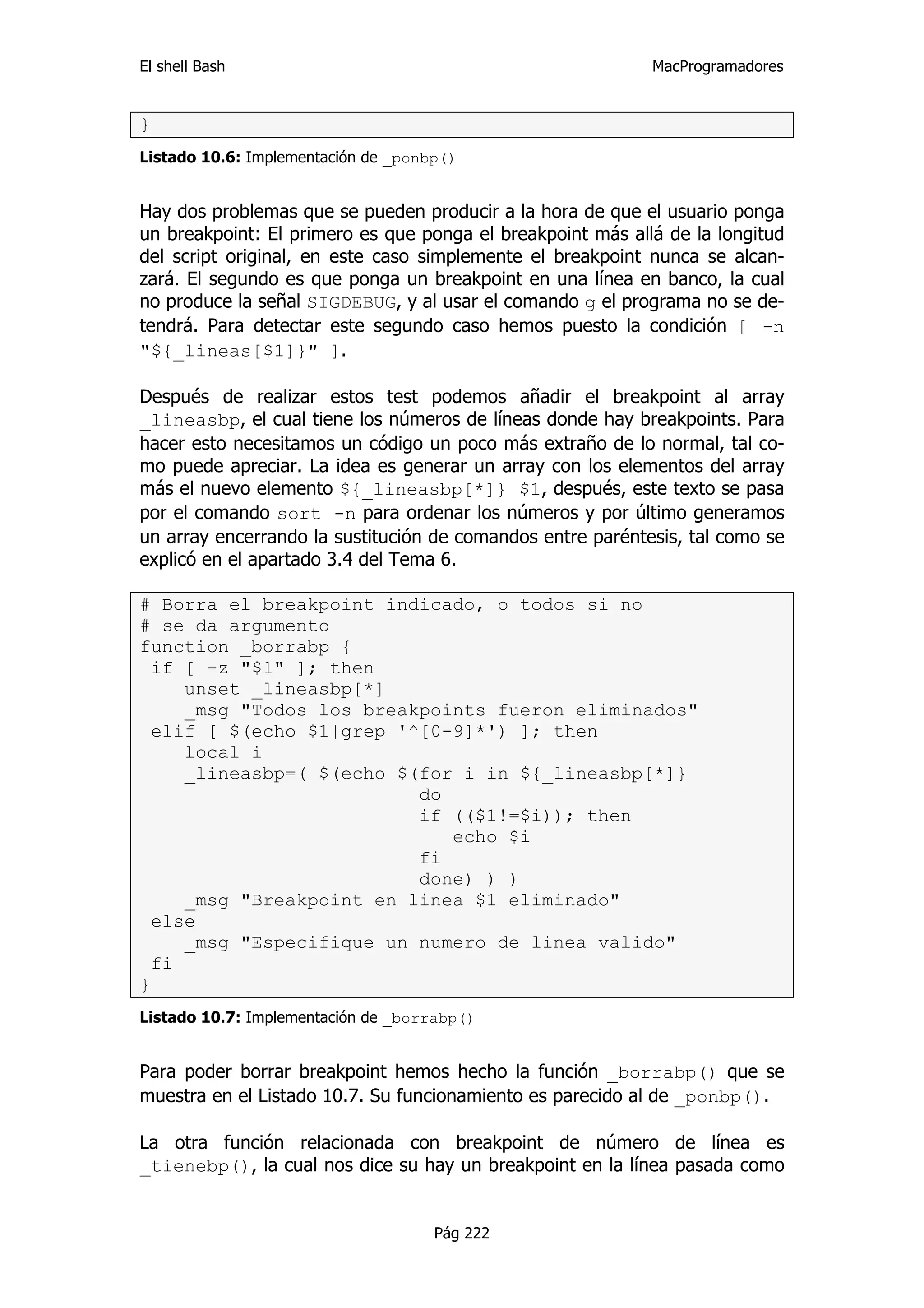 El shell Bash                                               MacProgramadores


}
Listado 10.6: Implementación de _ponbp()


Hay dos problemas que se pueden producir a la hora de que el usuario ponga
un breakpoint: El primero es que ponga el breakpoint más allá de la longitud
del script original, en este caso simplemente el breakpoint nunca se alcan-
zará. El segundo es que ponga un breakpoint en una línea en banco, la cual
no produce la señal SIGDEBUG, y al usar el comando g el programa no se de-
tendrá. Para detectar este segundo caso hemos puesto la condición [ -n
"${_lineas[$1]}" ].

Después de realizar estos test podemos añadir el breakpoint al array
_lineasbp, el cual tiene los números de líneas donde hay breakpoints. Para
hacer esto necesitamos un código un poco más extraño de lo normal, tal co-
mo puede apreciar. La idea es generar un array con los elementos del array
más el nuevo elemento ${_lineasbp[*]} $1, después, este texto se pasa
por el comando sort -n para ordenar los números y por último generamos
un array encerrando la sustitución de comandos entre paréntesis, tal como se
explicó en el apartado 3.4 del Tema 6.

# Borra el breakpoint indicado, o todos si no
# se da argumento
function _borrabp {
  if [ -z "$1" ]; then
     unset _lineasbp[*]
     _msg "Todos los breakpoints fueron eliminados"
  elif [ $(echo $1|grep '^[0-9]*') ]; then
     local i
     _lineasbp=( $(echo $(for i in ${_lineasbp[*]}
                          do
                          if (($1!=$i)); then
                             echo $i
                          fi
                          done) ) )
     _msg "Breakpoint en linea $1 eliminado"
  else
     _msg "Especifique un numero de linea valido"
  fi
}
Listado 10.7: Implementación de _borrabp()


Para poder borrar breakpoint hemos hecho la función _borrabp() que se
muestra en el Listado 10.7. Su funcionamiento es parecido al de _ponbp().

La otra función relacionada con breakpoint de número de línea es
_tienebp(), la cual nos dice su hay un breakpoint en la línea pasada como


                                     Pág 222
 