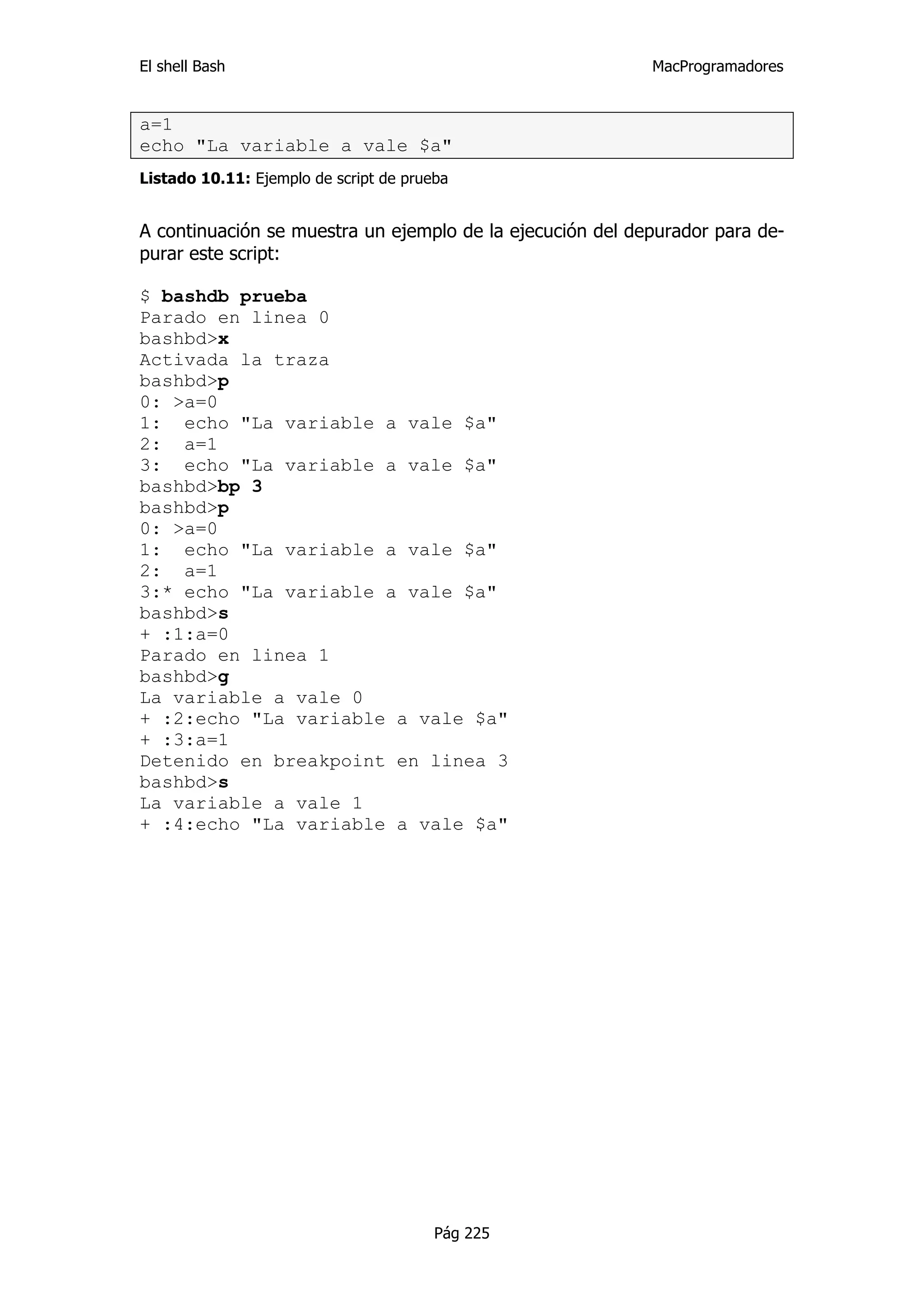El shell Bash                                              MacProgramadores


a=1
echo "La variable a vale $a"
Listado 10.11: Ejemplo de script de prueba


A continuación se muestra un ejemplo de la ejecución del depurador para de-
purar este script:

$ bashdb prueba
Parado en linea 0
bashbd>x
Activada la traza
bashbd>p
0: >a=0
1: echo "La variable a vale $a"
2: a=1
3: echo "La variable a vale $a"
bashbd>bp 3
bashbd>p
0: >a=0
1: echo "La variable a vale $a"
2: a=1
3:* echo "La variable a vale $a"
bashbd>s
+ :1:a=0
Parado en linea 1
bashbd>g
La variable a vale 0
+ :2:echo "La variable a vale $a"
+ :3:a=1
Detenido en breakpoint en linea 3
bashbd>s
La variable a vale 1
+ :4:echo "La variable a vale $a"




                                        Pág 225
 