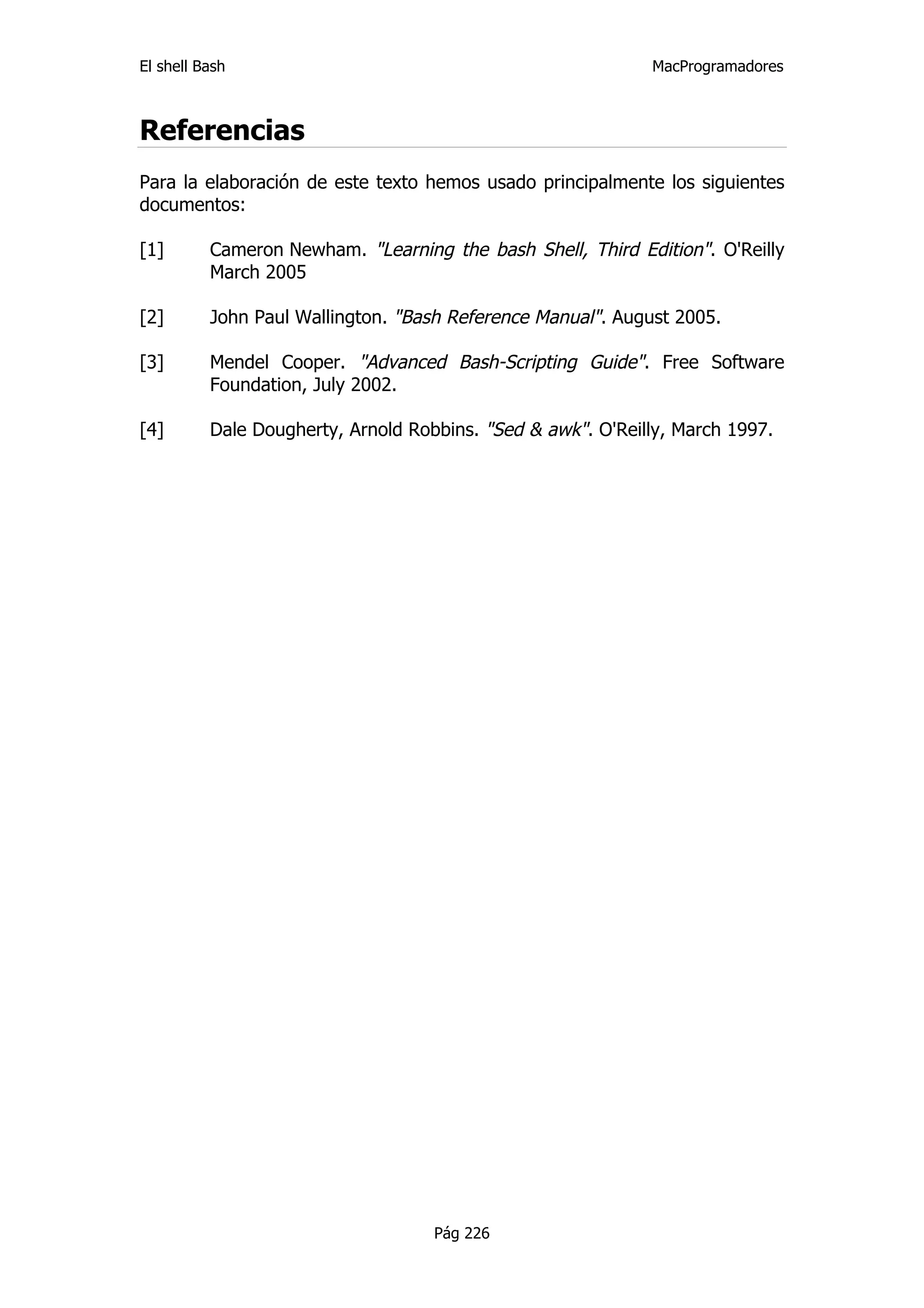 El shell Bash                                                MacProgramadores



Referencias
Para la elaboración de este texto hemos usado principalmente los siguientes
documentos:

[1]       Cameron Newham. "Learning the bash Shell, Third Edition". O'Reilly
          March 2005

[2]       John Paul Wallington. "Bash Reference Manual". August 2005.

[3]       Mendel Cooper. "Advanced Bash-Scripting Guide". Free Software
          Foundation, July 2002.

[4]       Dale Dougherty, Arnold Robbins. "Sed & awk". O'Reilly, March 1997.




                                    Pág 226
 