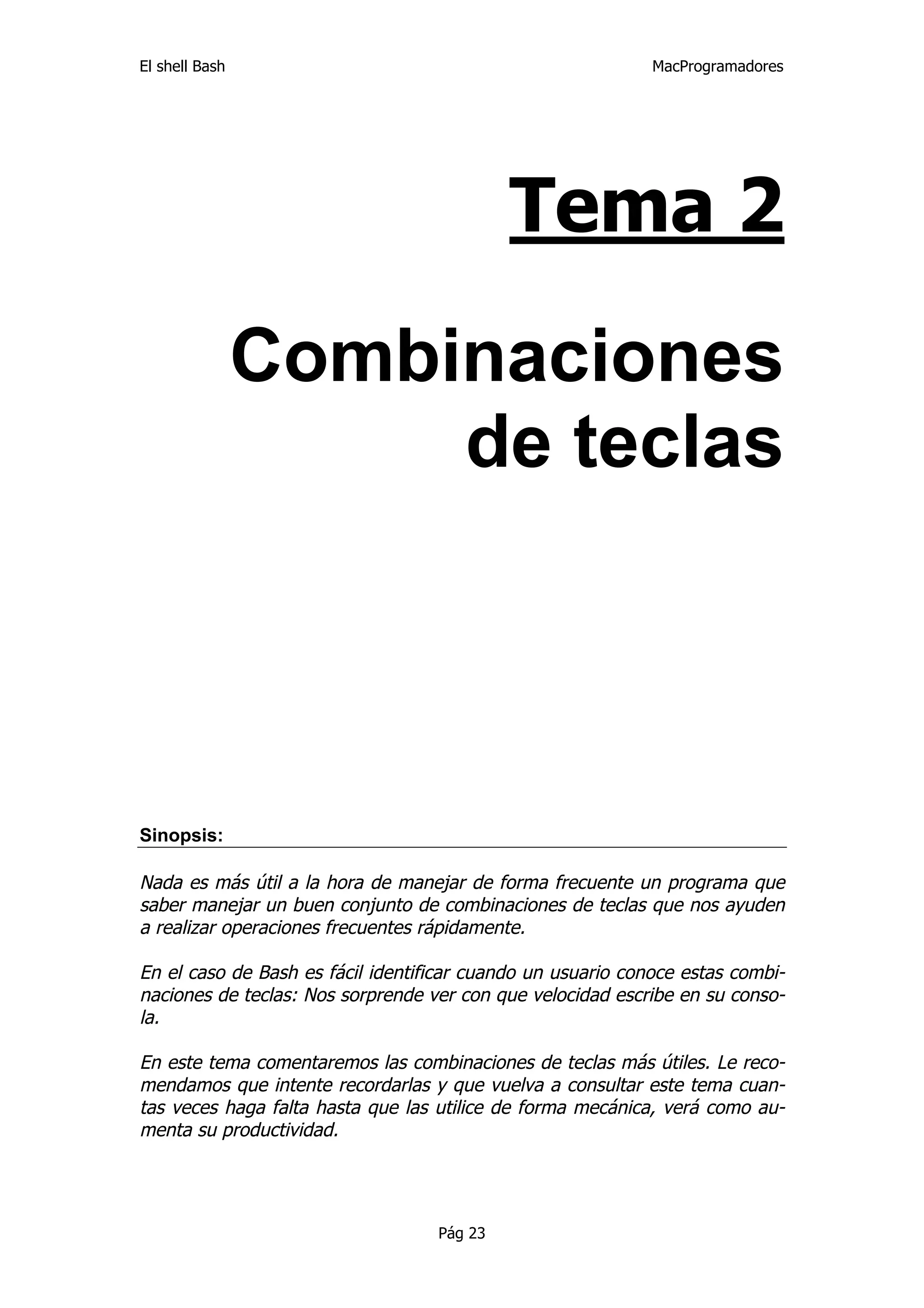 El shell Bash                                                MacProgramadores




                                            Tema 2

                Combinaciones
                     de teclas




Sinopsis:

Nada es más útil a la hora de manejar de forma frecuente un programa que
saber manejar un buen conjunto de combinaciones de teclas que nos ayuden
a realizar operaciones frecuentes rápidamente.

En el caso de Bash es fácil identificar cuando un usuario conoce estas combi-
naciones de teclas: Nos sorprende ver con que velocidad escribe en su conso-
la.

En este tema comentaremos las combinaciones de teclas más útiles. Le reco-
mendamos que intente recordarlas y que vuelva a consultar este tema cuan-
tas veces haga falta hasta que las utilice de forma mecánica, verá como au-
menta su productividad.




                                   Pág 23
 