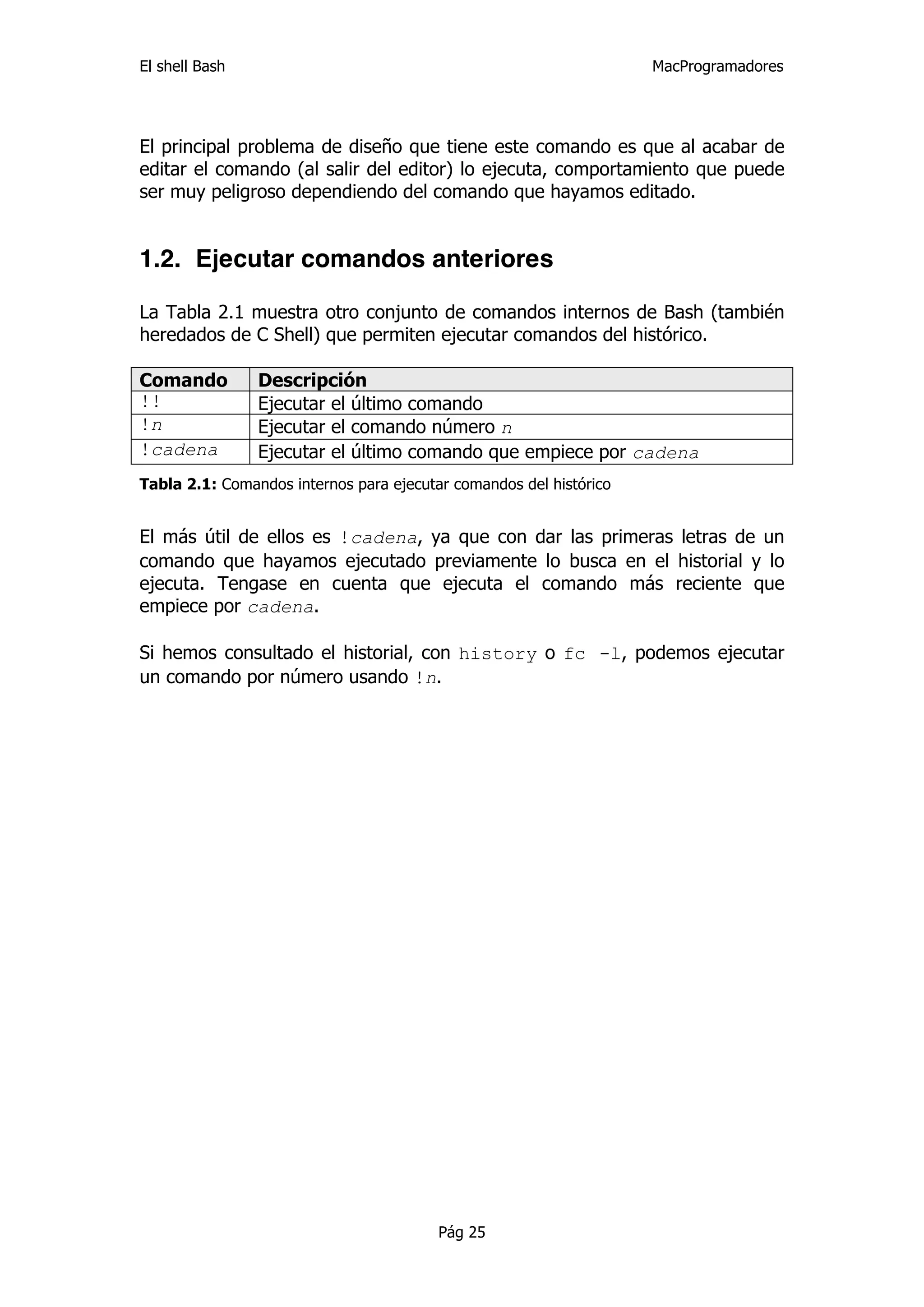 El shell Bash                                                       MacProgramadores




El principal problema de diseño que tiene este comando es que al acabar de
editar el comando (al salir del editor) lo ejecuta, comportamiento que puede
ser muy peligroso dependiendo del comando que hayamos editado.


1.2. Ejecutar comandos anteriores

La Tabla 2.1 muestra otro conjunto de comandos internos de Bash (también
heredados de C Shell) que permiten ejecutar comandos del histórico.

Comando         Descripción
!!              Ejecutar el último comando
!n              Ejecutar el comando número n
!cadena         Ejecutar el último comando que empiece por cadena
Tabla 2.1: Comandos internos para ejecutar comandos del histórico


El más útil de ellos es !cadena, ya que con dar las primeras letras de un
comando que hayamos ejecutado previamente lo busca en el historial y lo
ejecuta. Tengase en cuenta que ejecuta el comando más reciente que
empiece por cadena.

Si hemos consultado el historial, con history o fc -l, podemos ejecutar
un comando por número usando !n.




                                         Pág 25
 