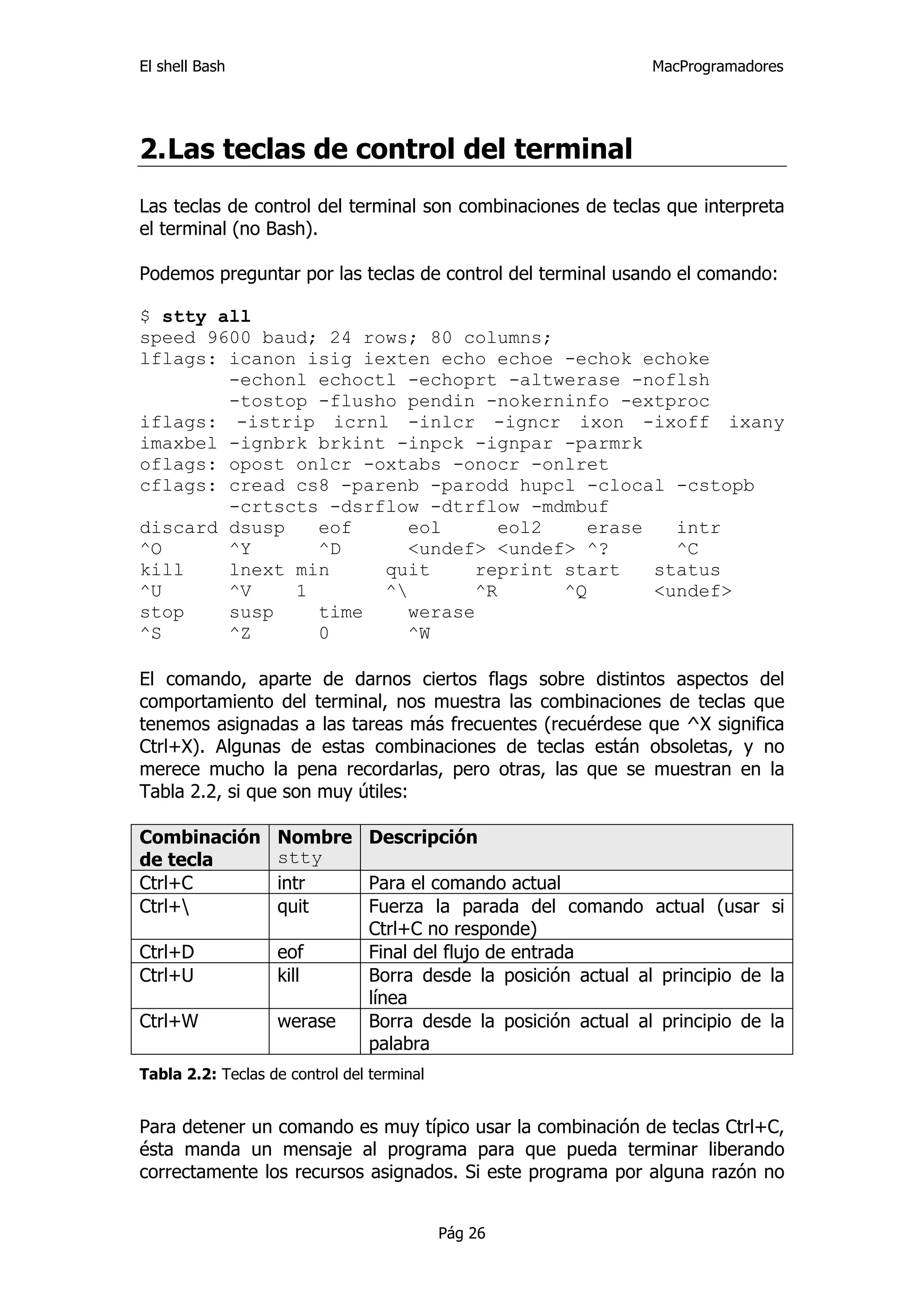 El shell Bash                                                MacProgramadores




2. Las teclas de control del terminal
Las teclas de control del terminal son combinaciones de teclas que interpreta
el terminal (no Bash).

Podemos preguntar por las teclas de control del terminal usando el comando:

$ stty all
speed 9600 baud; 24 rows; 80 columns;
lflags: icanon isig iexten echo echoe -echok echoke
        -echonl echoctl -echoprt -altwerase -noflsh
        -tostop -flusho pendin -nokerninfo -extproc
iflags: -istrip icrnl -inlcr -igncr ixon -ixoff ixany
imaxbel -ignbrk brkint -inpck -ignpar -parmrk
oflags: opost onlcr -oxtabs -onocr -onlret
cflags: cread cs8 -parenb -parodd hupcl -clocal -cstopb
        -crtscts -dsrflow -dtrflow -mdmbuf
discard dsusp   eof     eol      eol2    erase   intr
^O      ^Y      ^D      <undef> <undef> ^?       ^C
kill    lnext min     quit     reprint start   status
^U      ^V    1       ^       ^R      ^Q      <undef>
stop    susp    time    werase
^S      ^Z      0       ^W

El comando, aparte de darnos ciertos flags sobre distintos aspectos del
comportamiento del terminal, nos muestra las combinaciones de teclas que
tenemos asignadas a las tareas más frecuentes (recuérdese que ^X significa
Ctrl+X). Algunas de estas combinaciones de teclas están obsoletas, y no
merece mucho la pena recordarlas, pero otras, las que se muestran en la
Tabla 2.2, si que son muy útiles:

Combinación        Nombre Descripción
de tecla           stty
Ctrl+C             intr   Para el comando actual
Ctrl+             quit   Fuerza la parada del comando actual (usar si
                          Ctrl+C no responde)
Ctrl+D             eof    Final del flujo de entrada
Ctrl+U             kill   Borra desde la posición actual al principio de la
                          línea
Ctrl+W             werase Borra desde la posición actual al principio de la
                          palabra
Tabla 2.2: Teclas de control del terminal


Para detener un comando es muy típico usar la combinación de teclas Ctrl+C,
ésta manda un mensaje al programa para que pueda terminar liberando
correctamente los recursos asignados. Si este programa por alguna razón no


                                            Pág 26
 