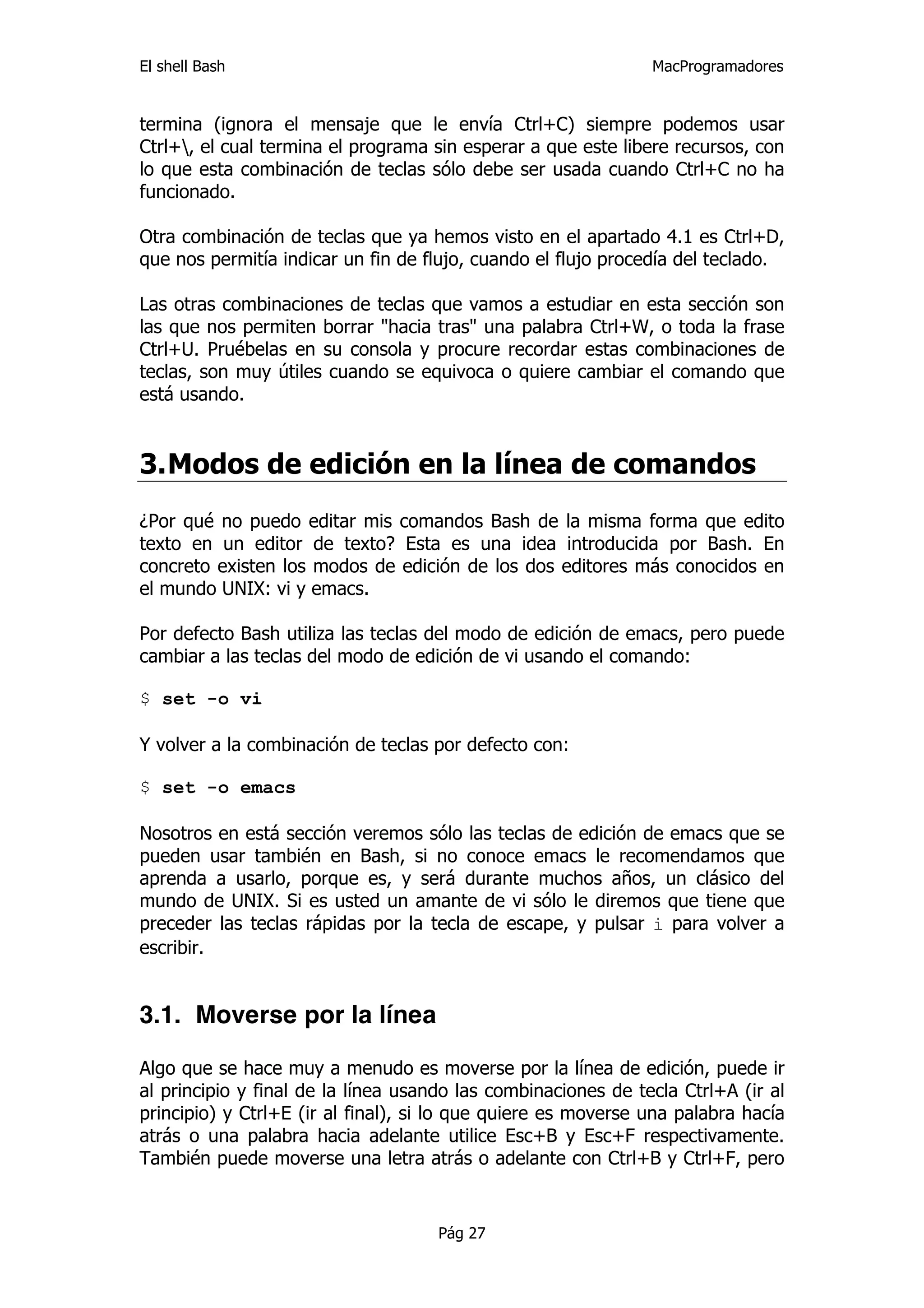 El shell Bash                                                  MacProgramadores


termina (ignora el mensaje que le envía Ctrl+C) siempre podemos usar
Ctrl+, el cual termina el programa sin esperar a que este libere recursos, con
lo que esta combinación de teclas sólo debe ser usada cuando Ctrl+C no ha
funcionado.

Otra combinación de teclas que ya hemos visto en el apartado 4.1 es Ctrl+D,
que nos permitía indicar un fin de flujo, cuando el flujo procedía del teclado.

Las otras combinaciones de teclas que vamos a estudiar en esta sección son
las que nos permiten borrar "hacia tras" una palabra Ctrl+W, o toda la frase
Ctrl+U. Pruébelas en su consola y procure recordar estas combinaciones de
teclas, son muy útiles cuando se equivoca o quiere cambiar el comando que
está usando.


3. Modos de edición en la línea de comandos
¿Por qué no puedo editar mis comandos Bash de la misma forma que edito
texto en un editor de texto? Esta es una idea introducida por Bash. En
concreto existen los modos de edición de los dos editores más conocidos en
el mundo UNIX: vi y emacs.

Por defecto Bash utiliza las teclas del modo de edición de emacs, pero puede
cambiar a las teclas del modo de edición de vi usando el comando:

$ set -o vi

Y volver a la combinación de teclas por defecto con:

$ set -o emacs

Nosotros en está sección veremos sólo las teclas de edición de emacs que se
pueden usar también en Bash, si no conoce emacs le recomendamos que
aprenda a usarlo, porque es, y será durante muchos años, un clásico del
mundo de UNIX. Si es usted un amante de vi sólo le diremos que tiene que
preceder las teclas rápidas por la tecla de escape, y pulsar i para volver a
escribir.


3.1. Moverse por la línea

Algo que se hace muy a menudo es moverse por la línea de edición, puede ir
al principio y final de la línea usando las combinaciones de tecla Ctrl+A (ir al
principio) y Ctrl+E (ir al final), si lo que quiere es moverse una palabra hacía
atrás o una palabra hacia adelante utilice Esc+B y Esc+F respectivamente.
También puede moverse una letra atrás o adelante con Ctrl+B y Ctrl+F, pero


                                     Pág 27
 