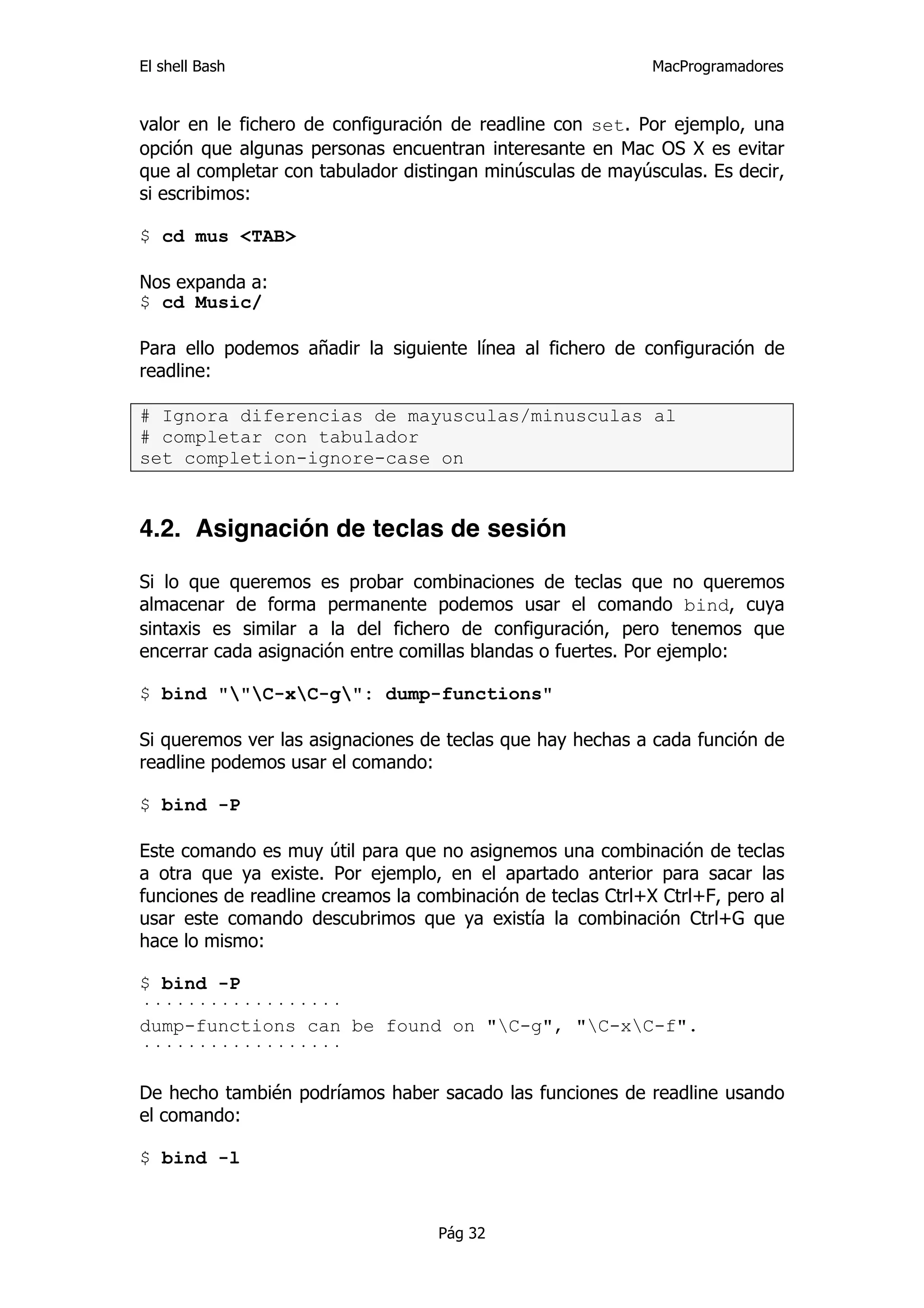 El shell Bash                                                MacProgramadores


valor en le fichero de configuración de readline con set. Por ejemplo, una
opción que algunas personas encuentran interesante en Mac OS X es evitar
que al completar con tabulador distingan minúsculas de mayúsculas. Es decir,
si escribimos:

$ cd mus <TAB>

Nos expanda a:
$ cd Music/

Para ello podemos añadir la siguiente línea al fichero de configuración de
readline:

# Ignora diferencias de mayusculas/minusculas al
# completar con tabulador
set completion-ignore-case on


4.2. Asignación de teclas de sesión

Si lo que queremos es probar combinaciones de teclas que no queremos
almacenar de forma permanente podemos usar el comando bind, cuya
sintaxis es similar a la del fichero de configuración, pero tenemos que
encerrar cada asignación entre comillas blandas o fuertes. Por ejemplo:

$ bind ""C-xC-g": dump-functions"

Si queremos ver las asignaciones de teclas que hay hechas a cada función de
readline podemos usar el comando:

$ bind -P

Este comando es muy útil para que no asignemos una combinación de teclas
a otra que ya existe. Por ejemplo, en el apartado anterior para sacar las
funciones de readline creamos la combinación de teclas Ctrl+X Ctrl+F, pero al
usar este comando descubrimos que ya existía la combinación Ctrl+G que
hace lo mismo:

$ bind -P
··················
dump-functions can be found on "C-g", "C-xC-f".
··················

De hecho también podríamos haber sacado las funciones de readline usando
el comando:

$ bind -l



                                   Pág 32
 