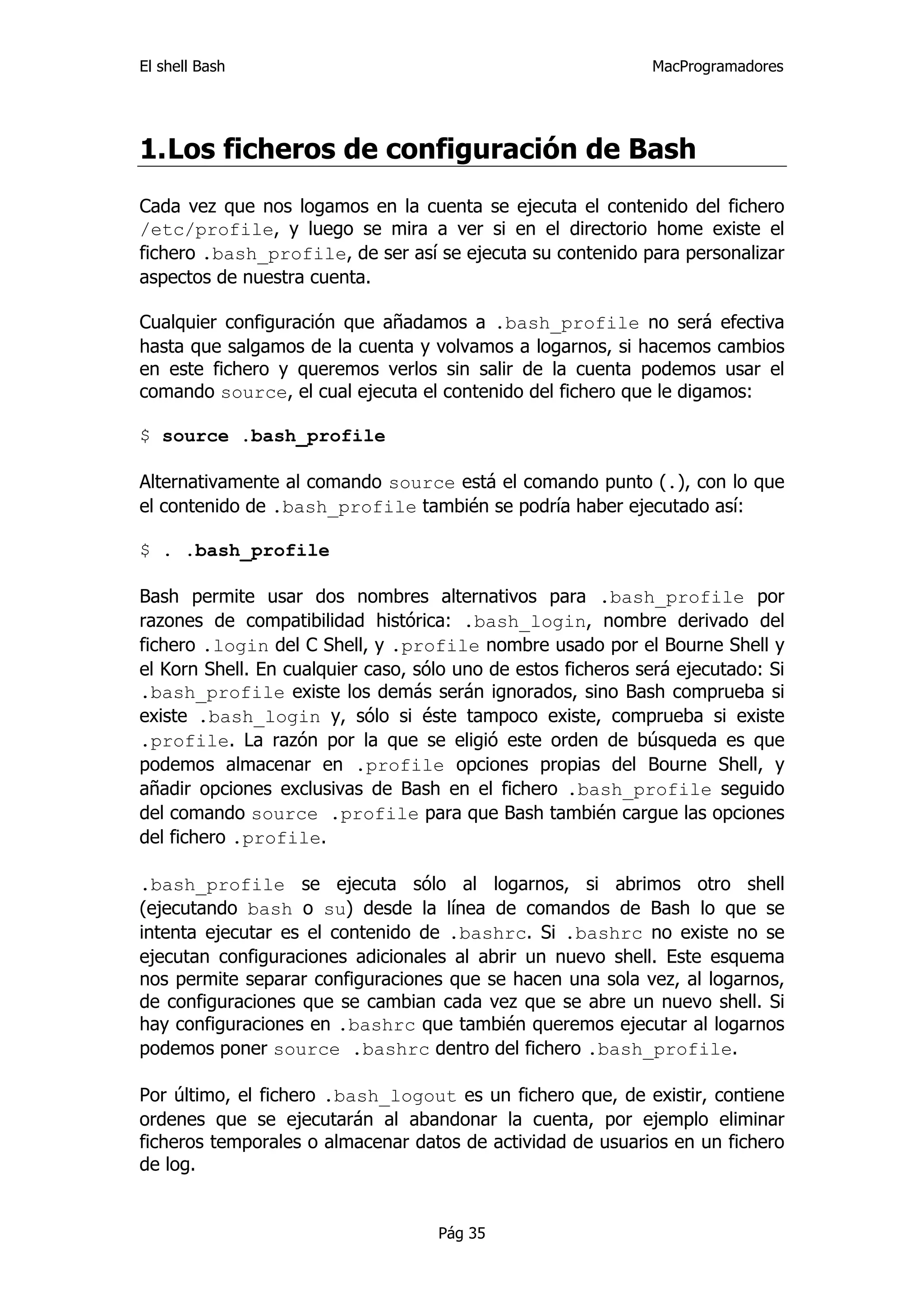El shell Bash                                                 MacProgramadores




1. Los ficheros de configuración de Bash
Cada vez que nos logamos en la cuenta se ejecuta el contenido del fichero
/etc/profile, y luego se mira a ver si en el directorio home existe el
fichero .bash_profile, de ser así se ejecuta su contenido para personalizar
aspectos de nuestra cuenta.

Cualquier configuración que añadamos a .bash_profile no será efectiva
hasta que salgamos de la cuenta y volvamos a logarnos, si hacemos cambios
en este fichero y queremos verlos sin salir de la cuenta podemos usar el
comando source, el cual ejecuta el contenido del fichero que le digamos:

$ source .bash_profile

Alternativamente al comando source está el comando punto (.), con lo que
el contenido de .bash_profile también se podría haber ejecutado así:

$ . .bash_profile

Bash permite usar dos nombres alternativos para .bash_profile por
razones de compatibilidad histórica: .bash_login, nombre derivado del
fichero .login del C Shell, y .profile nombre usado por el Bourne Shell y
el Korn Shell. En cualquier caso, sólo uno de estos ficheros será ejecutado: Si
.bash_profile existe los demás serán ignorados, sino Bash comprueba si
existe .bash_login y, sólo si éste tampoco existe, comprueba si existe
.profile. La razón por la que se eligió este orden de búsqueda es que
podemos almacenar en .profile opciones propias del Bourne Shell, y
añadir opciones exclusivas de Bash en el fichero .bash_profile seguido
del comando source .profile para que Bash también cargue las opciones
del fichero .profile.

.bash_profile se ejecuta sólo al logarnos, si abrimos otro shell
(ejecutando bash o su) desde la línea de comandos de Bash lo que se
intenta ejecutar es el contenido de .bashrc. Si .bashrc no existe no se
ejecutan configuraciones adicionales al abrir un nuevo shell. Este esquema
nos permite separar configuraciones que se hacen una sola vez, al logarnos,
de configuraciones que se cambian cada vez que se abre un nuevo shell. Si
hay configuraciones en .bashrc que también queremos ejecutar al logarnos
podemos poner source .bashrc dentro del fichero .bash_profile.

Por último, el fichero .bash_logout es un fichero que, de existir, contiene
ordenes que se ejecutarán al abandonar la cuenta, por ejemplo eliminar
ficheros temporales o almacenar datos de actividad de usuarios en un fichero
de log.


                                    Pág 35
 