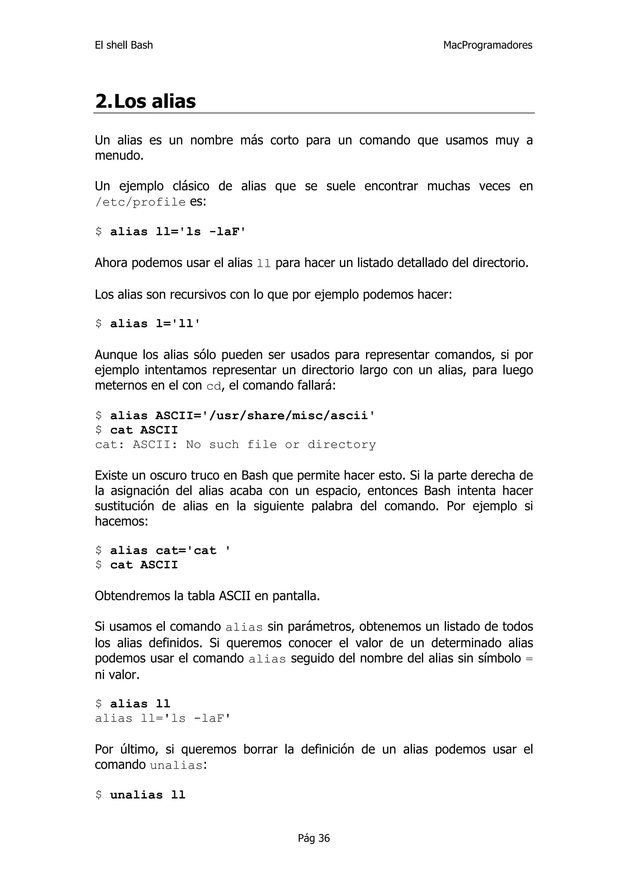 El shell Bash                                                 MacProgramadores




2. Los alias
Un alias es un nombre más corto para un comando que usamos muy a
menudo.

Un ejemplo clásico de alias que se suele encontrar muchas veces en
/etc/profile es:

$ alias ll='ls -laF'

Ahora podemos usar el alias ll para hacer un listado detallado del directorio.

Los alias son recursivos con lo que por ejemplo podemos hacer:

$ alias l='ll'

Aunque los alias sólo pueden ser usados para representar comandos, si por
ejemplo intentamos representar un directorio largo con un alias, para luego
meternos en el con cd, el comando fallará:

$ alias ASCII='/usr/share/misc/ascii'
$ cat ASCII
cat: ASCII: No such file or directory

Existe un oscuro truco en Bash que permite hacer esto. Si la parte derecha de
la asignación del alias acaba con un espacio, entonces Bash intenta hacer
sustitución de alias en la siguiente palabra del comando. Por ejemplo si
hacemos:

$ alias cat='cat '
$ cat ASCII

Obtendremos la tabla ASCII en pantalla.

Si usamos el comando alias sin parámetros, obtenemos un listado de todos
los alias definidos. Si queremos conocer el valor de un determinado alias
podemos usar el comando alias seguido del nombre del alias sin símbolo =
ni valor.

$ alias ll
alias ll='ls -laF'

Por último, si queremos borrar la definición de un alias podemos usar el
comando unalias:

$ unalias ll


                                    Pág 36
 