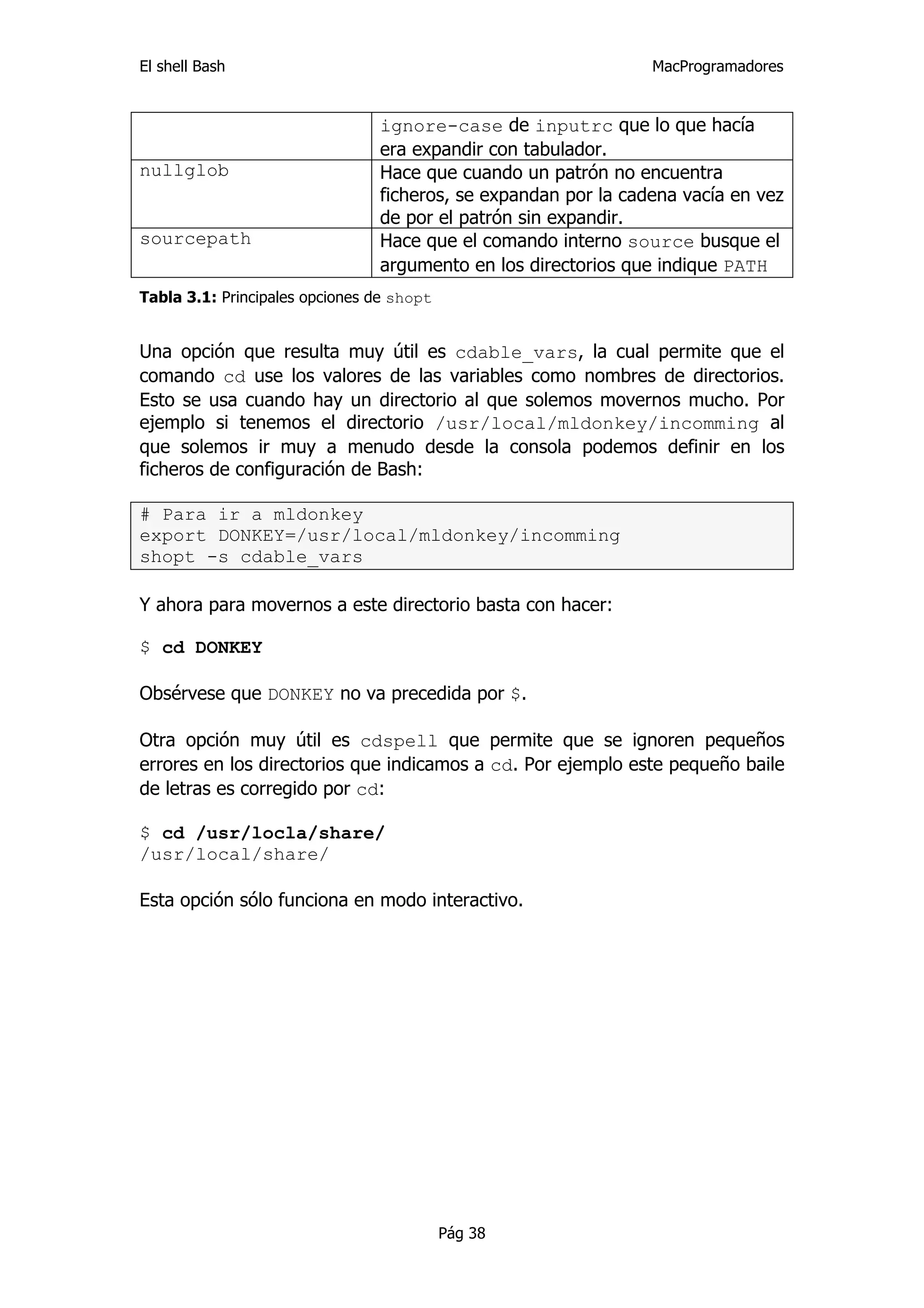 El shell Bash                                                   MacProgramadores


                                ignore-case de inputrc que lo que hacía
                                era expandir con tabulador.
nullglob                        Hace que cuando un patrón no encuentra
                                ficheros, se expandan por la cadena vacía en vez
                                de por el patrón sin expandir.
sourcepath                      Hace que el comando interno source busque el
                                argumento en los directorios que indique PATH
Tabla 3.1: Principales opciones de shopt


Una opción que resulta muy útil es cdable_vars, la cual permite que el
comando cd use los valores de las variables como nombres de directorios.
Esto se usa cuando hay un directorio al que solemos movernos mucho. Por
ejemplo si tenemos el directorio /usr/local/mldonkey/incomming al
que solemos ir muy a menudo desde la consola podemos definir en los
ficheros de configuración de Bash:

# Para ir a mldonkey
export DONKEY=/usr/local/mldonkey/incomming
shopt -s cdable_vars

Y ahora para movernos a este directorio basta con hacer:

$ cd DONKEY

Obsérvese que DONKEY no va precedida por $.

Otra opción muy útil es cdspell que permite que se ignoren pequeños
errores en los directorios que indicamos a cd. Por ejemplo este pequeño baile
de letras es corregido por cd:

$ cd /usr/locla/share/
/usr/local/share/

Esta opción sólo funciona en modo interactivo.




                                           Pág 38
 