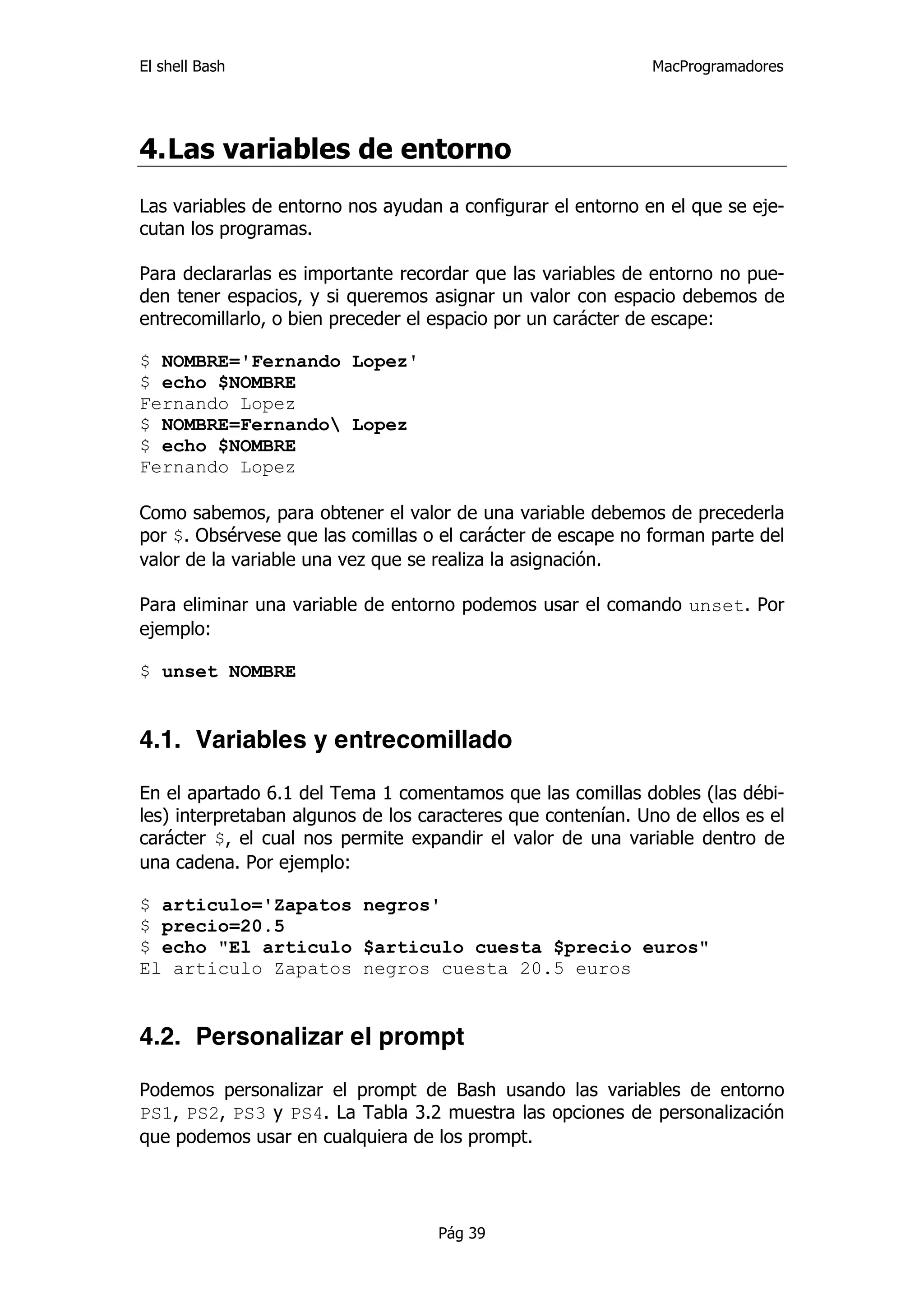 El shell Bash                                                 MacProgramadores




4. Las variables de entorno
Las variables de entorno nos ayudan a configurar el entorno en el que se eje-
cutan los programas.

Para declararlas es importante recordar que las variables de entorno no pue-
den tener espacios, y si queremos asignar un valor con espacio debemos de
entrecomillarlo, o bien preceder el espacio por un carácter de escape:

$ NOMBRE='Fernando Lopez'
$ echo $NOMBRE
Fernando Lopez
$ NOMBRE=Fernando Lopez
$ echo $NOMBRE
Fernando Lopez

Como sabemos, para obtener el valor de una variable debemos de precederla
por $. Obsérvese que las comillas o el carácter de escape no forman parte del
valor de la variable una vez que se realiza la asignación.

Para eliminar una variable de entorno podemos usar el comando unset. Por
ejemplo:

$ unset NOMBRE


4.1. Variables y entrecomillado

En el apartado 6.1 del Tema 1 comentamos que las comillas dobles (las débi-
les) interpretaban algunos de los caracteres que contenían. Uno de ellos es el
carácter $, el cual nos permite expandir el valor de una variable dentro de
una cadena. Por ejemplo:

$ articulo='Zapatos negros'
$ precio=20.5
$ echo "El articulo $articulo cuesta $precio euros"
El articulo Zapatos negros cuesta 20.5 euros


4.2. Personalizar el prompt

Podemos personalizar el prompt de Bash usando las variables de entorno
PS1, PS2, PS3 y PS4. La Tabla 3.2 muestra las opciones de personalización
que podemos usar en cualquiera de los prompt.




                                    Pág 39
 