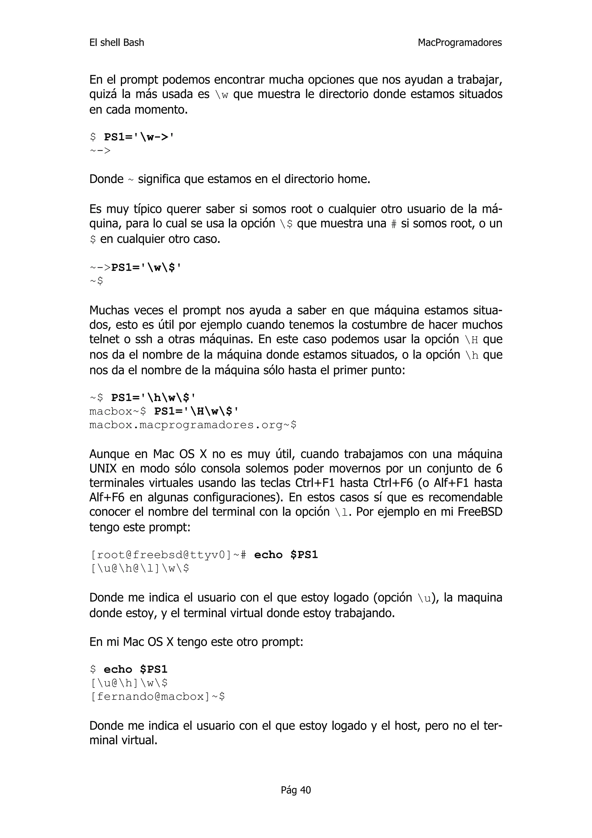 El shell Bash                                                MacProgramadores


En el prompt podemos encontrar mucha opciones que nos ayudan a trabajar,
quizá la más usada es w que muestra le directorio donde estamos situados
en cada momento.

$ PS1='w->'
~->

Donde ~ significa que estamos en el directorio home.

Es muy típico querer saber si somos root o cualquier otro usuario de la má-
quina, para lo cual se usa la opción $ que muestra una # si somos root, o un
$ en cualquier otro caso.

~->PS1='w$'
~$

Muchas veces el prompt nos ayuda a saber en que máquina estamos situa-
dos, esto es útil por ejemplo cuando tenemos la costumbre de hacer muchos
telnet o ssh a otras máquinas. En este caso podemos usar la opción H que
nos da el nombre de la máquina donde estamos situados, o la opción h que
nos da el nombre de la máquina sólo hasta el primer punto:

~$ PS1='hw$'
macbox~$ PS1='Hw$'
macbox.macprogramadores.org~$

Aunque en Mac OS X no es muy útil, cuando trabajamos con una máquina
UNIX en modo sólo consola solemos poder movernos por un conjunto de 6
terminales virtuales usando las teclas Ctrl+F1 hasta Ctrl+F6 (o Alf+F1 hasta
Alf+F6 en algunas configuraciones). En estos casos sí que es recomendable
conocer el nombre del terminal con la opción l. Por ejemplo en mi FreeBSD
tengo este prompt:

[root@freebsd@ttyv0]~# echo $PS1
[u@h@l]w$

Donde me indica el usuario con el que estoy logado (opción u), la maquina
donde estoy, y el terminal virtual donde estoy trabajando.

En mi Mac OS X tengo este otro prompt:

$ echo $PS1
[u@h]w$
[fernando@macbox]~$

Donde me indica el usuario con el que estoy logado y el host, pero no el ter-
minal virtual.



                                   Pág 40
 