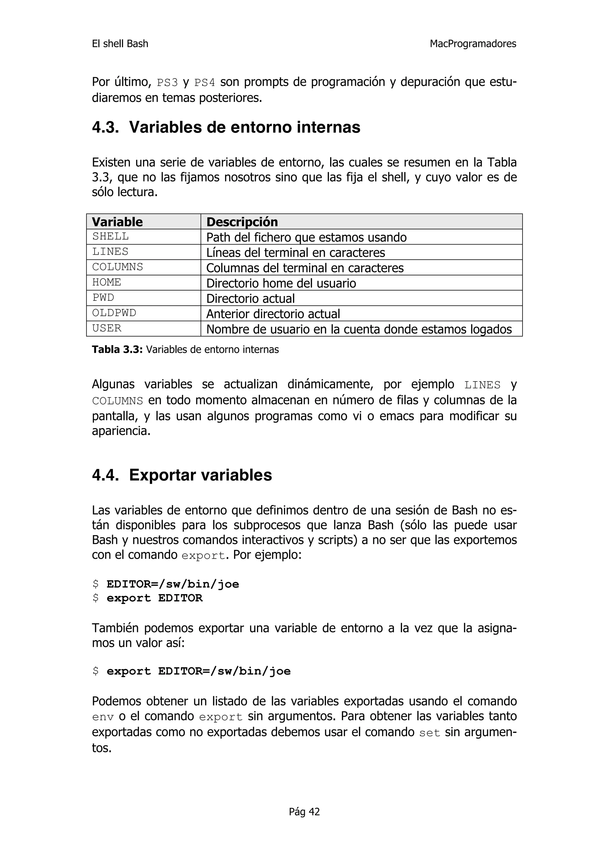 El shell Bash                                                 MacProgramadores


Por último, PS3 y PS4 son prompts de programación y depuración que estu-
diaremos en temas posteriores.

4.3. Variables de entorno internas

Existen una serie de variables de entorno, las cuales se resumen en la Tabla
3.3, que no las fijamos nosotros sino que las fija el shell, y cuyo valor es de
sólo lectura.

Variable                Descripción
SHELL                   Path del fichero que estamos usando
LINES                   Líneas del terminal en caracteres
COLUMNS                 Columnas del terminal en caracteres
HOME                    Directorio home del usuario
PWD                     Directorio actual
OLDPWD                  Anterior directorio actual
USER                    Nombre de usuario en la cuenta donde estamos logados
Tabla 3.3: Variables de entorno internas


Algunas variables se actualizan dinámicamente, por ejemplo LINES y
COLUMNS en todo momento almacenan en número de filas y columnas de la
pantalla, y las usan algunos programas como vi o emacs para modificar su
apariencia.


4.4. Exportar variables

Las variables de entorno que definimos dentro de una sesión de Bash no es-
tán disponibles para los subprocesos que lanza Bash (sólo las puede usar
Bash y nuestros comandos interactivos y scripts) a no ser que las exportemos
con el comando export. Por ejemplo:

$ EDITOR=/sw/bin/joe
$ export EDITOR

También podemos exportar una variable de entorno a la vez que la asigna-
mos un valor así:

$ export EDITOR=/sw/bin/joe

Podemos obtener un listado de las variables exportadas usando el comando
env o el comando export sin argumentos. Para obtener las variables tanto
exportadas como no exportadas debemos usar el comando set sin argumen-
tos.




                                           Pág 42
 