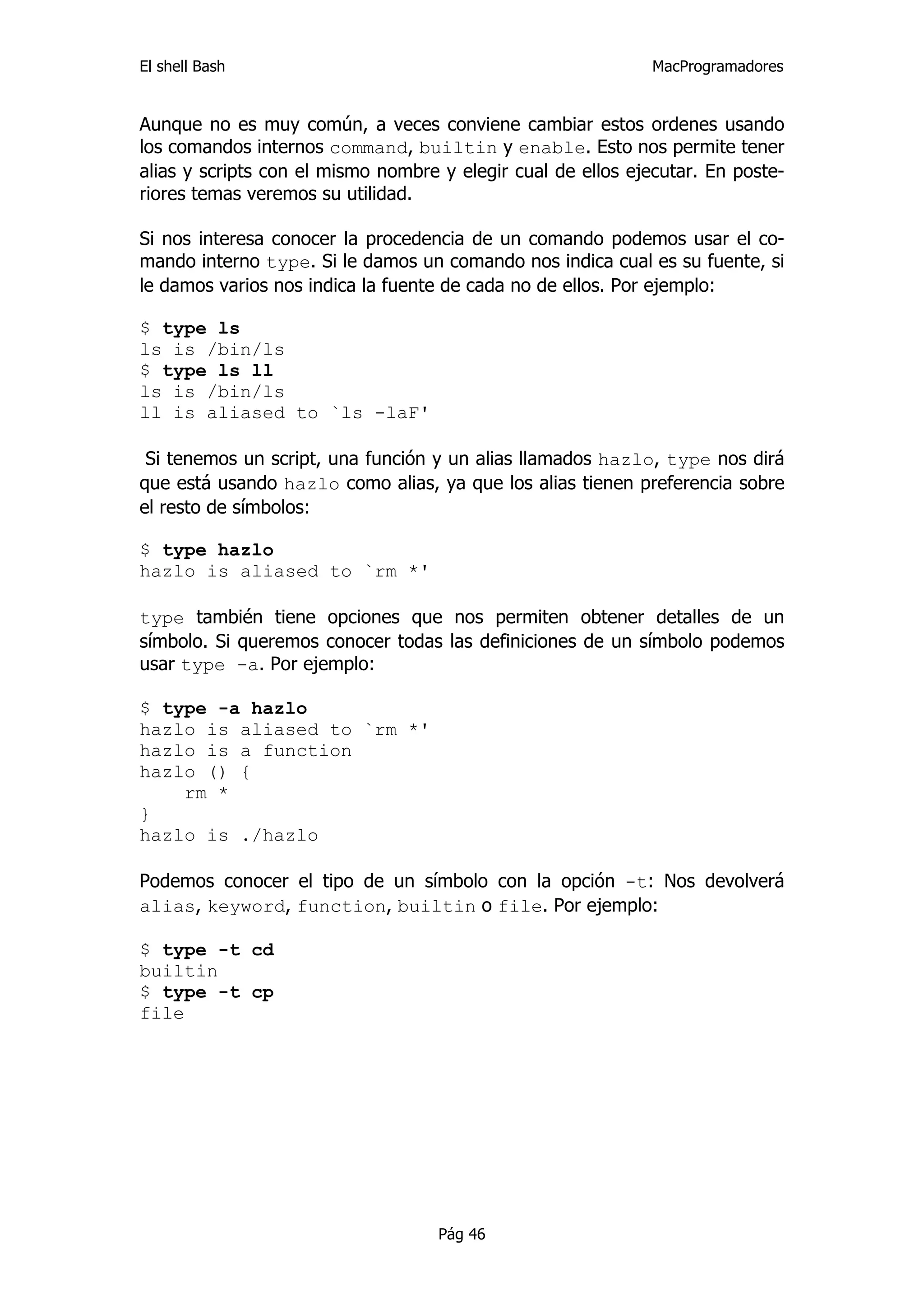 El shell Bash                                                 MacProgramadores


Aunque no es muy común, a veces conviene cambiar estos ordenes usando
los comandos internos command, builtin y enable. Esto nos permite tener
alias y scripts con el mismo nombre y elegir cual de ellos ejecutar. En poste-
riores temas veremos su utilidad.

Si nos interesa conocer la procedencia de un comando podemos usar el co-
mando interno type. Si le damos un comando nos indica cual es su fuente, si
le damos varios nos indica la fuente de cada no de ellos. Por ejemplo:

$ type ls
ls is /bin/ls
$ type ls ll
ls is /bin/ls
ll is aliased to `ls -laF'

 Si tenemos un script, una función y un alias llamados hazlo, type nos dirá
que está usando hazlo como alias, ya que los alias tienen preferencia sobre
el resto de símbolos:

$ type hazlo
hazlo is aliased to `rm *'

type también tiene opciones que nos permiten obtener detalles de un
símbolo. Si queremos conocer todas las definiciones de un símbolo podemos
usar type -a. Por ejemplo:

$ type -a hazlo
hazlo is aliased to `rm *'
hazlo is a function
hazlo () {
    rm *
}
hazlo is ./hazlo

Podemos conocer el tipo de un símbolo con la opción -t: Nos devolverá
alias, keyword, function, builtin o file. Por ejemplo:

$ type -t cd
builtin
$ type -t cp
file




                                    Pág 46
 