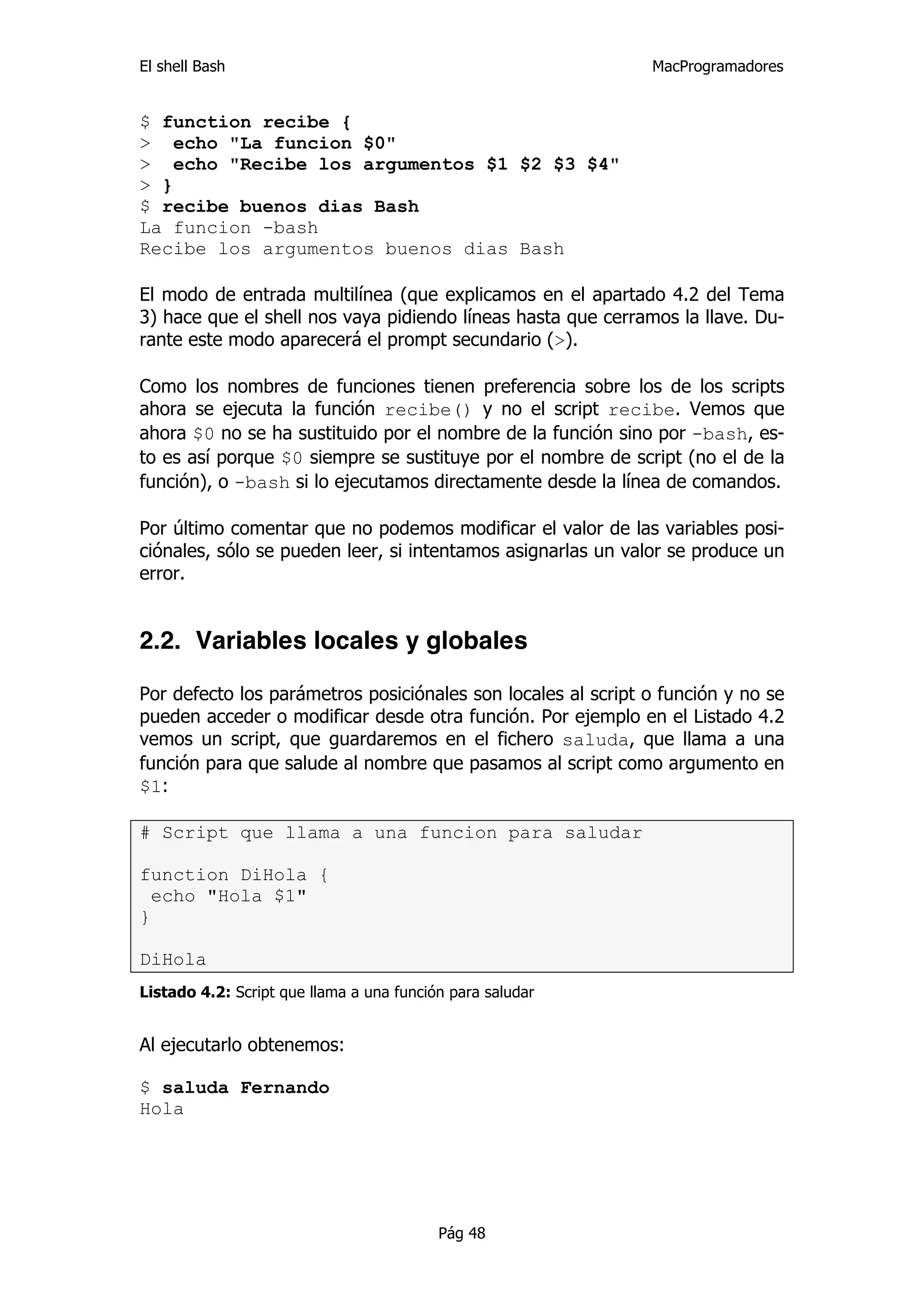 El shell Bash                                                 MacProgramadores


$ function recibe {
> echo "La funcion $0"
> echo "Recibe los argumentos $1 $2 $3 $4"
> }
$ recibe buenos dias Bash
La funcion -bash
Recibe los argumentos buenos dias Bash

El modo de entrada multilínea (que explicamos en el apartado 4.2 del Tema
3) hace que el shell nos vaya pidiendo líneas hasta que cerramos la llave. Du-
rante este modo aparecerá el prompt secundario (>).

Como los nombres de funciones tienen preferencia sobre los de los scripts
ahora se ejecuta la función recibe() y no el script recibe. Vemos que
ahora $0 no se ha sustituido por el nombre de la función sino por -bash, es-
to es así porque $0 siempre se sustituye por el nombre de script (no el de la
función), o -bash si lo ejecutamos directamente desde la línea de comandos.

Por último comentar que no podemos modificar el valor de las variables posi-
ciónales, sólo se pueden leer, si intentamos asignarlas un valor se produce un
error.


2.2. Variables locales y globales

Por defecto los parámetros posiciónales son locales al script o función y no se
pueden acceder o modificar desde otra función. Por ejemplo en el Listado 4.2
vemos un script, que guardaremos en el fichero saluda, que llama a una
función para que salude al nombre que pasamos al script como argumento en
$1:

# Script que llama a una funcion para saludar

function DiHola {
  echo "Hola $1"
}

DiHola
Listado 4.2: Script que llama a una función para saludar


Al ejecutarlo obtenemos:

$ saluda Fernando
Hola




                                          Pág 48
 