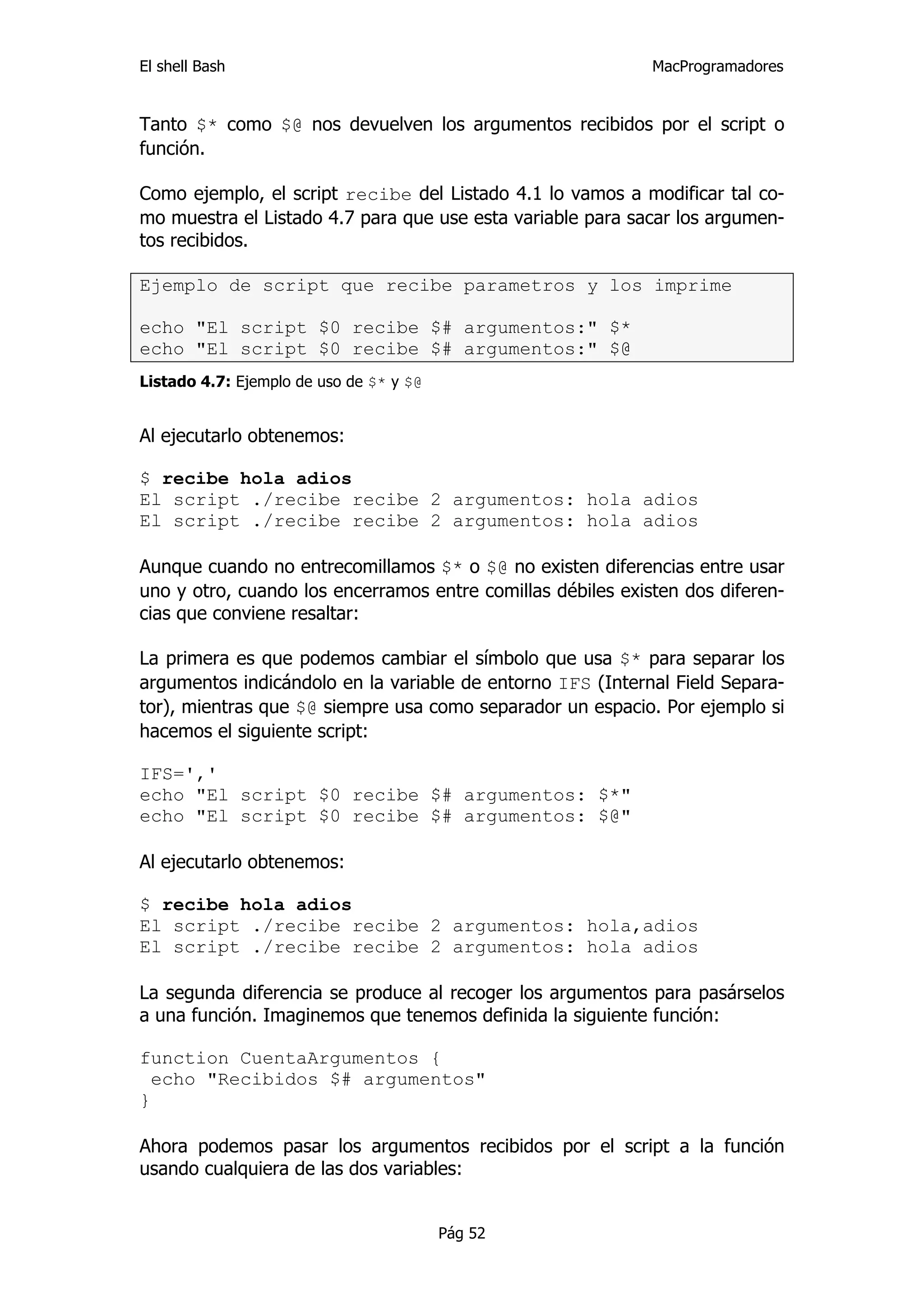 El shell Bash                                                MacProgramadores


Tanto $* como $@ nos devuelven los argumentos recibidos por el script o
función.

Como ejemplo, el script recibe del Listado 4.1 lo vamos a modificar tal co-
mo muestra el Listado 4.7 para que use esta variable para sacar los argumen-
tos recibidos.

Ejemplo de script que recibe parametros y los imprime

echo "El script $0 recibe $# argumentos:" $*
echo "El script $0 recibe $# argumentos:" $@
Listado 4.7: Ejemplo de uso de $* y $@


Al ejecutarlo obtenemos:

$ recibe hola adios
El script ./recibe recibe 2 argumentos: hola adios
El script ./recibe recibe 2 argumentos: hola adios

Aunque cuando no entrecomillamos $* o $@ no existen diferencias entre usar
uno y otro, cuando los encerramos entre comillas débiles existen dos diferen-
cias que conviene resaltar:

La primera es que podemos cambiar el símbolo que usa $* para separar los
argumentos indicándolo en la variable de entorno IFS (Internal Field Separa-
tor), mientras que $@ siempre usa como separador un espacio. Por ejemplo si
hacemos el siguiente script:

IFS=','
echo "El script $0 recibe $# argumentos: $*"
echo "El script $0 recibe $# argumentos: $@"

Al ejecutarlo obtenemos:

$ recibe hola adios
El script ./recibe recibe 2 argumentos: hola,adios
El script ./recibe recibe 2 argumentos: hola adios

La segunda diferencia se produce al recoger los argumentos para pasárselos
a una función. Imaginemos que tenemos definida la siguiente función:

function CuentaArgumentos {
  echo "Recibidos $# argumentos"
}

Ahora podemos pasar los argumentos recibidos por el script a la función
usando cualquiera de las dos variables:


                                         Pág 52
 
