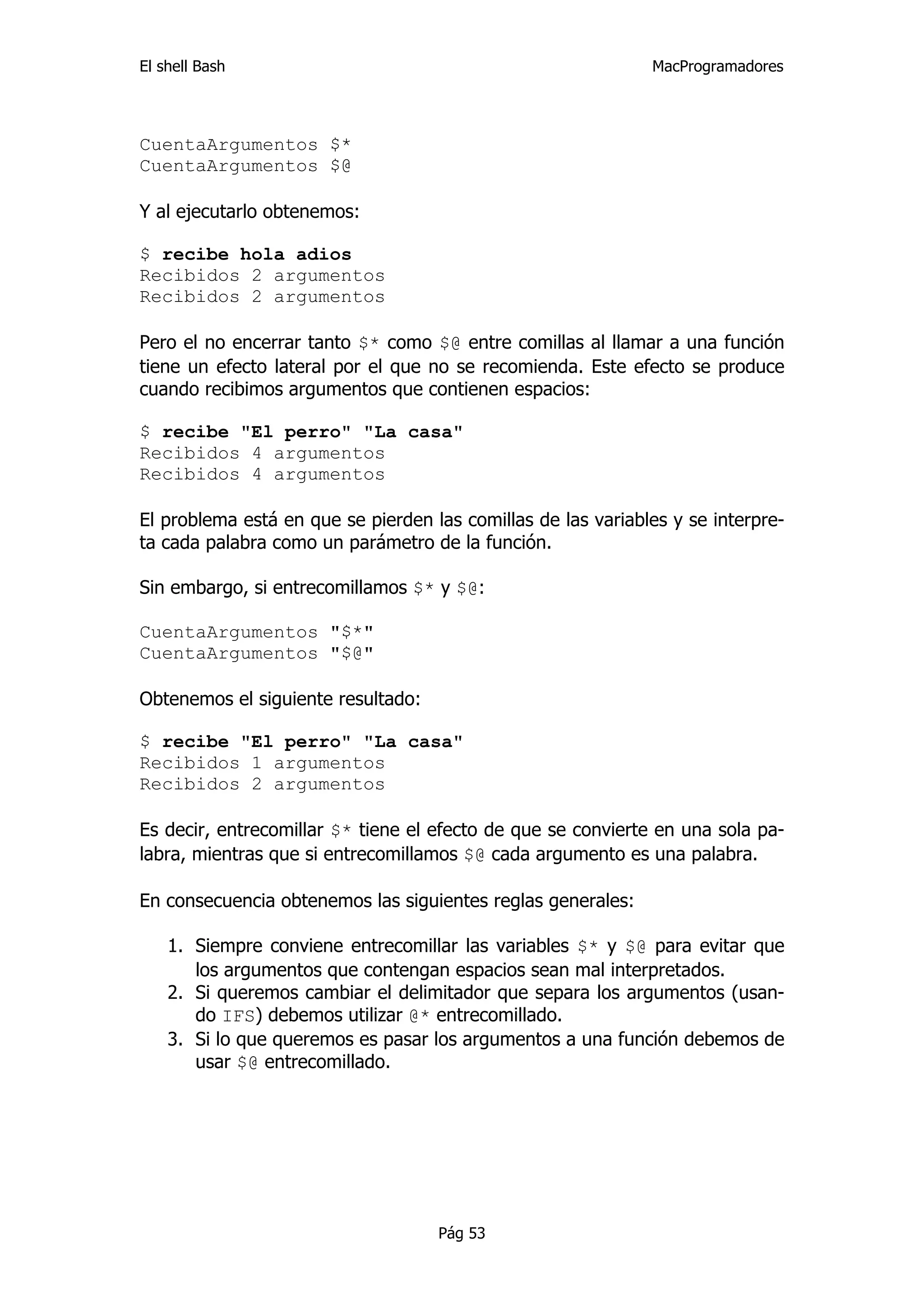 El shell Bash                                                 MacProgramadores




CuentaArgumentos $*
CuentaArgumentos $@

Y al ejecutarlo obtenemos:

$ recibe hola adios
Recibidos 2 argumentos
Recibidos 2 argumentos

Pero el no encerrar tanto $* como $@ entre comillas al llamar a una función
tiene un efecto lateral por el que no se recomienda. Este efecto se produce
cuando recibimos argumentos que contienen espacios:

$ recibe "El perro" "La casa"
Recibidos 4 argumentos
Recibidos 4 argumentos

El problema está en que se pierden las comillas de las variables y se interpre-
ta cada palabra como un parámetro de la función.

Sin embargo, si entrecomillamos $* y $@:

CuentaArgumentos "$*"
CuentaArgumentos "$@"

Obtenemos el siguiente resultado:

$ recibe "El perro" "La casa"
Recibidos 1 argumentos
Recibidos 2 argumentos

Es decir, entrecomillar $* tiene el efecto de que se convierte en una sola pa-
labra, mientras que si entrecomillamos $@ cada argumento es una palabra.

En consecuencia obtenemos las siguientes reglas generales:

    1. Siempre conviene entrecomillar las variables $* y $@ para evitar que
       los argumentos que contengan espacios sean mal interpretados.
    2. Si queremos cambiar el delimitador que separa los argumentos (usan-
       do IFS) debemos utilizar @* entrecomillado.
    3. Si lo que queremos es pasar los argumentos a una función debemos de
       usar $@ entrecomillado.




                                    Pág 53
 