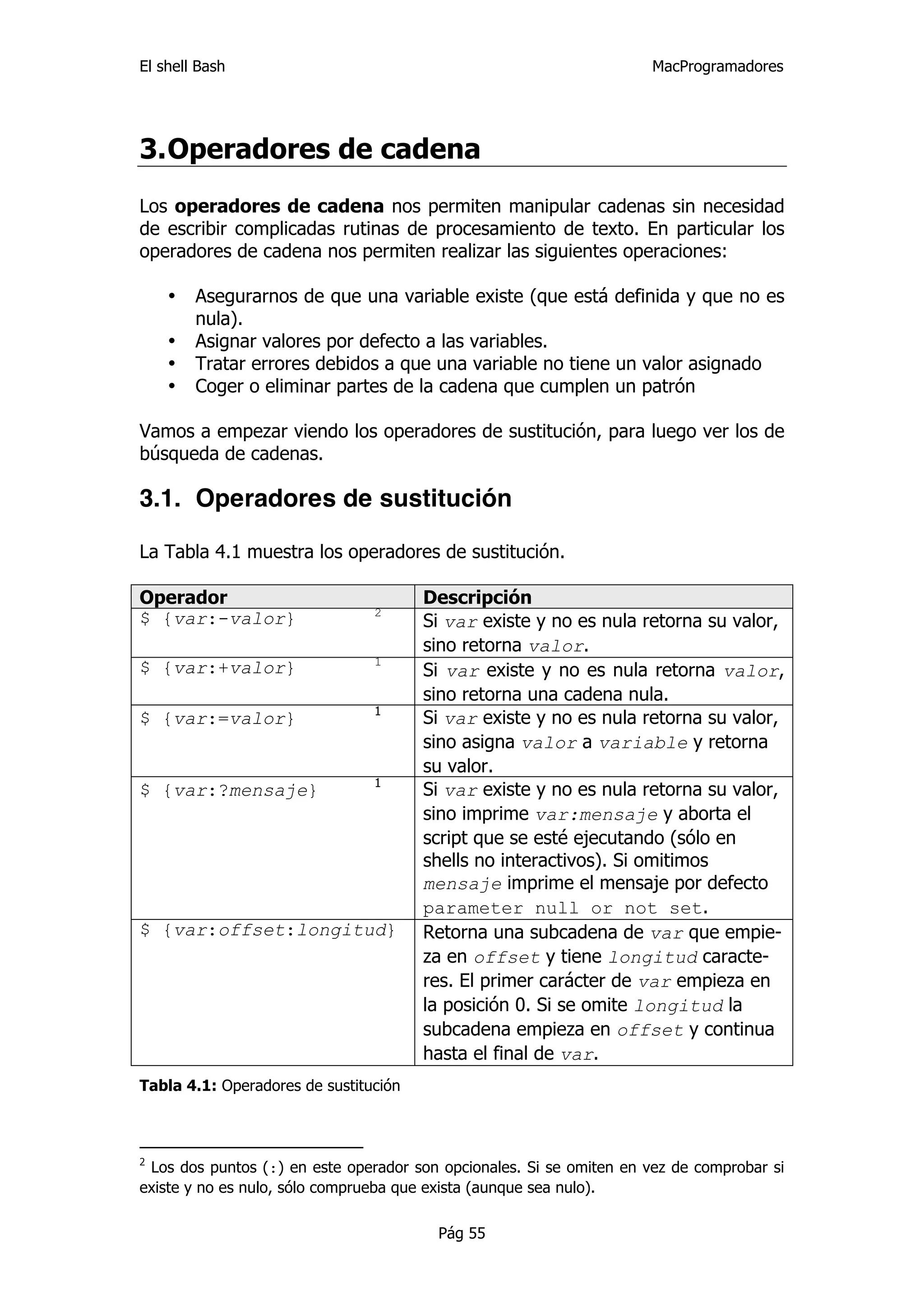 El shell Bash                                                        MacProgramadores




3. Operadores de cadena
Los operadores de cadena nos permiten manipular cadenas sin necesidad
de escribir complicadas rutinas de procesamiento de texto. En particular los
operadores de cadena nos permiten realizar las siguientes operaciones:

    •   Asegurarnos de que una variable existe (que está definida y que no es
        nula).
    •   Asignar valores por defecto a las variables.
    •   Tratar errores debidos a que una variable no tiene un valor asignado
    •   Coger o eliminar partes de la cadena que cumplen un patrón

Vamos a empezar viendo los operadores de sustitución, para luego ver los de
búsqueda de cadenas.

3.1. Operadores de sustitución

La Tabla 4.1 muestra los operadores de sustitución.

Operador                               Descripción
                                2
$ {var:-valor}                         Si var existe y no es nula retorna su valor,
                                       sino retorna valor.
                                1
$ {var:+valor}                         Si var existe y no es nula retorna valor,
                                       sino retorna una cadena nula.
                                1
$ {var:=valor}                         Si var existe y no es nula retorna su valor,
                                       sino asigna valor a variable y retorna
                                       su valor.
                                1
$ {var:?mensaje}                       Si var existe y no es nula retorna su valor,
                                       sino imprime var:mensaje y aborta el
                                       script que se esté ejecutando (sólo en
                                       shells no interactivos). Si omitimos
                                       mensaje imprime el mensaje por defecto
                                       parameter null or not set.
$ {var:offset:longitud}                Retorna una subcadena de var que empie-
                                       za en offset y tiene longitud caracte-
                                       res. El primer carácter de var empieza en
                                       la posición 0. Si se omite longitud la
                                       subcadena empieza en offset y continua
                                       hasta el final de var.
Tabla 4.1: Operadores de sustitución



2
 Los dos puntos (:) en este operador son opcionales. Si se omiten en vez de comprobar si
existe y no es nulo, sólo comprueba que exista (aunque sea nulo).

                                        Pág 55
 
