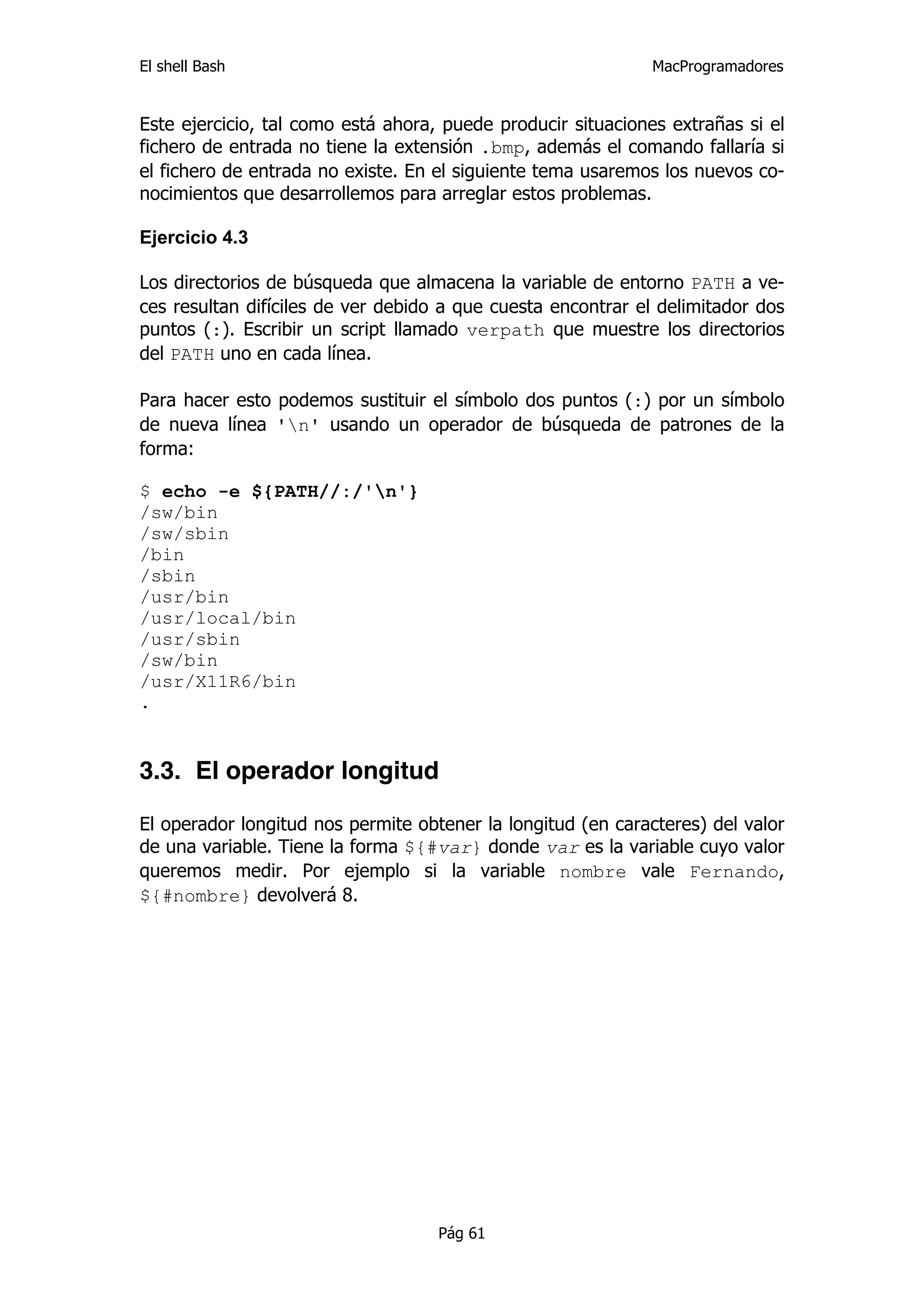 El shell Bash                                                 MacProgramadores


Este ejercicio, tal como está ahora, puede producir situaciones extrañas si el
fichero de entrada no tiene la extensión .bmp, además el comando fallaría si
el fichero de entrada no existe. En el siguiente tema usaremos los nuevos co-
nocimientos que desarrollemos para arreglar estos problemas.

Ejercicio 4.3

Los directorios de búsqueda que almacena la variable de entorno PATH a ve-
ces resultan difíciles de ver debido a que cuesta encontrar el delimitador dos
puntos (:). Escribir un script llamado verpath que muestre los directorios
del PATH uno en cada línea.

Para hacer esto podemos sustituir el símbolo dos puntos (:) por un símbolo
de nueva línea 'n' usando un operador de búsqueda de patrones de la
forma:

$ echo -e ${PATH//:/'n'}
/sw/bin
/sw/sbin
/bin
/sbin
/usr/bin
/usr/local/bin
/usr/sbin
/sw/bin
/usr/X11R6/bin
.


3.3. El operador longitud

El operador longitud nos permite obtener la longitud (en caracteres) del valor
de una variable. Tiene la forma ${#var} donde var es la variable cuyo valor
queremos medir. Por ejemplo si la variable nombre vale Fernando,
${#nombre} devolverá 8.




                                    Pág 61
 