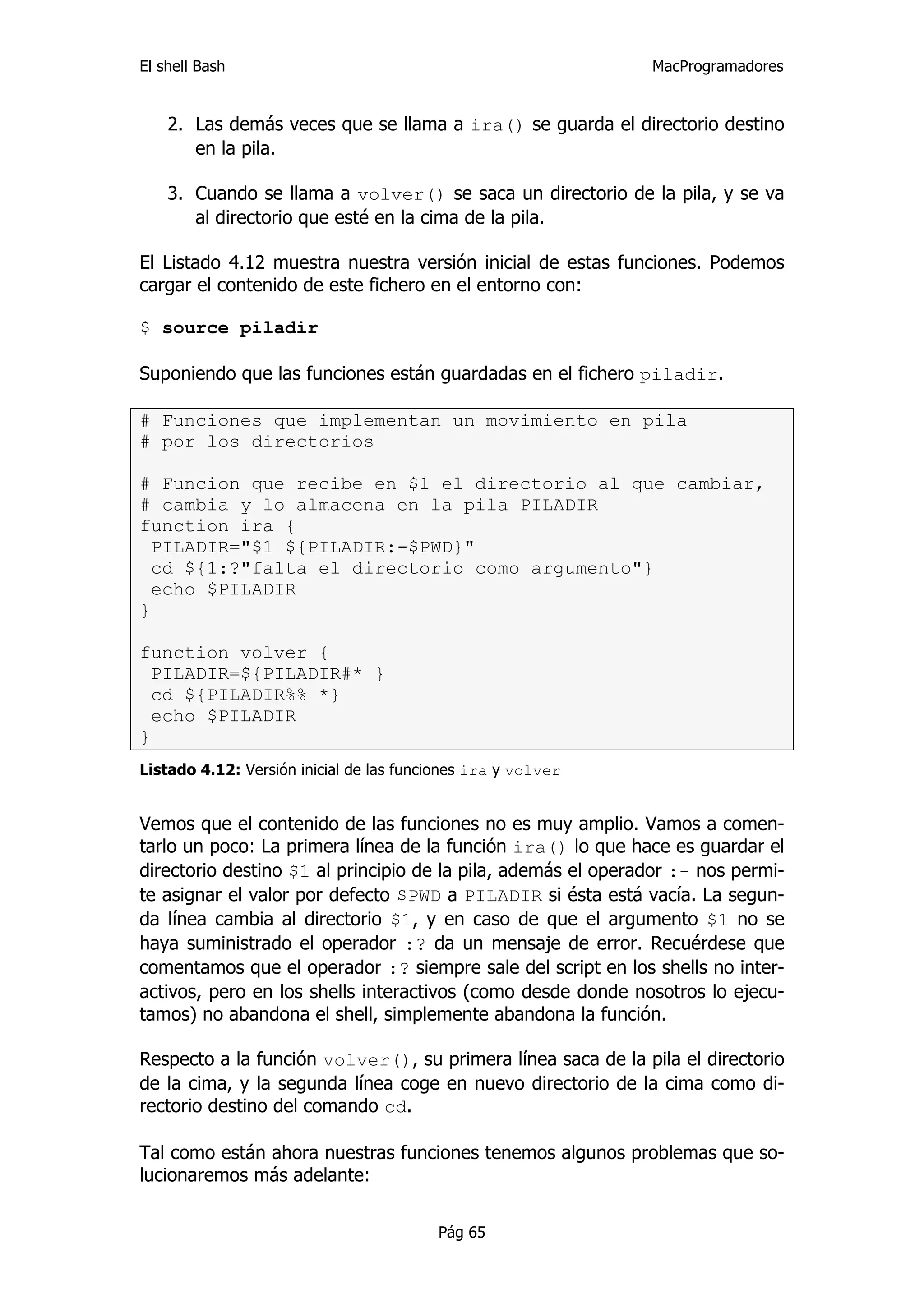 El shell Bash                                                 MacProgramadores


    2. Las demás veces que se llama a ira() se guarda el directorio destino
       en la pila.

    3. Cuando se llama a volver() se saca un directorio de la pila, y se va
       al directorio que esté en la cima de la pila.

El Listado 4.12 muestra nuestra versión inicial de estas funciones. Podemos
cargar el contenido de este fichero en el entorno con:

$ source piladir

Suponiendo que las funciones están guardadas en el fichero piladir.

# Funciones que implementan un movimiento en pila
# por los directorios

# Funcion que recibe en $1 el directorio al que cambiar,
# cambia y lo almacena en la pila PILADIR
function ira {
  PILADIR="$1 ${PILADIR:-$PWD}"
  cd ${1:?"falta el directorio como argumento"}
  echo $PILADIR
}

function volver {
  PILADIR=${PILADIR#* }
  cd ${PILADIR%% *}
  echo $PILADIR
}
Listado 4.12: Versión inicial de las funciones ira y volver


Vemos que el contenido de las funciones no es muy amplio. Vamos a comen-
tarlo un poco: La primera línea de la función ira() lo que hace es guardar el
directorio destino $1 al principio de la pila, además el operador :- nos permi-
te asignar el valor por defecto $PWD a PILADIR si ésta está vacía. La segun-
da línea cambia al directorio $1, y en caso de que el argumento $1 no se
haya suministrado el operador :? da un mensaje de error. Recuérdese que
comentamos que el operador :? siempre sale del script en los shells no inter-
activos, pero en los shells interactivos (como desde donde nosotros lo ejecu-
tamos) no abandona el shell, simplemente abandona la función.

Respecto a la función volver(), su primera línea saca de la pila el directorio
de la cima, y la segunda línea coge en nuevo directorio de la cima como di-
rectorio destino del comando cd.

Tal como están ahora nuestras funciones tenemos algunos problemas que so-
lucionaremos más adelante:


                                         Pág 65
 
