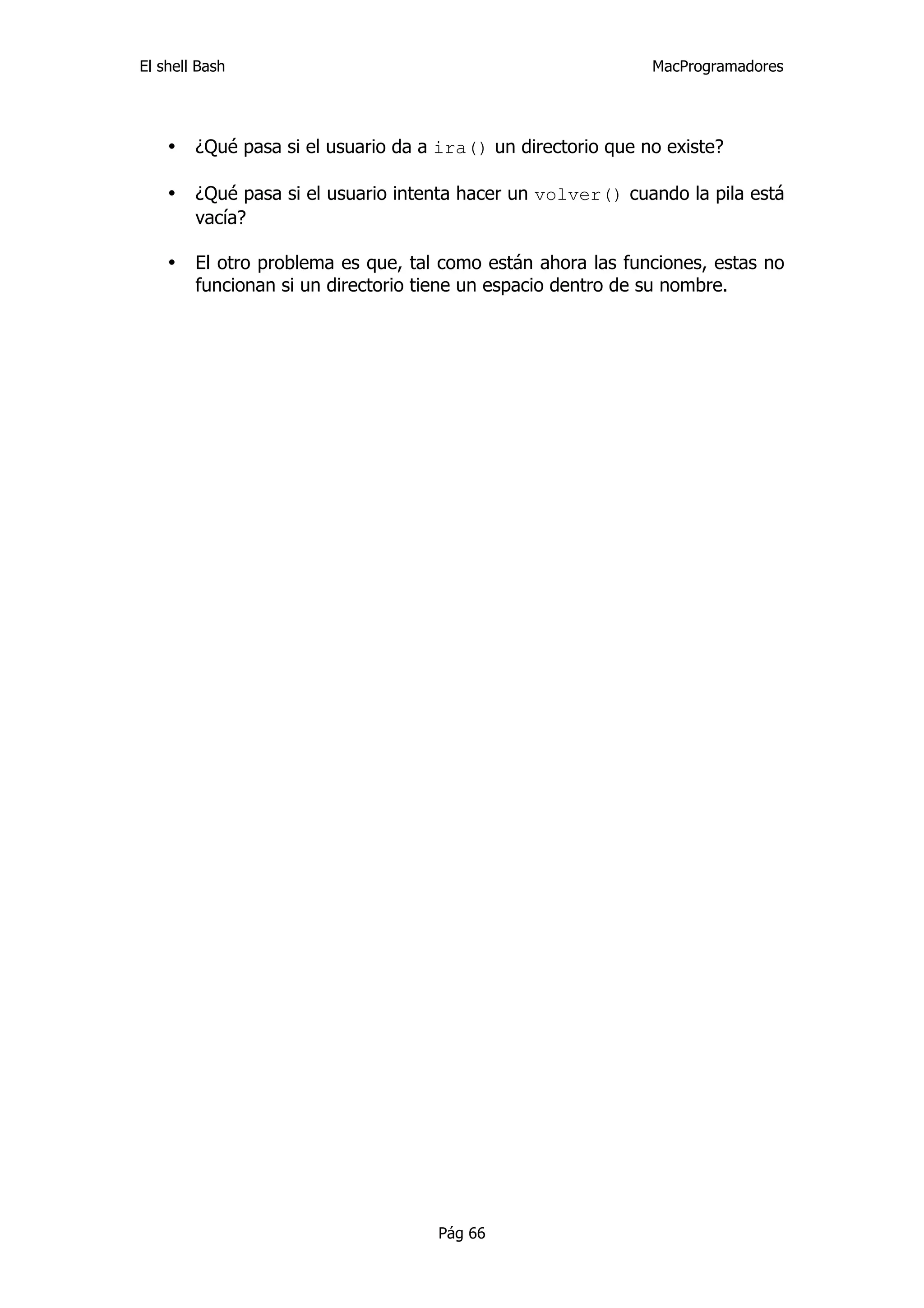 El shell Bash                                                 MacProgramadores




    •   ¿Qué pasa si el usuario da a ira() un directorio que no existe?

    •   ¿Qué pasa si el usuario intenta hacer un volver() cuando la pila está
        vacía?

    •   El otro problema es que, tal como están ahora las funciones, estas no
        funcionan si un directorio tiene un espacio dentro de su nombre.




                                    Pág 66
 