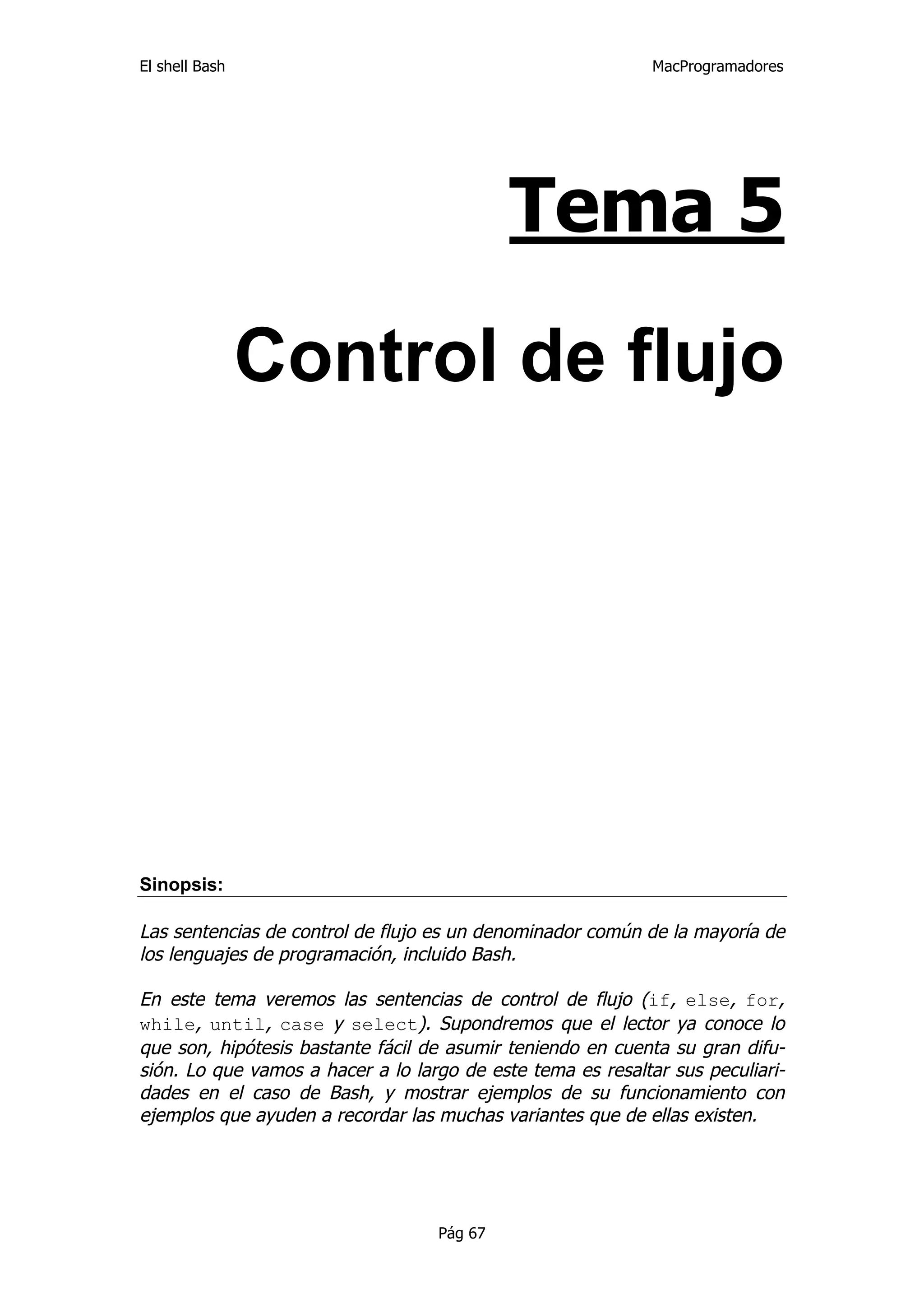 El shell Bash                                                MacProgramadores




                                            Tema 5

                Control de flujo




Sinopsis:

Las sentencias de control de flujo es un denominador común de la mayoría de
los lenguajes de programación, incluido Bash.

En este tema veremos las sentencias de control de flujo (if, else, for,
while, until, case y select). Supondremos que el lector ya conoce lo
que son, hipótesis bastante fácil de asumir teniendo en cuenta su gran difu-
sión. Lo que vamos a hacer a lo largo de este tema es resaltar sus peculiari-
dades en el caso de Bash, y mostrar ejemplos de su funcionamiento con
ejemplos que ayuden a recordar las muchas variantes que de ellas existen.




                                   Pág 67
 