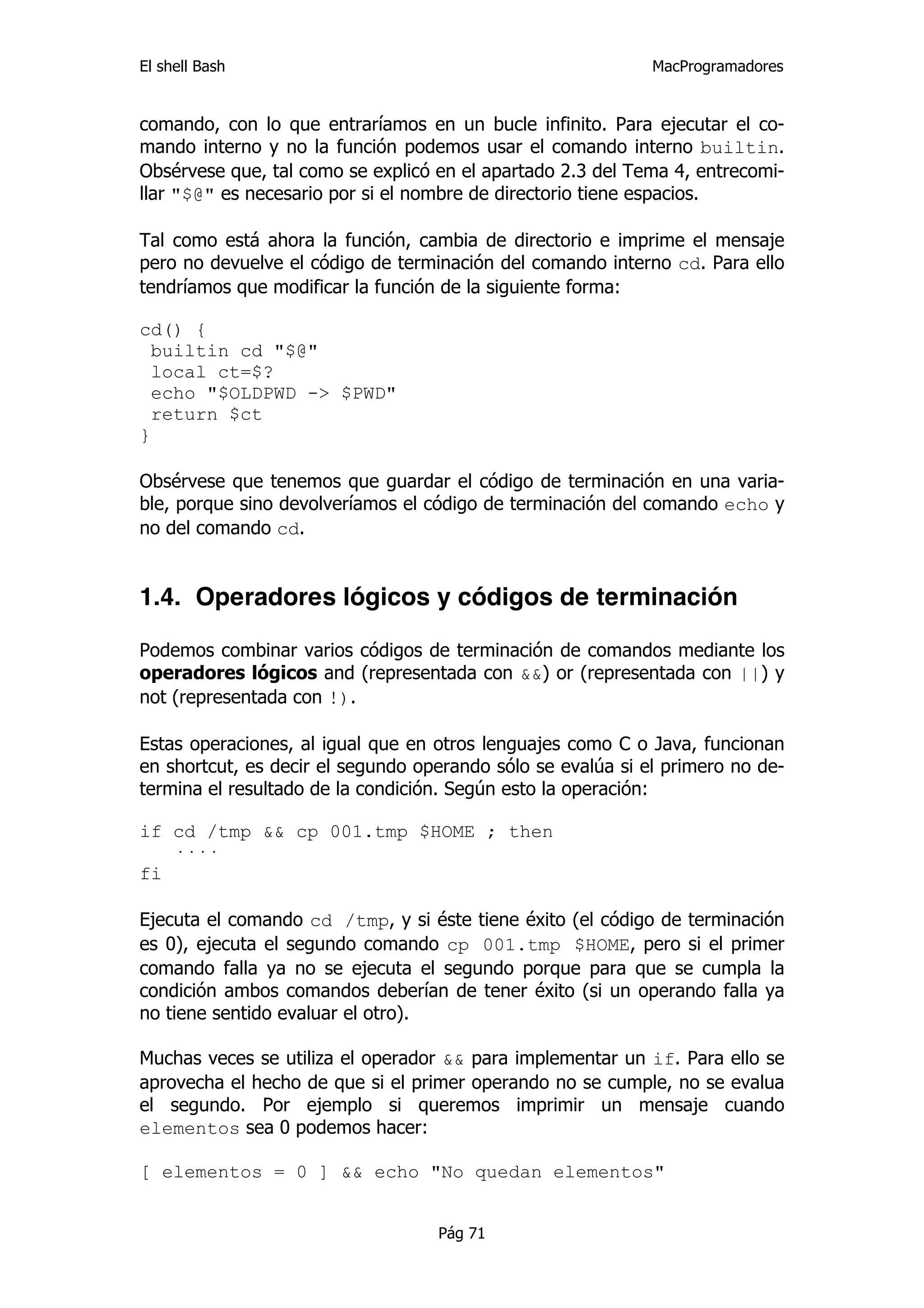 El shell Bash                                                MacProgramadores


comando, con lo que entraríamos en un bucle infinito. Para ejecutar el co-
mando interno y no la función podemos usar el comando interno builtin.
Obsérvese que, tal como se explicó en el apartado 2.3 del Tema 4, entrecomi-
llar "$@" es necesario por si el nombre de directorio tiene espacios.

Tal como está ahora la función, cambia de directorio e imprime el mensaje
pero no devuelve el código de terminación del comando interno cd. Para ello
tendríamos que modificar la función de la siguiente forma:

cd() {
  builtin cd "$@"
  local ct=$?
  echo "$OLDPWD -> $PWD"
  return $ct
}

Obsérvese que tenemos que guardar el código de terminación en una varia-
ble, porque sino devolveríamos el código de terminación del comando echo y
no del comando cd.


1.4. Operadores lógicos y códigos de terminación

Podemos combinar varios códigos de terminación de comandos mediante los
operadores lógicos and (representada con &&) or (representada con ||) y
not (representada con !).

Estas operaciones, al igual que en otros lenguajes como C o Java, funcionan
en shortcut, es decir el segundo operando sólo se evalúa si el primero no de-
termina el resultado de la condición. Según esto la operación:

if cd /tmp && cp 001.tmp $HOME ; then
   ····
fi

Ejecuta el comando cd /tmp, y si éste tiene éxito (el código de terminación
es 0), ejecuta el segundo comando cp 001.tmp $HOME, pero si el primer
comando falla ya no se ejecuta el segundo porque para que se cumpla la
condición ambos comandos deberían de tener éxito (si un operando falla ya
no tiene sentido evaluar el otro).

Muchas veces se utiliza el operador && para implementar un if. Para ello se
aprovecha el hecho de que si el primer operando no se cumple, no se evalua
el segundo. Por ejemplo si queremos imprimir un mensaje cuando
elementos sea 0 podemos hacer:

[ elementos = 0 ] && echo "No quedan elementos"


                                   Pág 71
 