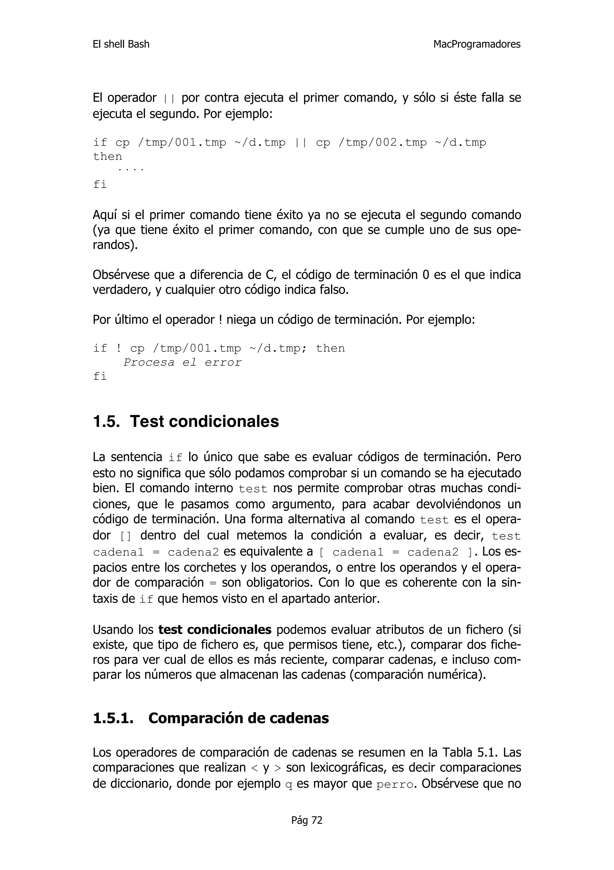 El shell Bash                                                 MacProgramadores




El operador || por contra ejecuta el primer comando, y sólo si éste falla se
ejecuta el segundo. Por ejemplo:

if cp /tmp/001.tmp ~/d.tmp || cp /tmp/002.tmp ~/d.tmp
then
   ····
fi

Aquí si el primer comando tiene éxito ya no se ejecuta el segundo comando
(ya que tiene éxito el primer comando, con que se cumple uno de sus ope-
randos).

Obsérvese que a diferencia de C, el código de terminación 0 es el que indica
verdadero, y cualquier otro código indica falso.

Por último el operador ! niega un código de terminación. Por ejemplo:

if ! cp /tmp/001.tmp ~/d.tmp; then
    Procesa el error
fi


1.5. Test condicionales

La sentencia if lo único que sabe es evaluar códigos de terminación. Pero
esto no significa que sólo podamos comprobar si un comando se ha ejecutado
bien. El comando interno test nos permite comprobar otras muchas condi-
ciones, que le pasamos como argumento, para acabar devolviéndonos un
código de terminación. Una forma alternativa al comando test es el opera-
dor [] dentro del cual metemos la condición a evaluar, es decir, test
cadena1 = cadena2 es equivalente a [ cadena1 = cadena2 ]. Los es-
pacios entre los corchetes y los operandos, o entre los operandos y el opera-
dor de comparación = son obligatorios. Con lo que es coherente con la sin-
taxis de if que hemos visto en el apartado anterior.

Usando los test condicionales podemos evaluar atributos de un fichero (si
existe, que tipo de fichero es, que permisos tiene, etc.), comparar dos fiche-
ros para ver cual de ellos es más reciente, comparar cadenas, e incluso com-
parar los números que almacenan las cadenas (comparación numérica).


1.5.1.      Comparación de cadenas

Los operadores de comparación de cadenas se resumen en la Tabla 5.1. Las
comparaciones que realizan < y > son lexicográficas, es decir comparaciones
de diccionario, donde por ejemplo q es mayor que perro. Obsérvese que no

                                    Pág 72
 