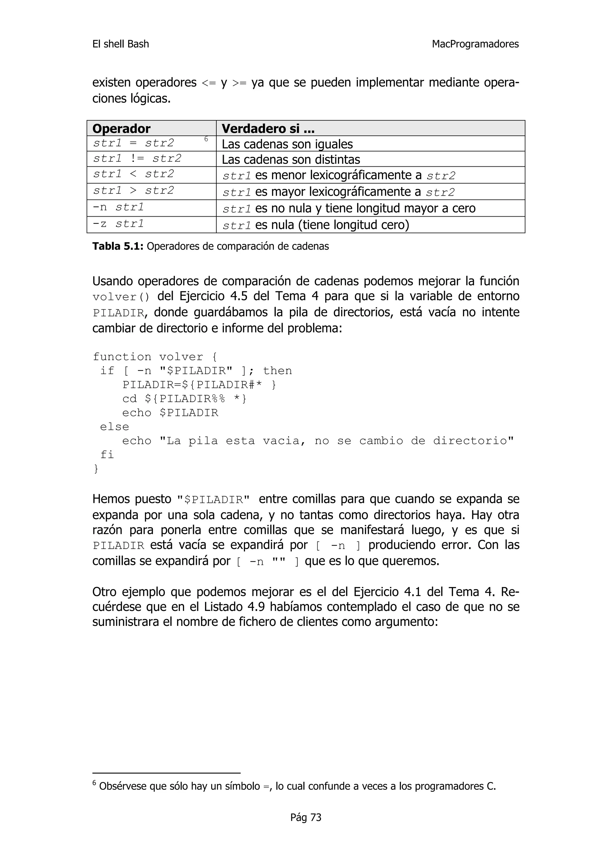 El shell Bash                                                             MacProgramadores


existen operadores <= y >= ya que se pueden implementar mediante opera-
ciones lógicas.

Operador                      Verdadero si ...
                          6
str1 = str2                   Las cadenas son iguales
str1 != str2                  Las cadenas son distintas
str1 < str2                   str1 es menor lexicográficamente a str2
str1 > str2                   str1 es mayor lexicográficamente a str2
-n str1                       str1 es no nula y tiene longitud mayor a cero
-z str1                       str1 es nula (tiene longitud cero)
Tabla 5.1: Operadores de comparación de cadenas


Usando operadores de comparación de cadenas podemos mejorar la función
volver() del Ejercicio 4.5 del Tema 4 para que si la variable de entorno
PILADIR, donde guardábamos la pila de directorios, está vacía no intente
cambiar de directorio e informe del problema:

function volver {
  if [ -n "$PILADIR" ]; then
     PILADIR=${PILADIR#* }
     cd ${PILADIR%% *}
     echo $PILADIR
  else
     echo "La pila esta vacia, no se cambio de directorio"
  fi
}

Hemos puesto "$PILADIR" entre comillas para que cuando se expanda se
expanda por una sola cadena, y no tantas como directorios haya. Hay otra
razón para ponerla entre comillas que se manifestará luego, y es que si
PILADIR está vacía se expandirá por [ -n ] produciendo error. Con las
comillas se expandirá por [ -n "" ] que es lo que queremos.

Otro ejemplo que podemos mejorar es el del Ejercicio 4.1 del Tema 4. Re-
cuérdese que en el Listado 4.9 habíamos contemplado el caso de que no se
suministrara el nombre de fichero de clientes como argumento:




6
    Obsérvese que sólo hay un símbolo =, lo cual confunde a veces a los programadores C.


                                            Pág 73
 