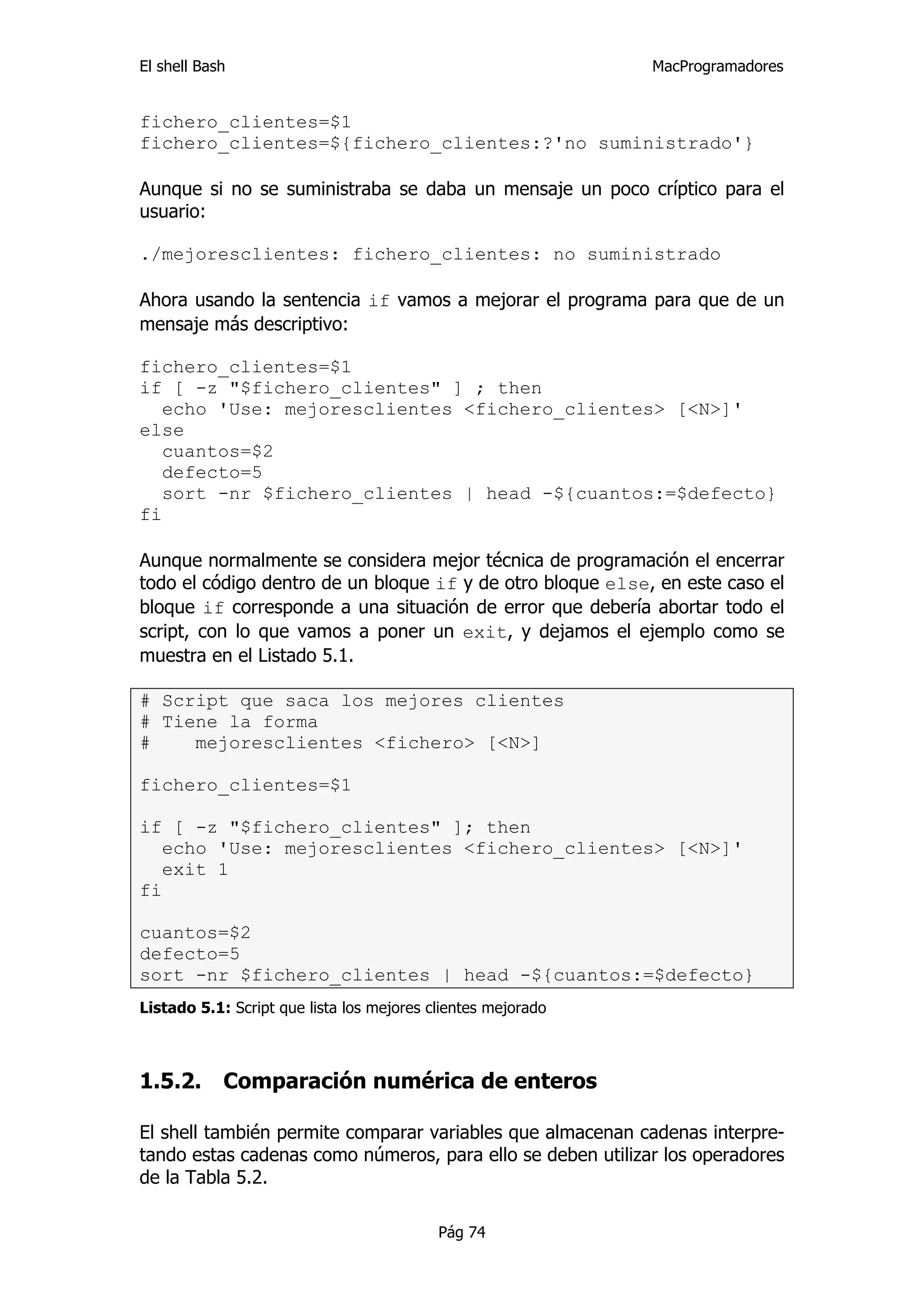 El shell Bash                                                 MacProgramadores


fichero_clientes=$1
fichero_clientes=${fichero_clientes:?'no suministrado'}

Aunque si no se suministraba se daba un mensaje un poco críptico para el
usuario:

./mejoresclientes: fichero_clientes: no suministrado

Ahora usando la sentencia if vamos a mejorar el programa para que de un
mensaje más descriptivo:

fichero_clientes=$1
if [ -z "$fichero_clientes" ] ; then
   echo 'Use: mejoresclientes <fichero_clientes> [<N>]'
else
   cuantos=$2
   defecto=5
   sort -nr $fichero_clientes | head -${cuantos:=$defecto}
fi

Aunque normalmente se considera mejor técnica de programación el encerrar
todo el código dentro de un bloque if y de otro bloque else, en este caso el
bloque if corresponde a una situación de error que debería abortar todo el
script, con lo que vamos a poner un exit, y dejamos el ejemplo como se
muestra en el Listado 5.1.

# Script que saca los mejores clientes
# Tiene la forma
#    mejoresclientes <fichero> [<N>]

fichero_clientes=$1

if [ -z "$fichero_clientes" ]; then
   echo 'Use: mejoresclientes <fichero_clientes> [<N>]'
   exit 1
fi

cuantos=$2
defecto=5
sort -nr $fichero_clientes | head -${cuantos:=$defecto}
Listado 5.1: Script que lista los mejores clientes mejorado



1.5.2.      Comparación numérica de enteros

El shell también permite comparar variables que almacenan cadenas interpre-
tando estas cadenas como números, para ello se deben utilizar los operadores
de la Tabla 5.2.

                                           Pág 74
 