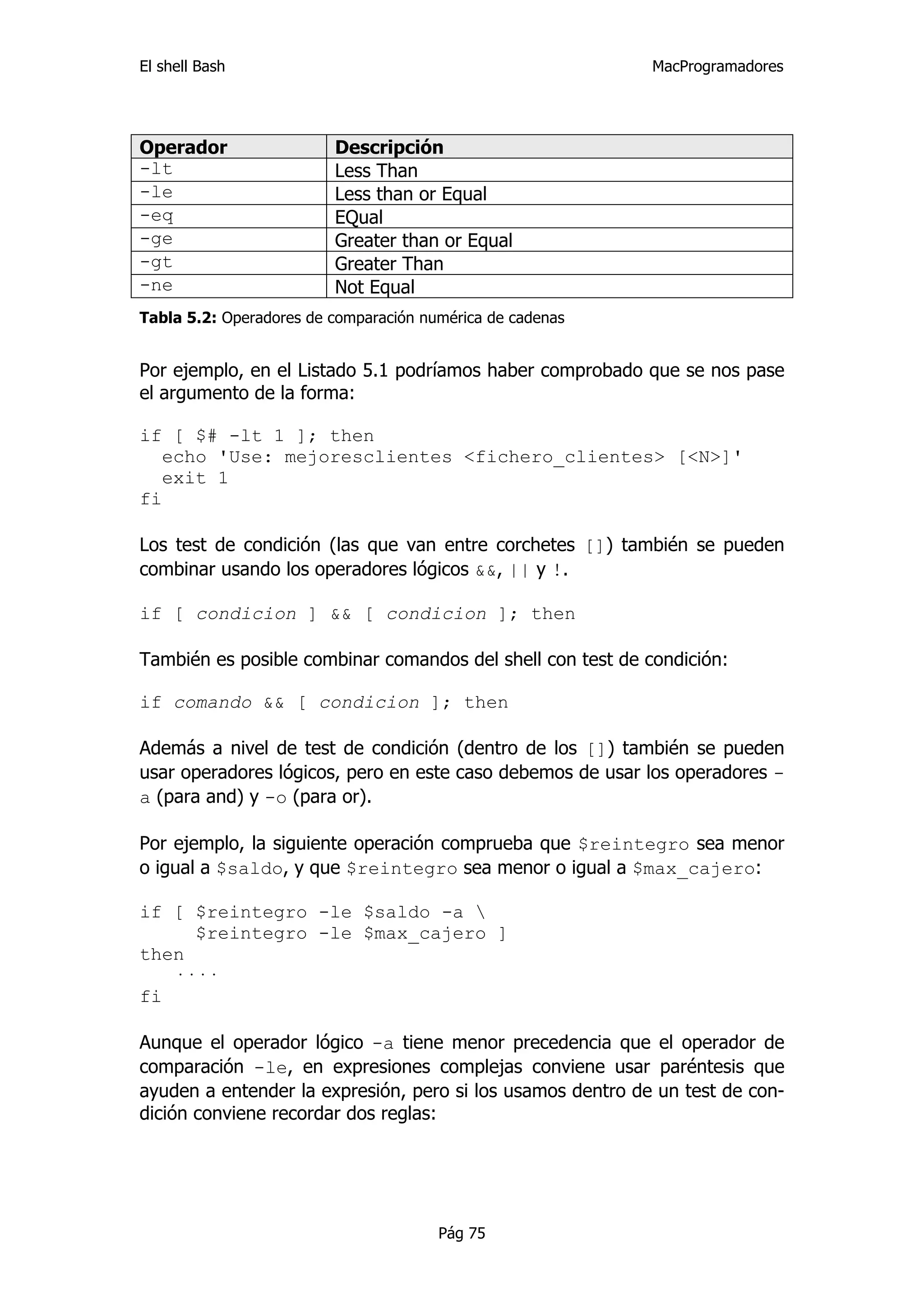 El shell Bash                                               MacProgramadores




Operador                 Descripción
-lt                      Less Than
-le                      Less than or Equal
-eq                      EQual
-ge                      Greater than or Equal
-gt                      Greater Than
-ne                      Not Equal
Tabla 5.2: Operadores de comparación numérica de cadenas


Por ejemplo, en el Listado 5.1 podríamos haber comprobado que se nos pase
el argumento de la forma:

if [ $# -lt 1 ]; then
   echo 'Use: mejoresclientes <fichero_clientes> [<N>]'
   exit 1
fi

Los test de condición (las que van entre corchetes []) también se pueden
combinar usando los operadores lógicos &&, || y !.

if [ condicion ] && [ condicion ]; then

También es posible combinar comandos del shell con test de condición:

if comando && [ condicion ]; then

Además a nivel de test de condición (dentro de los []) también se pueden
usar operadores lógicos, pero en este caso debemos de usar los operadores -
a (para and) y -o (para or).

Por ejemplo, la siguiente operación comprueba que $reintegro sea menor
o igual a $saldo, y que $reintegro sea menor o igual a $max_cajero:

if [ $reintegro -le $saldo -a 
     $reintegro -le $max_cajero ]
then
   ····
fi

Aunque el operador lógico -a tiene menor precedencia que el operador de
comparación -le, en expresiones complejas conviene usar paréntesis que
ayuden a entender la expresión, pero si los usamos dentro de un test de con-
dición conviene recordar dos reglas:




                                       Pág 75
 
