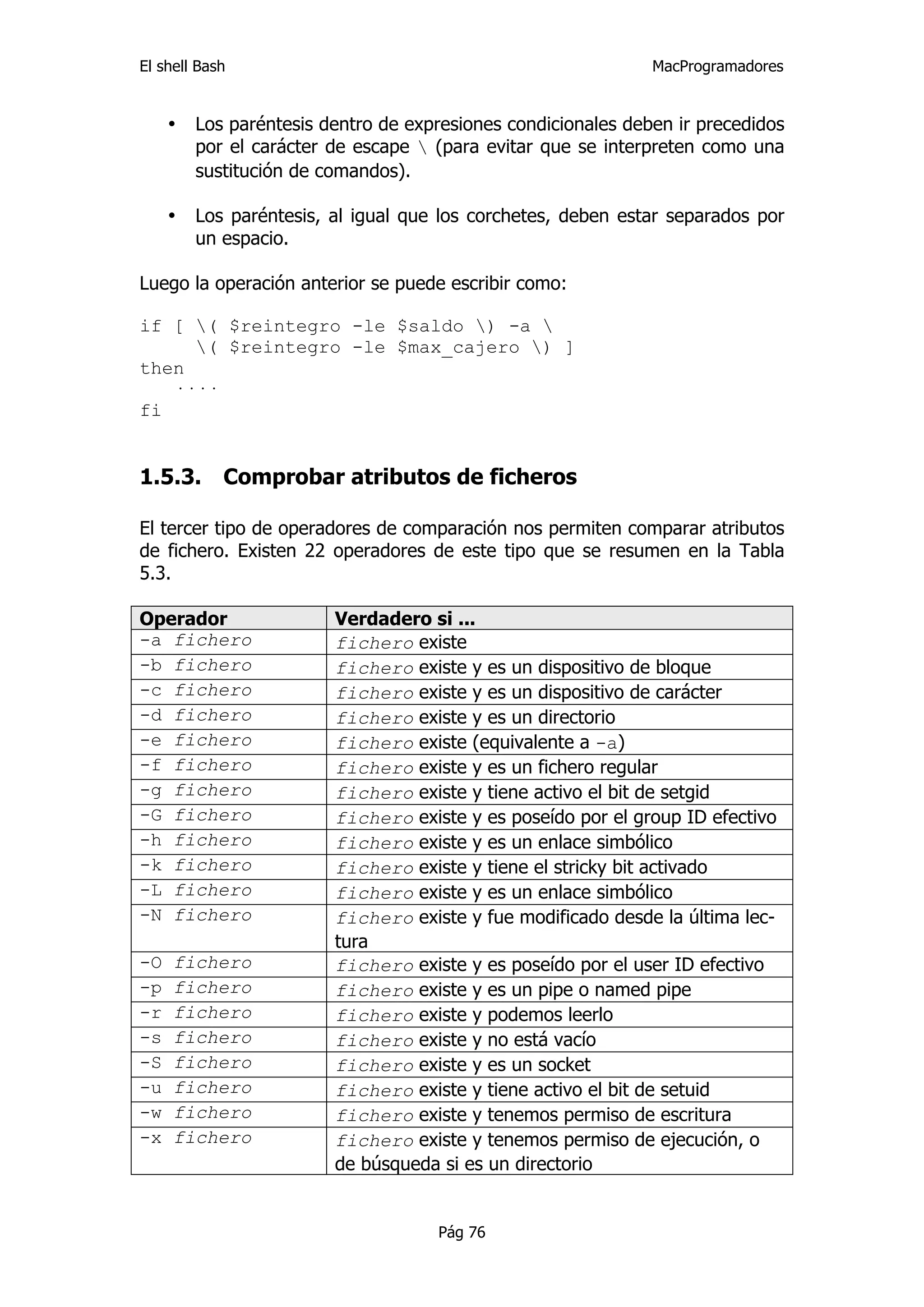 El shell Bash                                                  MacProgramadores


     •   Los paréntesis dentro de expresiones condicionales deben ir precedidos
         por el carácter de escape  (para evitar que se interpreten como una
         sustitución de comandos).

     •   Los paréntesis, al igual que los corchetes, deben estar separados por
         un espacio.

Luego la operación anterior se puede escribir como:

if [ ( $reintegro -le $saldo ) -a 
     ( $reintegro -le $max_cajero ) ]
then
   ····
fi


1.5.3.      Comprobar atributos de ficheros

El tercer tipo de operadores de comparación nos permiten comparar atributos
de fichero. Existen 22 operadores de este tipo que se resumen en la Tabla
5.3.

Operador                 Verdadero si ...
-a fichero               fichero existe
-b fichero               fichero existe y es un dispositivo de bloque
-c fichero               fichero existe y es un dispositivo de carácter
-d fichero               fichero existe y es un directorio
-e fichero               fichero existe (equivalente a -a)
-f fichero               fichero existe y es un fichero regular
-g fichero               fichero existe y tiene activo el bit de setgid
-G fichero               fichero existe y es poseído por el group ID efectivo
-h fichero               fichero existe y es un enlace simbólico
-k fichero               fichero existe y tiene el stricky bit activado
-L fichero               fichero existe y es un enlace simbólico
-N fichero               fichero existe y fue modificado desde la última lec-
                         tura
-O   fichero             fichero existe y es poseído por el user ID efectivo
-p   fichero             fichero existe y es un pipe o named pipe
-r   fichero             fichero existe y podemos leerlo
-s   fichero             fichero existe y no está vacío
-S   fichero             fichero existe y es un socket
-u   fichero             fichero existe y tiene activo el bit de setuid
-w   fichero             fichero existe y tenemos permiso de escritura
-x   fichero             fichero existe y tenemos permiso de ejecución, o
                         de búsqueda si es un directorio


                                     Pág 76
 