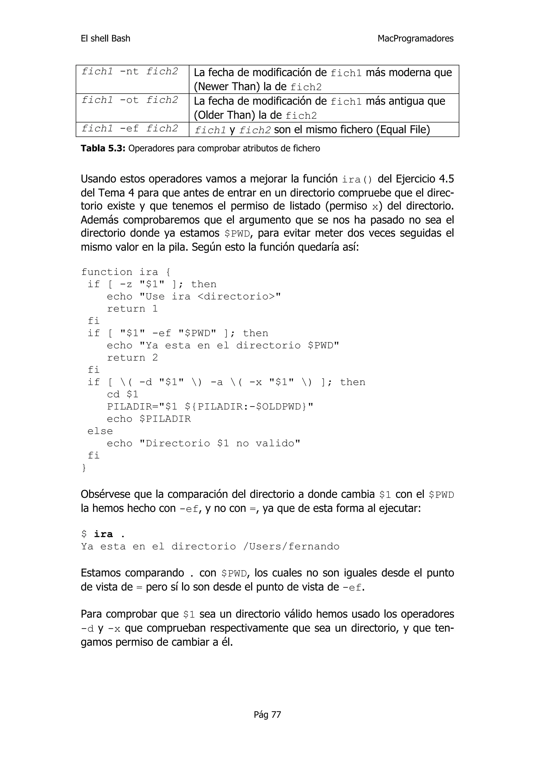 El shell Bash                                               MacProgramadores


fich1 -nt fich2           La fecha de modificación de fich1 más moderna que
                          (Newer Than) la de fich2
fich1 -ot fich2           La fecha de modificación de fich1 más antigua que
                          (Older Than) la de fich2
fich1 -ef fich2           fich1 y fich2 son el mismo fichero (Equal File)
Tabla 5.3: Operadores para comprobar atributos de fichero


Usando estos operadores vamos a mejorar la función ira() del Ejercicio 4.5
del Tema 4 para que antes de entrar en un directorio compruebe que el direc-
torio existe y que tenemos el permiso de listado (permiso x) del directorio.
Además comprobaremos que el argumento que se nos ha pasado no sea el
directorio donde ya estamos $PWD, para evitar meter dos veces seguidas el
mismo valor en la pila. Según esto la función quedaría así:

function ira {
  if [ -z "$1" ]; then
     echo "Use ira <directorio>"
     return 1
  fi
  if [ "$1" -ef "$PWD" ]; then
     echo "Ya esta en el directorio $PWD"
     return 2
  fi
  if [ ( -d "$1" ) -a ( -x "$1" ) ]; then
     cd $1
     PILADIR="$1 ${PILADIR:-$OLDPWD}"
     echo $PILADIR
  else
     echo "Directorio $1 no valido"
  fi
}

Obsérvese que la comparación del directorio a donde cambia $1 con el $PWD
la hemos hecho con -ef, y no con =, ya que de esta forma al ejecutar:

$ ira .
Ya esta en el directorio /Users/fernando

Estamos comparando . con $PWD, los cuales no son iguales desde el punto
de vista de = pero sí lo son desde el punto de vista de -ef.

Para comprobar que $1 sea un directorio válido hemos usado los operadores
-d y -x que comprueban respectivamente que sea un directorio, y que ten-
gamos permiso de cambiar a él.




                                         Pág 77
 