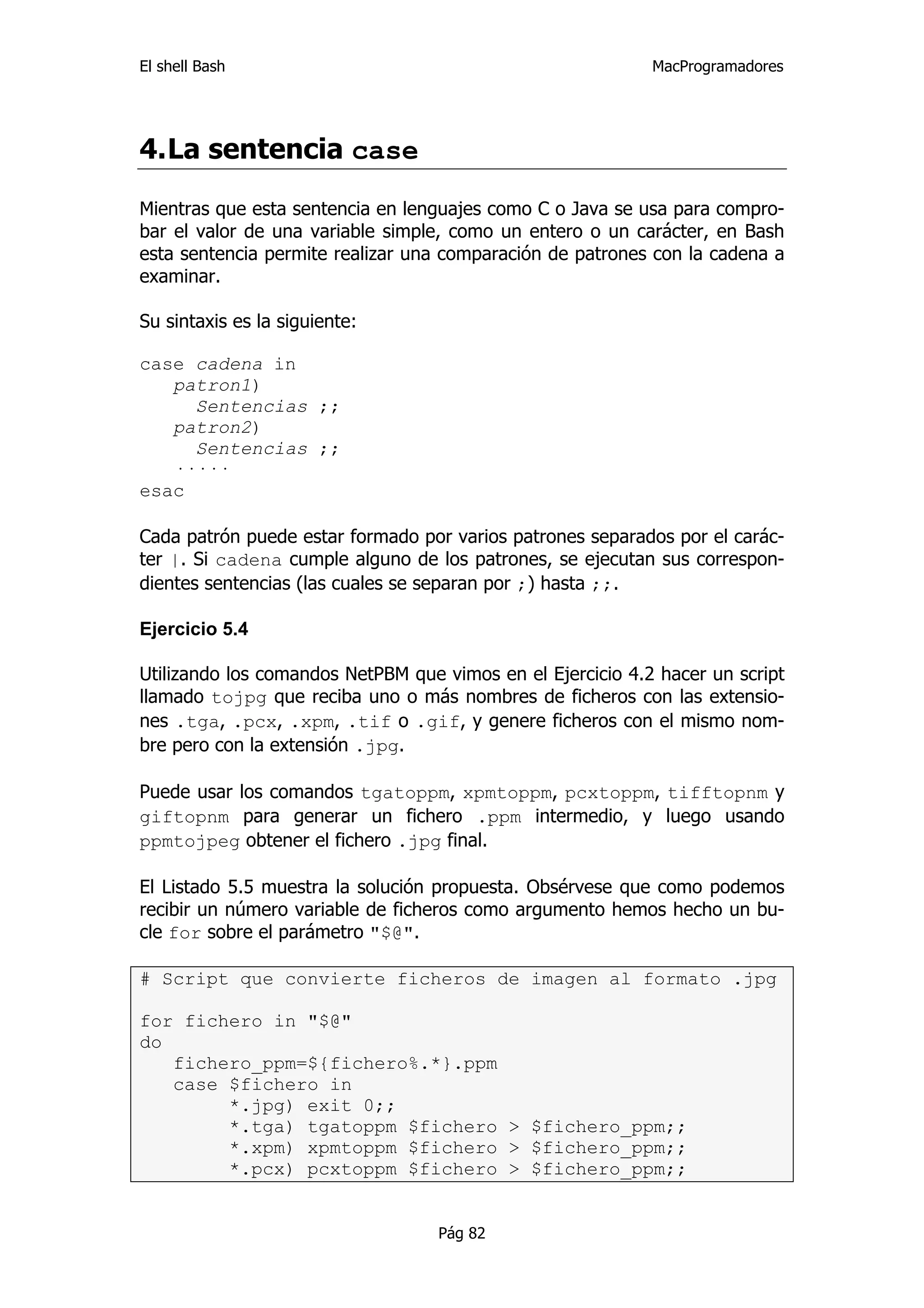 El shell Bash                                               MacProgramadores




4. La sentencia case

Mientras que esta sentencia en lenguajes como C o Java se usa para compro-
bar el valor de una variable simple, como un entero o un carácter, en Bash
esta sentencia permite realizar una comparación de patrones con la cadena a
examinar.

Su sintaxis es la siguiente:

case cadena in
   patron1)
     Sentencias ;;
   patron2)
     Sentencias ;;
   ·····
esac

Cada patrón puede estar formado por varios patrones separados por el carác-
ter |. Si cadena cumple alguno de los patrones, se ejecutan sus correspon-
dientes sentencias (las cuales se separan por ;) hasta ;;.

Ejercicio 5.4

Utilizando los comandos NetPBM que vimos en el Ejercicio 4.2 hacer un script
llamado tojpg que reciba uno o más nombres de ficheros con las extensio-
nes .tga, .pcx, .xpm, .tif o .gif, y genere ficheros con el mismo nom-
bre pero con la extensión .jpg.

Puede usar los comandos tgatoppm, xpmtoppm, pcxtoppm, tifftopnm y
giftopnm para generar un fichero .ppm intermedio, y luego usando
ppmtojpeg obtener el fichero .jpg final.

El Listado 5.5 muestra la solución propuesta. Obsérvese que como podemos
recibir un número variable de ficheros como argumento hemos hecho un bu-
cle for sobre el parámetro "$@".

# Script que convierte ficheros de imagen al formato .jpg

for fichero in "$@"
do
   fichero_ppm=${fichero%.*}.ppm
   case $fichero in
        *.jpg) exit 0;;
        *.tga) tgatoppm $fichero > $fichero_ppm;;
        *.xpm) xpmtoppm $fichero > $fichero_ppm;;
        *.pcx) pcxtoppm $fichero > $fichero_ppm;;


                                   Pág 82
 