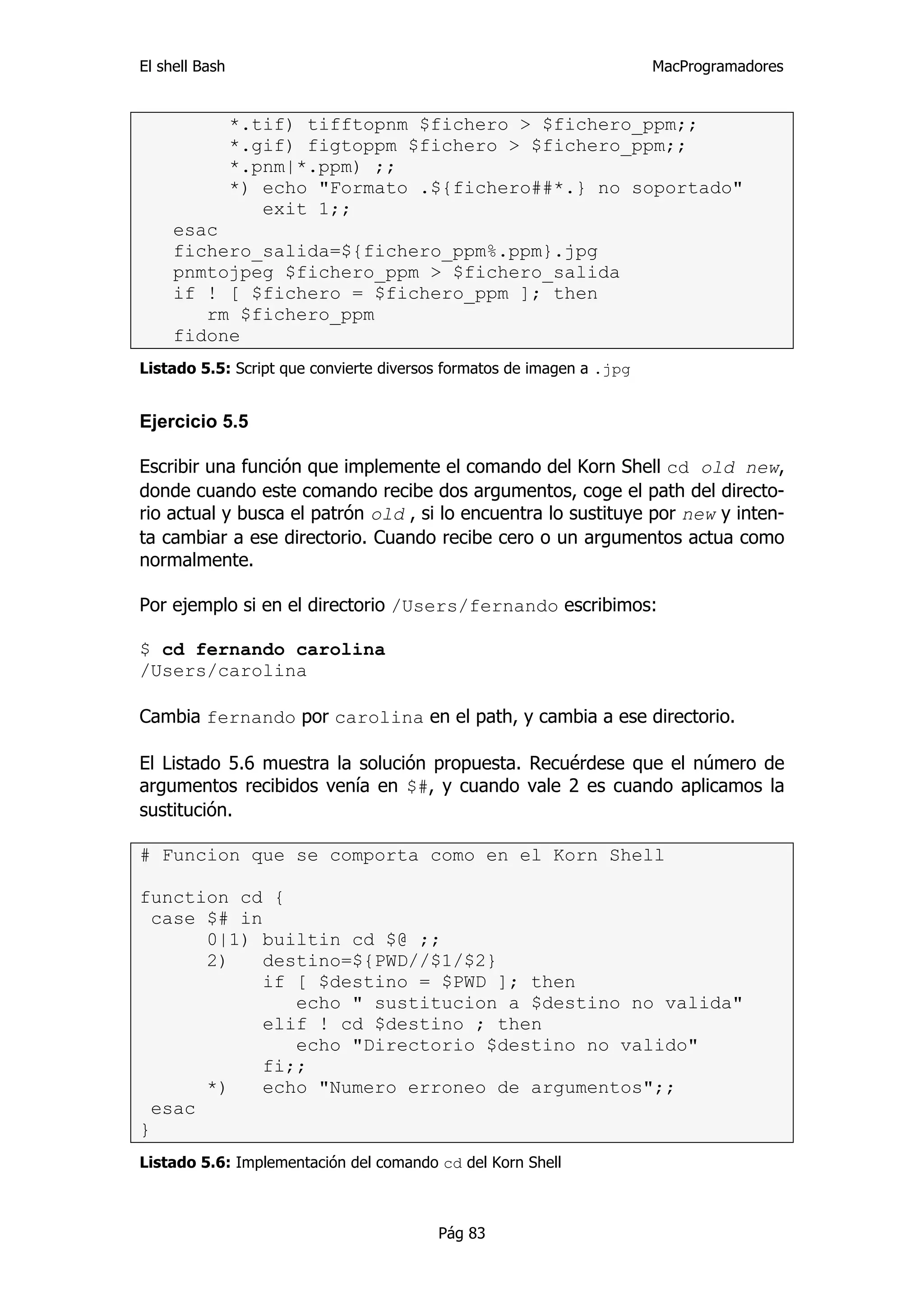 El shell Bash                                                          MacProgramadores


                *.tif) tifftopnm $fichero > $fichero_ppm;;
                *.gif) figtoppm $fichero > $fichero_ppm;;
                *.pnm|*.ppm) ;;
                *) echo "Formato .${fichero##*.} no soportado"
                   exit 1;;
     esac
     fichero_salida=${fichero_ppm%.ppm}.jpg
     pnmtojpeg $fichero_ppm > $fichero_salida
     if ! [ $fichero = $fichero_ppm ]; then
        rm $fichero_ppm
     fidone
Listado 5.5: Script que convierte diversos formatos de imagen a .jpg


Ejercicio 5.5

Escribir una función que implemente el comando del Korn Shell cd old new,
donde cuando este comando recibe dos argumentos, coge el path del directo-
rio actual y busca el patrón old , si lo encuentra lo sustituye por new y inten-
ta cambiar a ese directorio. Cuando recibe cero o un argumentos actua como
normalmente.

Por ejemplo si en el directorio /Users/fernando escribimos:

$ cd fernando carolina
/Users/carolina

Cambia fernando por carolina en el path, y cambia a ese directorio.

El Listado 5.6 muestra la solución propuesta. Recuérdese que el número de
argumentos recibidos venía en $#, y cuando vale 2 es cuando aplicamos la
sustitución.

# Funcion que se comporta como en el Korn Shell

function cd {
  case $# in
       0|1) builtin cd $@ ;;
       2)    destino=${PWD//$1/$2}
             if [ $destino = $PWD ]; then
                echo " sustitucion a $destino no valida"
             elif ! cd $destino ; then
                echo "Directorio $destino no valido"
             fi;;
       *)    echo "Numero erroneo de argumentos";;
  esac
}
Listado 5.6: Implementación del comando cd del Korn Shell



                                         Pág 83
 