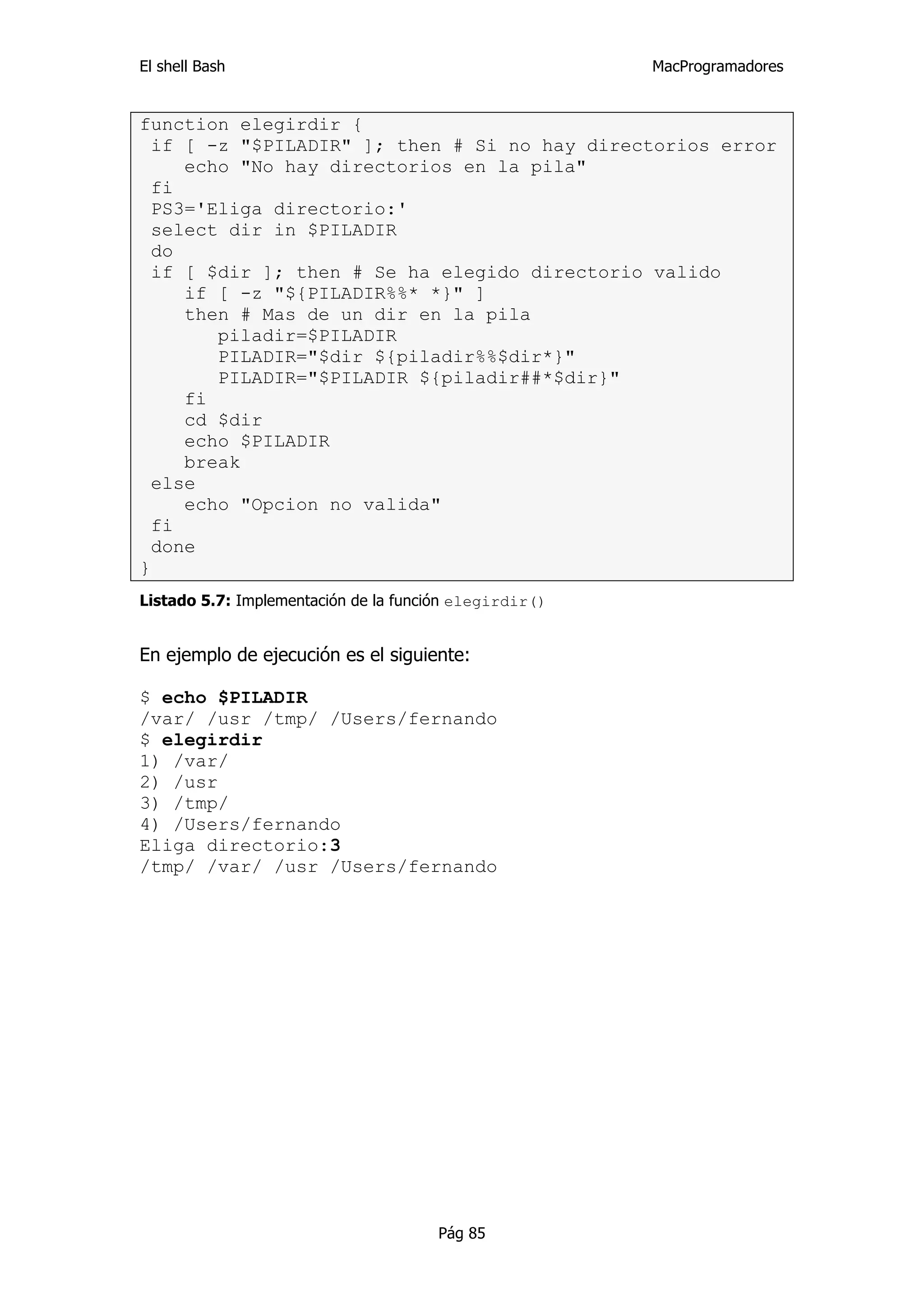El shell Bash                                           MacProgramadores


function elegirdir {
  if [ -z "$PILADIR" ]; then # Si no hay directorios error
     echo "No hay directorios en la pila"
  fi
  PS3='Eliga directorio:'
  select dir in $PILADIR
  do
  if [ $dir ]; then # Se ha elegido directorio valido
     if [ -z "${PILADIR%%* *}" ]
     then # Mas de un dir en la pila
        piladir=$PILADIR
        PILADIR="$dir ${piladir%%$dir*}"
        PILADIR="$PILADIR ${piladir##*$dir}"
     fi
     cd $dir
     echo $PILADIR
     break
  else
     echo "Opcion no valida"
  fi
  done
}
Listado 5.7: Implementación de la función elegirdir()


En ejemplo de ejecución es el siguiente:

$ echo $PILADIR
/var/ /usr /tmp/ /Users/fernando
$ elegirdir
1) /var/
2) /usr
3) /tmp/
4) /Users/fernando
Eliga directorio:3
/tmp/ /var/ /usr /Users/fernando




                                      Pág 85
 